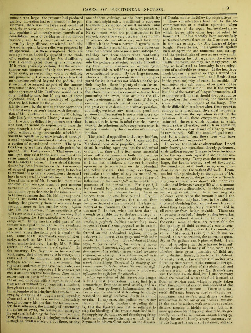tumour was large, the pressure had produced ascites, ulceration had commenced in the pel- vic mass; there was one large cyst combined with six or seven smaller ones ; the cysts were also combined with nearly seven pounds of a consolidated mass of cartilaginous and fibrous texture; and lastly, my patient was worn down by long- disease, emaciated, and dis- tressed in spirit, before relief was proposed by an operation. In these symptoms there are some points so decidedly opposed to the mode of operation as proposed by Mr. JeafFreson, that I cannot avoid drawing a comparison. If it were positively certain, that the ovarian tumour was composed of only one, two, or even three cysts, provided they could be defined, and punctured, if it were equally certain that no adhesions existed beyond the pedicle, and it we could be assured no part of the tumour was consolidated, then I should say that the minor operation of Mr. JeafFreson would be the only justifiable one, but if any one of these objections exist, I am decidedly of opinion that we had better let the patient alone. The fatality shewn by the results of those operations in almost every person’s hands, with the excep- tion of Mr. JeafFreson, and once by Mr. King, fully justify the remarks I have just made upon it. It would be difficult to puncture more than one cyst, it would be impossible to draw the cyst through a small opening if adhesions ex- isted, without doing irreparable mischief; it would be equally impossible to extract, through a small opening unpunctured smaller cysts, or a portion of consolidated tumour. The ques- tion then is, are these objectionable points fre- quent ? Mr. Phillips says, “ That more than one cyst may exist in the same tumour at the same cannot be denied ; but although it may be it is rarely the case.” I am afraid this con- clusion has been drawn too hastily ; the number of cases of punctured ovarian cysts, is too few to warrant too general a conclusion : the case 1 have here reported is contradictory to this view, Two of the cases of Mr. Lizars had more than one cyst, and from specimens of post-mortem extraction of diseased ovaria, I believe, the fact of more cy.-ts than one in the same tumour, to be more common than Mr. Phillips supposes. I think he would have been more correct in stating, that generally there is one very large cyst, and more or less smaller ones. Again Mr. Phillips observes, “ The coexistence of a solid tumour and a large, cyst, I do not deny that it may happen, but I do maintain it to be a rare exception.” In my case the solid part of the tumour was equal in weight to the saculated part with its contents. I have a post-mortem specimen where the solid part is equal to the sac, Some of Dr. Macdowal’s cases of Ken- tucky, as w-ell as Mr. Lizar’s I believe pos- sessed similar features. Lastly, Mr. Phillips asserts, “ That adhesions are frequent.” On the contrary, Dr. Seymour in his excellent work states, that adhesions exist in ninety-nine cases out of the hundred ; both assertions, perhaps, are too much in the extreme ; but one mote moderate might have been made, that adhesions very commonly exist; I have never vet seen a case entirely free from them. Now let the reader suppose a case of more sacs or cysts than one or two, or of one with a large consolidated mass with or without cyst, or one with adhesions, though not extensive and then let him imagine himself employed in bringing this tumefied mass away by dragging it through a small opening of one and a half or two inches. I certainly should not envy his position, the tearing asun- der these adhesions, the difficulty of puncturing a number of cysts, the tearing and enlarging the outward ii, jision by the force required, and lastly, theimpossibilky of bringing such a mass through so small a space ; all of these, or any one of them existing, or the bare possibility that such might exist, is sufficient to condemn the mode of extraction by small incision ; arid how are we to know that these do not exist? Every person who has paid attention to the subject, knows how very obscure the symptoms of ovarian disease often are, and how very difficult it is to form a correct diagnosis as to the particular state of the tumour; adhesions have been found where none were anticipated, and they have been absent when confidently expected. It is often difficult to say to which side the pedicle is attached, equally difficult to say if the tumour contains one or more cysts, and impossible to tell if any part of the tumour be consolidated or not. By the large incision, whatever difficulty presents itself, we are pie- pared for it; it matters not which side the pe- dicle maybe: there is plenty of room for cut- ting asunder the adhesions, however numerous; the w-hole m iss may be removed entire without puncturing the cysts, thus avoiding the dis- agreable circumstance of the fluid of the cyst escaping into the abdominal cavity, perhaps, one great cause of death in the minor operation ; and lastly, we have now abundant proof that peritoneal inflammation is not a whit more ex- cited by a bold opening, than by a smaller one. It must also be borne in mind that the (earing away of the adhesions, unless very recent ones, is entirely avoided by the operation of the large incision. The principal opposition to the large incision, as practiced by myself, Mr. Lizars, and Dr. Macdowal, consists of prejudice, and too much dread in making openings into the abdominal cavity ; but time and a few more successful cases will soon overcome both the prejudice and reluctance of surgeons on this subject, and if I am not mistaken, a new era is opening upon us, as to operations on the abdominal and pelvic viscera. One thing is certain, we can make an opening of any extent, and ex- plore the viscera without any more danger of inflammation than might follow the most trifling puncture of the peritoneum. For myself, I feel I should be justified in making extensive incisions into the abdominal cavity, for other objects than the one here related. I would ask what should prevent the spleen from being extirpated when diseased? Or fatty tu- mours of the omentum ? Or tumours of the fun- dus uteri ? In fact, what has been done, is enough to enable me to declare the large in- cision operation for extiipating- the diseased ovaria, a perfectly legitimate operation ; more successful than the one proposed as its substi tute, and, that ere long, operations will he per- formed on the abdominal regions, hitherto unknown in operative surgery, and with safer results than heretofore. The celebrated Lizars says, “ On considering the nature of serous membranes, it appears, they are less prone to in- flammation than cellular tissues which ore more confined, or shut up. The exhalation, which is perpetually going on seems to moderate action, winch is strikingly illustrated by dropsy of the tunica vaginalis testis, where the greatest dijji- culty is experienced by the surgeon in producing inflammation sufficient for adhesion.'’ After operations of this nature, the danger is in the first twenty-four hours; first from haemorrhage from the secured ve-sels, and se- condly, from peritoneal inflammation, which can easily be checked if bleeding be timely resorted to ; but f neglected, death is almost certain. In my case, the pedicle was rather thick, and the only drawback attending this, is, that the ligature may not be sufficient to stop the bleeding of the vessels contained in it, for supplying the tumour, and thereby req firing ligatures on the vessels themselves. Dr. E. T. Seymour in his excellent work on the diseases of Ovaria, makes the following observations :— “ 'I hese considerations have led to the re- commendation of a similar operation, when the disease of the organ has attained a size which leaves little other hope of relief by human art. It has recently been successfully performed several times on the Continent, and iu our own country, by Mr. Lizars of Edin- burgh. Nevertheless, the arguments against such an operation are numerous and strong; and the probabilities of success are very small. If the tumour be not large, and the woman’s health unbroken, she may live many years, as long as is allotted to humanity in the enjoy- ment of a tolerable existence- If the health be much broken the cure of so large a wound in a weakened constitution would be difficult, if not in the great majority of cases, impossible. If connected with schirrus in other parts of the body, it is inadmissible ; and if the growth itself be of the nature of fungus hsematodes, all experience tells us that should the operation be survived, or the wound heal, the disease will recur in other vital organs of the body. Nor do the difficulties rest here;when these growths enlarge to a great size, they most frequeutly adhere, and here the operation is out of the question. If all these exceptions then are estimated, the case which remains in which such a risk is advisable, and such an operation feasible with any fair chance of a happy result, is rare indeed. Still the meed of praise can- not he withheld from those men who have dared, and been successful.” In respect to the above observations. I need only observe, the operations already performed, their uniform success (I mean by large incision) shew the arguments against it are neither nu- merous, nor strong. In my case the tumourwas large, the health broken, and yet the cure of the wound was not diffieult; in my case, adhe- sions existed, yet the patient did well. I can- not but refer particularly to the opinion of Dr. Seymour,in respect to the prospect of a “female enjoying a tolerable existence with unbroken health, and living an average life with a tumour of even moderate dimensions,” in which I cannot entirely agree with him. In a great majority of cases, even when the tumour is small, the hopeless advice they have been in the habit hi- therto of obtaining from medical men has ren- dered their lives often truly miserable, and in all cases far from being enviable. There are some cases recorded of simple tapping in ovarian dropsies, without attempting the removal of the cysts ; some of these are remarkable for the quantity of fluid evacuated; one is men- tioned by S. S. Brame, (see the first number of vol. vii. ‘ Medical Times,’) in which was re- moved, at ten operations, the enormous quan- tity of 7-3 gallons and 5 pints of fluid. I am inclined to believe that there has not been suf- ficient distinction in many of these cases, as to whether these great quantities of fluid are really obtained from cysts, or from the abdomi- nal cavity itself,in the character of ascites pro- duced by the pressure of the tumour interrupt- ing the proper functions of the abdominal and pelvic viscera. I do not say Mr. Brame’s case was the true ascitic fluid, but I suspect many cases are recorded where the fluid is stated as from an ovarian cyst, which is really taken from the abdominal cavity, independent of the sac of an ovarian tumour. There is a- ma- terial difference between ovarian disease ac- companied with ascites, and dropsy confined particularly to the sac of an ovarian tumour. If the ease be ascites, with or without ovarian disease, tapping is highly proper ; but it is mure questionable if tapping- should be so ge- nerally resorted to in ovarian encysted dropsy, simply because it is only a very temporary re- lief, as long as the sac is still retained, and ad-