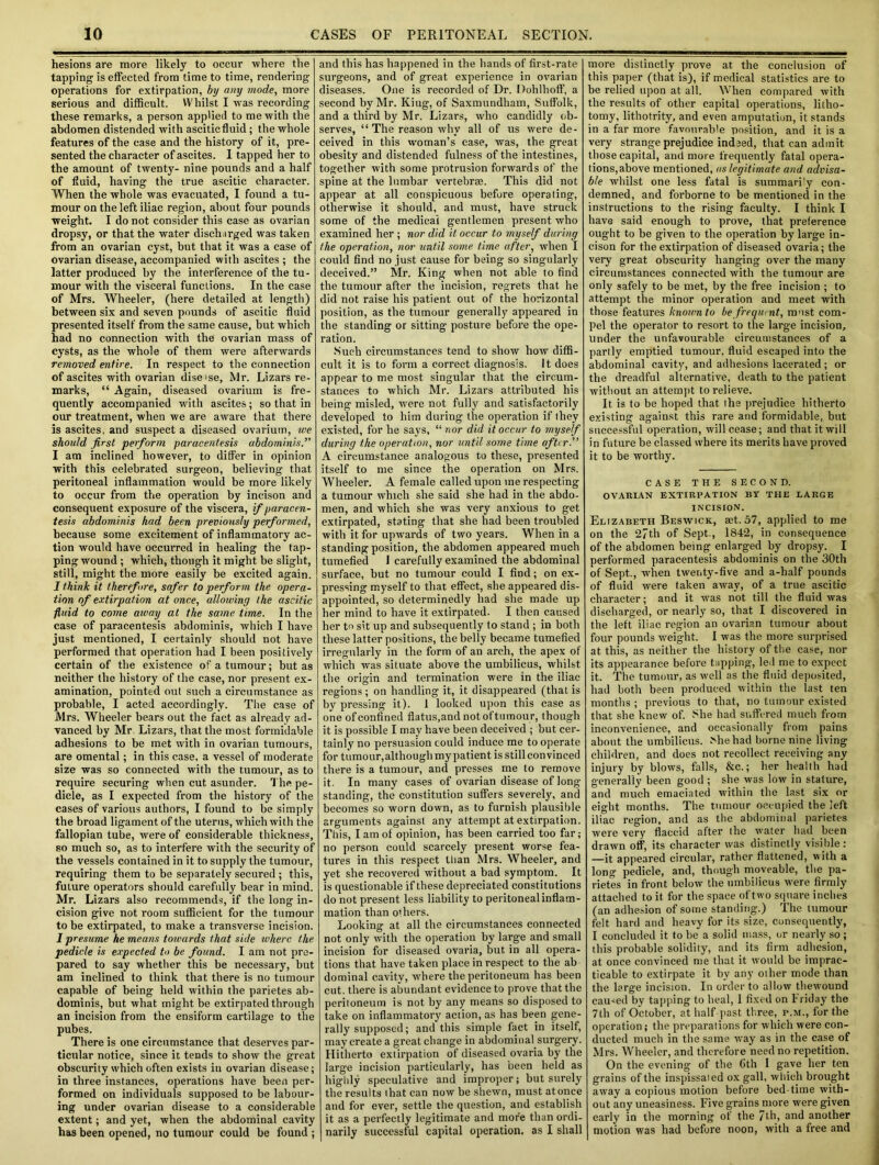 hesions are more likely to occur where the tapping is effected from time to time, rendering operations for extirpation, by any mode, more serious and difficult. Whilst I was recording these remarks, a person applied to me with the abdomen distended with ascitic fluid; the whole features of the case and the history of it, pre- sented the character of ascites. I tapped her to the amount of twenty- nine pounds and a half of fluid, having the true ascitic character. When the whole was evacuated, I found a tu- mour on the left iliac region, about four pounds weight. I do not consider this case as ovarian dropsy, or that the water discharged was taken from an ovarian cyst, but that it was a case of ovarian disease, accompanied with ascites ; the latter produced by the interference of the tu- mour with the visceral functions. In the case of Mrs. Wheeler, (here detailed at length) between six and seven pounds of ascitic fluid presented itself from the same cause, but which had no connection with the ovarian mass of cysts, as the whole of them were afterwards removed entire. In respect to the connection of ascites with ovarian diseise, Mr. Lizars re- marks, “ Again, diseased ovarium is fre- quently accompanied with ascites; so that in our treatment, when we are aware that there is ascites, and suspect a diseased ovarium, we should first perform paracentesis abdominis.” I am inclined however, to differ in opinion with this celebrated surgeon, believing that peritoneal inflammation would be more likely to occur from the operation by incison and consequent exposure of the viscera, if paracen- tesis abdominis had been previously performed, because some excitement of inflammatory ac- tion would have occurred in healing the tap- ping wound ; which, though it might be slight, still, might the more easily be excited again. I think it therefore, safer to perform the opera- tion of extirpation at once, allowing the ascitic fluid to come away at the same time. In the case of paracentesis abdominis, which I have just mentioned, I certainly should not have performed that operation had I been positively certain of the existence of a tumour; but as neither the history of the case, nor present ex- amination, pointed out such a circumstance as probable, I acted accordingly. The case of Mrs. Wheeler hears out the fact as already ad- vanced by Mr Lizars, that the most formidable adhesions to be met with in ovarian tumours, are omental; in this case, a vessel of moderate size was so connected with the tumour, as to require securing when cut asunder. The pe- dicle, as I expected from the history of the cases of various authors, I found to be simply the broad ligament of the uterus, which with the fallopian tube, were of considerable thickness, so much so, as to interfere with the security of the vessels contained in it to supply the tumour, requiring them to be separately secured ; this, future operators should carefully bear in mind. Mr. Lizars also recommends, if the long in- cision give not room sufficient for the tumour to be extirpated, to make a transverse incision. I presume he means towards that side where the pedicle is expected to be found. I am not pre- pared to say whether this be necessary, but am inclined to think that there is no tumour capable of being held within the parietes ab- dominis, but what might be extirpated through an incision from the ensiform cartilage to the pubes. There is one circumstance that deserves par- ticular notice, since it tends to show the great obscurity which often exists in ovarian disease; in three instances, operations have been per- formed on individuals supposed to be labour- ing under ovarian disease to a considerable extent; and yet, when the abdominal cavity has been opened, no tumour could be found ; and this has happened in the hands of first-rate surgeons, and of great experience in ovarian diseases. One is recorded of Dr. Dohlhoff, a second by Mr. Kiug, of Saxmundham, Suffolk, and a third by Mr. Lizars, who candidly ob- serves, “ The reason why all of us were de- ceived in this woman’s case, was, the great obesity and distended fulness of the intestines, together with some protrusion forwards of the spine at the lumbar vertebrae. This did not appear at all conspicuous before operating, otherwise it should, and must, have struck some of the medical gentlemen present who examined her ; nor did it occur to myself during the operation, nor until some time after, when I could find no just cause for being so singularly deceived.” Mr. King when not able to find the tumour after the incision, regrets that he did not raise his patient out of the horizontal position, as the tumour generally appeared in the standing or sitting posture before the ope- ration. Such circumstances tend to show how diffi- cult it is to form a correct diagnosis. It does appear to me most singular that the circum- stances to which Mr. Lizars attributed his being misled, were not fully and satisfactorily developed to him during the operation if they existed, for he says, “ nor did it occur to myself during the operation, nor until some time after.” A circumstance analogous to these, presented itself to me since the operation on Mrs. Wheeler. A female called upon me respecting a tumour which she said she had in the abdo- men, and which she was very anxious to get extirpated, stating that she had been troubled with it for upwards of two years. When in a standing position, the abdomen appeared much tumefied J carefully examined the abdominal surface, but no tumour could I find; on ex- pressing myself to that effect, she appeared dis- appointed, so determinedly had she made up her mind to have it extirpated. I then caused her to sit up and subsequently to stand ; in both these latter positions, the belly became tumefied irregularly in the form of an arch, the apex of which was situate above the umbilicus, whilst the origin and termination were in the iliac regions ; on handling it, it disappeared (that is by pressing it). 1 looked upon this case as one of confined flatus,and not of tumour, though it is possible I may have been deceived ; but cer- tainly no persuasion could induce me to operate for tumour,although my patient is still convinced there is a tumour, and presses me to remove it. In many cases of ovarian disease of long standing, the constitution suffers severely, and becomes so worn down, as to furnish plausible arguments against any attempt at extirpation. This, I am of opinion, has been carried too far; no person could scarcely present worse fea- tures in this respect than Mrs. Wheeler, and yet she recovered without a bad symptom. It is questionable if these depreciated constitutions do not present less liability to peritoneal inflam- mation than o< hers. Looking at all the circumstances connected not only with the operation by large and small incision for diseased ovaria, but in all opera- tions that have taken place in respect to the ab dominal cavity, where the peritoneum has been cut. there is abundant evidence to prove that the peritoneum is not by any means so disposed to take on inflammatory action, as has been gene- rally supposed; and this simple fact in itself, may create a great change in abdominal surgery. Hitherto extirpation of diseased ovaria by the large incision particularly, has been held as highly speculative and improper; but surely the results that can now be shewn, must atonce and for ever, settle the question, and establish it as a perfectly legitimate and more than ordi- narily successful capital operation, as I shall more distinctly prove at the conclusion of this paper (that is), if medical statistics are to be relied upon at all. When compared with the results of other capital operations, litho- tomy, lithotrity, and even amputation, it stands in a far more favourable position, and it is a very strange prejudice indeed, that can admit those capital, and more frequently fatal opera- tions,above mentioned, ns legitimate and advisa- ble whilst one less fatal is summarily con- demned, and forborne to be mentioned in the instructions to the rising faculty. I think I have said enough to prove, that preference ought to be given to the operation by large in- cison for the extirpation of diseased ovaria; the very great obscurity hanging over the many circumstances connected with the tumour are only safely to be met, by the free incision ; to attempt the minor operation and meet with those features known to be freqwnt, must com- pel the operator to resort to the large incision, under the unfavourable circumstances of a partly emptied tumour, fluid escaped into the abdominal cavity, and adhesions lacerated ; or the dreadful alternative, death to the patient without an attempt to relieve. It is to be hoped that the prejudice hitherto existing against this rare and formidable, but successful operation, will cease; and that it will in future be classed where its merits have proved it to be worthy. CASE THE SECOND. OVARIAN EXTIRPATION BY THE LARGE INCISION. Elizabeth Beswick, aet. 57, applied to me on the 27th of Sept., 1842, in consequence of the abdomen being enlarged by dropsy. I performed paracentesis abdominis on the 30th of Sept., when twenty-five and a-half pounds of fluid were taken away, of a true ascitic character; and it was not till the fluid was discharged, or nearly so, that I discovered in the left iliac region an ovarian tumour about four pounds weight. I was the more surprised at this, as neither the history of the case, nor its appearance before tapping, led me to expect it. The tumour, as well as the fluid deposited, had both been produced within the last ten months ; previous to that, no tumour existed that she knew of. She had suffered much from inconvenience, and occasionally from pains about the umbilicus. Miehad borne nine living children, and does not recollect receiving any injury by blows, falls, &c.; her health had generally been good ; she was low in stature, and much emaciated within the last six or eight months. The tumour occupied the left iliac region, and as the abdominal parietes were very flaccid after the water had been drawn off, its character was distinctly visible: —it appeared circular, rather flattened, with a long pedicle, and, though moveable, the pa- rietes in front below the umbilicus were firmly attached to it for the space of two square inches (an adhe.-ion of some standing.) The tumour felt hard and heavy for its size, consequently, I concluded it to be a solid mass, or nearly so ; this probable solidity, and its firm adhesion, at once convinced me that it would be imprac- ticable to extirpate it by any other mode than the large incision. In order to allow thewound caused by tapping to heal, I fixed on l'riday the 7th of October, at half past three, p.m., for the operation; the preparations for which were con- ducted much in the same way as in the case of Mrs. Wheeler, and therefore need no repetition. On the evening of the Cth I gave her ten grains of the inspissaied ox gall, which brought away a copious motion before bed-time with- out any uneasiness. Five grains more were given early in the morning of the 7th, and another motion was had before noon, with a free and