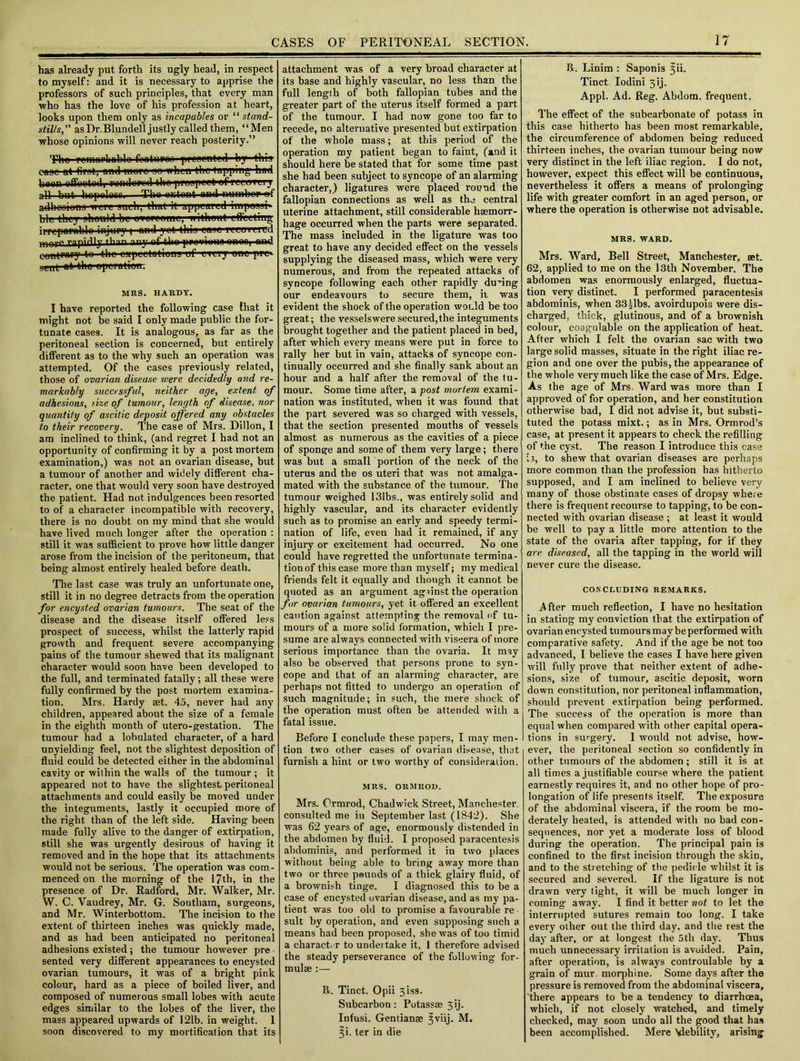 has already put forth its ugly head, in respect to myself: and it is necessary to apprise the professors of such principles, that every man who has the love of his profession at heart, looks upon them only as incapables or “ stand- stills, asDr.Blundell justly called them, “Men whose opinions will never reach posterity.” Th» pemtti'liablo foaturoa pi'ooentcd by this case at fivat, and more no when the tapping liad tmn rl n«nrl tVin | if all but hopoless.—The ontont and numbop^f adhooions wti't such, that it appeared impesai* ble they should be evofeemc, iiitheul drilling, irpcpawtblo injury; and yet this ease rerevered rapidly ™y nf thn punning MIM1 nnrl coniraryto the oapictatiena uf every one pre»- sent at'the eperatieir MRS. HARDY. I have reported the following case that it might not be said I only made public the for- tunate cases. It is analogous, as far as the peritoneal section is concerned, but entirely different as to the why such an operation was attempted. Of the cases previously related, those of ovarian disease were decidedly and re- markably successful, neither age, extent of adhesions, size of tumour, length of disease, nor quantity of ascitic deposit offered any obstacles to their recovery. The case of Mrs. Dillon, I am inclined to think, (and regret I had not an opportunity of confirming it by a post mortem examination,) was not an ovarian disease, but a tumour of another and widely different cha- racter, one that would very soon have destroyed the patient. Had not indulgences been resorted to of a character incompatible with recovery, there is no doubt on my mind that she would have lived much longer after the operation : still it was sufficient to prove how little danger arose from the incision of the peritoneum, that being almost entirely healed before death. The last case was truly an unfortunate one, still it in no degree detracts from the operation for encysted ovarian tumours. The seat of the disease and the disease itself offered less prospect of success, whilst the latterly rapid growth and frequent severe accompanying pains of the tumour shewed that its malignant character would soon have been developed to the full, and terminated fatally; all these were fully confirmed by the post mortem examina- tion. Mrs. Hardy set. 45, never had any children, appeared about the si/e of a female in the eighth month of utero-gestation. The tumour had a lobulated character, of a hard unyielding feel, not the slightest deposition of fluid could be detected either in the abdominal cavity or within the walls of the tumour; it appeared not to have the slightest peritoneal attachments and could easily be moved under the integuments, lastly it occupied more of the right than of the left side. Having been made fully alive to the danger of extirpation, still she was urgently desirous of having it removed and in the hope that its attachments would not be serious. The operation was com- menced on the morning of the 17th, in the presence of Dr. Radford, Mr. Walker, Mr. W. C. Vaudrey, Mr. G. Soutliam, surgeons, and Mr. Winterbottom. The incision to the extent of thirteen inches was quickly made, and as had been anticipated no peritoneal adhesions existed; the tumour however pre • sented very different appearances to encysted ovarian tumours, it was of a bright pink colour, hard as a piece of boiled liver, and composed of numerous small lobes with acute edges similar to the lobes of the liver, the mass appeared upwards of 121b. in weight. 1 soon discovered to my mortification that its attachment was of a very broad character at its base and highly vascular, no less than the full length of both fallopian tubes and the greater part of the uterus itself formed a part of the tumour. I had now gone too far to recede, no alternative presented but extirpation of the whole mass; at this period of the operation my patient began to faint, (and it should here be stated that for some time past she had been subject to syncope of an alarming character,) ligatures were placed round the fallopian connections as well as the central uterine attachment, still considerable haemorr- hage occurred when the parts were separated. The mass included in the ligature was too great to have any decided effect on the vessels supplying the diseased mass, which were very numerous, and from the repeated attacks of syncope following each other rapidly during our endeavours to secure them, it was evident the shock of the operation would be too great; the vesselswere secured,the integuments brought together and the patient placed in bed, after which every means were put in force to rally her but in vain, attacks of syncope con- tinually occurred and she finally sank about an hour and a half after the removal of the tu- mour. Some time after, a post mortem exami- nation was instituted, when it was found that the part severed was so charged with vessels, that the section presented mouths of vessels almost as numerous as the cavities of a piece of sponge and some of them very large; there was but a small portion of the neck of the uterus and the os uteri that was not amalga- mated with the substance of the tumour. The tumour weighed 131bs., was entirely solid and highly vascular, and its character evidently such as to promise an early and speedy termi- nation of life, even had it remained, if any injury or excitement had occurred. No one could have regretted the unfortunate termina- tion of this case more than myself; my medical friends felt it equally and though it cannot be quoted as an argument agfinst the operation for ovarian tumours, yet it offered an excellent caution against attempting the removal of tu- mours of a more solid formation, which I pre- sume are always connected with viscera of more serious importance than the ovaria. It may also be observed that persons prone to syn- cope and that of an alarming character, are perhaps not fitted to undergo an operation of such magnitude; in such, the mere shock of the operation must often be attended with a fatal issue. Before I conclude these papers, I may men- tion two other cases of ovarian disease, that furnish a hint or two worthy of consideration. MRS. ORMROD. Mrs. Ormrod, Chadwick Street, Manchester, consulted me in September last (1842). She was 62 years of age, enormously distended in the abdomen by fluid. I proposed paracentesis abdominis, and performed it in two places without being able to bring away more than two or three pounds of a thick glairy fluid, of a brownish tinge. I diagnosed this to be a case of encysted ovarian disease, and as my pa- tient was too old to promise a favourable re suit by operation, and even supposing such a means had been proposed, she was of too timid a character to undertake it, 1 therefore advised the steady perseverance of the following for- mulae :— R. Tinct. Opii 3iss. Subcarbon: Potassae 3ij. Infusi. Gentianae ^viij. M. ?i. ter in die R. Linim : Saponi3 ^ii. Tinct. Iodini 3ij. Appl. Ad. Reg. Abdom. frequent. The effect of the subcarbonate of potass in this case hitherto has been most remarkable, the circumference of abdomen being reduced thirteen inches, the ovarian tumour being now very distinct in the left iliac region. I do not, however, expect this effect will be continuous, nevertheless it offers a means of prolonging life with greater comfort in an aged person, or where the operation is otherwise not advisable. MRS. WARD. Mrs. Ward, Bell Street, Manchester, set. 62, applied to me on the 13th November. The abdomen was enormously enlarged, fluctua- tion very distinct. I performed paracentesis abdominis, when 33 jibs, avoirdupois were dis- charged, thick, glutinous, and of a brownish colour, coagulable on the application of heat. After which I felt the ovarian sac with two large solid masses, situate in the right iliac re- gion and one over the pubis, the appearance of the whole very much like the case of Mrs. Edge. As the age of Mrs. Ward was more than I approved of for operation, and her constitution otherwise bad, I did not advise it, but substi- tuted the potass mixt.; as in Mrs. Ormrod’s case, at present it appears to check the refilling of the cyst. The reason I introduce this ease is, to shew that ovarian diseases are perhaps more common than the profession has hitherto supposed, and I am inclined to believe very many of those obstinate cases of dropsy where there is frequent recourse to tapping, to be con- nected with ovarian disease ; at least it would be well to pay a little more attention to the state of the ovaria after tapping, for if they are diseased, all the tapping in the world will never cure the disease. CONCLUDING REMARKS. After much reflection, I have no hesitation in stating my conviction that the extirpation of ovarian encysted tumours may be performed with comparative safety. And if the age be not too advanced, I believe the eases I have here given will fully prove that neither extent of adhe- sions, size of tumour, ascitic deposit, worn down constitution, nor peritoneal inflammation, should prevent extirpation being performed. The success of the operation is more than equal when compared with other capital opera- tions in surgery. I would not advise, how- ever, the peritoneal section so confidently in other tumours of the abdomen; still it is at all times a justifiable course where the patient earnestly requires it, and no other hope of pro- longation of life presents itself. The exposure of the abdominal viscera, if the room be mo- derately heated, is attended with no bad con- sequences, nor yet a moderate loss of blood during the operation. The principal pain is confined to the first incision through the skin, and to the stretching of the pedicle whilst it is secured and severed. If the ligature is not drawn very tight, it will be much longer in coming away. I find it better not to let the interrupted sutures remain too long. I take every other out the third day. and the rest the day after, or at longest the 5th day. Thus much unnecessary irritation is avoided. Pain, after operation, is always controulable by a grain of mur. morphine. Some days after the pressure is removed from the abdominal viscera, 'there appears to be a tendency to diarrhoea, which, if not closely watched, and timely checked, may soon undo all the good that has been accomplished. Mere Vlebility, arising