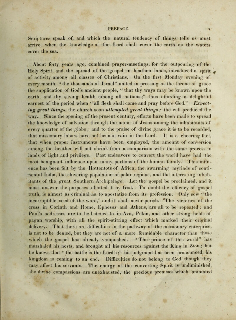 Scriptures speak of, and which the natural tendency of things tells us must arrive, when the knowledge of the Lord shall cover the earth as the waters cover the sea. , About forty years ago, combined prayer-meetings, for the outpouring of the Holy Spirit, a,nd the spread of the gospel in heathen lands, introduced a spirit ^ of activity among all classes of Christians. On the first Monday evening of every month, “ the thousands of Israel” united in pressing at the throne of grace the supplication of God’s ancient people, “ that thy ways may be known upon the earth, and thy saving health among all nationsthus affording a delightful earnest of the period when “all flesh shall come and pray before God.” Expect- ing great things, the church soon attempted great things ; the will produced the way. Since the opening of the present century, efforts have been made to spread the knowledge of salvation through the name of Jesus among the inhabitants of every quarter of the globe ; and to the praise of divine grace it is to be recorded, that missionary labors have not been in vain in the Lord. It is a cheering fact, that when proper mstruments have been employed, the amount of conversion among the heathen will not shrink from a comparison with the same process in lands of light and privilege. Past endeavors to convert the world have had the most benignant influence upon many portions of the human family. This influ- ence has been felt by the Hottentots of Africa, the swarming myriads of conti- nental India, the shivering population of polar regions, and the interesting inhab- itants of the great Southern Archipelago. Let,the gospel be proclaimed, and it must answer the purposes allotted it by God. To doubt the efficacy of gospel truth, is almost as criminal as to apostatize from its profession. Only sow “ the incorruptible seed of tl>e word,” and it shall never perish. *The victories of the cross in Corinth and Rome, Ephesus and Athens, are all to be repeated ; and Paul’s addresses are to be listened to in Ava, Pekin, and other strong holds of - pagan worship, with all the spirit-stirring effect which marked their original delivery. That there are difficulties in the pathway of the missionary enterprise, is not to be denied, but they are not of a more formidable character than those which the gospel has already vanquished. “ The • prince of this world” has marshaled his hosts, and brought all his resources against the King in Zion but he knows that “ the battle is the Lord’s his judgment has been pronounced, his kingdom is coming to an end. Difficulties do not belong to God, though they may affect his servants. The energy of the converting Spirit is undiminished, the divine compassions are unexhausted, the precious promises which animated