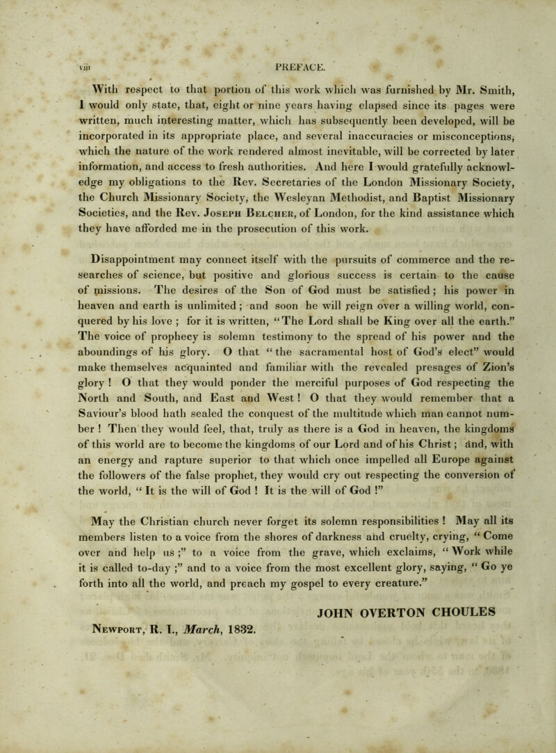 With respect to that portion of this work which was furnished by Mr. Smith, 1 would only state, that, eight or nine years having elapsed since its pages were written, much interesting matter, which has subsequently been developed, will be incorporated in its appropriate place, and several inaccuracies or misconceptions, which the nature of the work rendered almost inevitable, will be corrected by later information, and access to fresh authorities. And here I would gratefully acknowl- edge my obligations to the Rev. Secretaries of the London Missionary Society, the Church Missionary Society, the Wesleyan Methodist, and Baptist Missionary Societies, and the Rev. Joseph Belcher, of London, for the kind assistance which they have afforded me in the prosecution of this work. Disappointment may connect itself with the pursuits of commerce and the re- searches of science, but positive and glorious success is certain to the cause of missions. The desires of the Son of God must be satisfied; his power in heaven and earth is unlimited ; and soon he will j*eign over a willing world, con- quered by his love ; for it is written, “The Lord shall be King over all the earth.” The voice of prophecy is solemn testimony to the spread of his power and the aboundings of his glory. O that “ the sacramental host of God’s elect” would make themselves acquainted and familiar with the revealed presages of Zion’s glory ! O that they would ponder the merciful purposes of God respecting the North and South, and East and West ! O that they would remember that a Saviour’s blood hath sealed the conquest of the multitude which man cannot num- ber ! Then'they would feel, that, truly as there is a God in heaven, the kingdoms of this world are to become the kingdoms of our Lord and of his Christ; dnd, with an energy and rapture superior to that which once impelled all Europe against the followers of the false prophet, they would cry out respecting the conversion of the world, “ It is the will of God ! It is the will of God !” May the Christian church never forget its solemn responsibilities ! May all its members listen to a voice from the shores of darkness and cruelty, crying, “ Come over and help us to a voice from the grave, which exclaims, “ Work while it is called to-day and to a voice from the most excellent glory, saying, “ Go ye forth into all the world, and preach my gospel to every creature.” JOHN OVERTON CHOULES Newport, R. I., March, 1832.