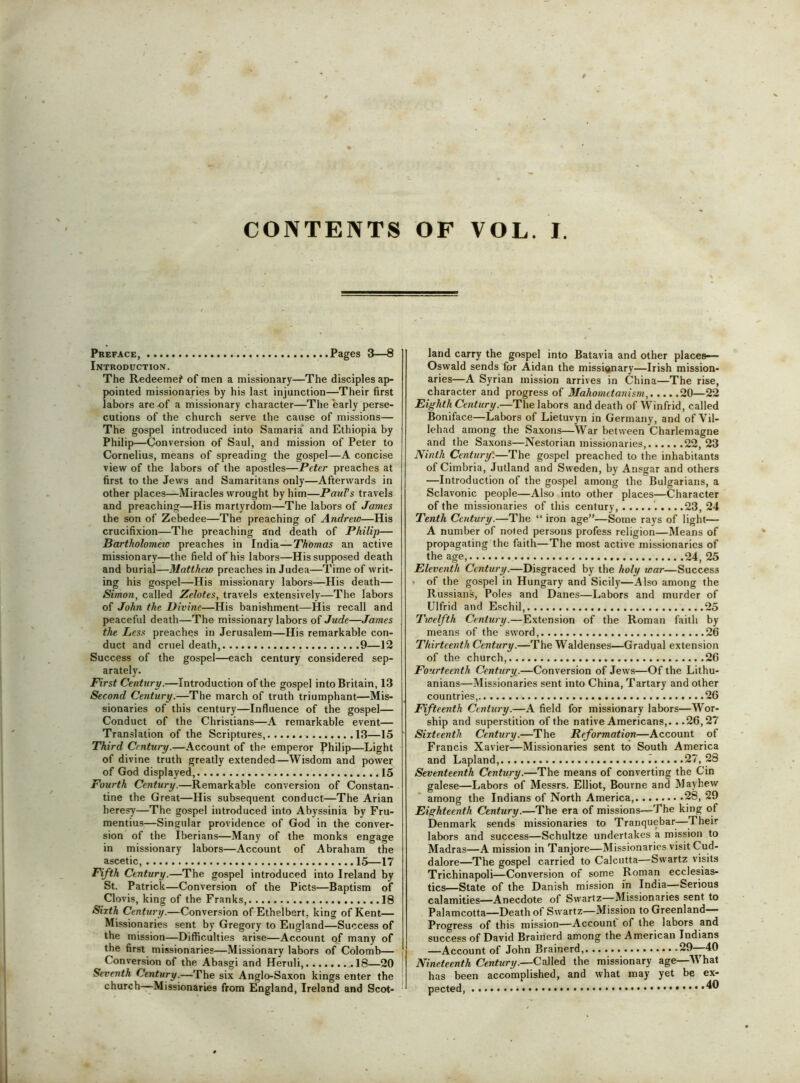 CONTENTS OF VOL. I. Preface, Pages 3—8 Introduction. The Redeemed of men a missionary—The disciples ap- pointed missionaries by his last injunction—Their first labors are^f a missionary character—The early perse- cutions of the church serve the cause of missions— The gospel introduced into Samaria and Ethiopia by Philip—Conversion of Saul, and mission of Peter to Cornelius, means of spreading the gospel—A concise view of the labors of the apostles—Peter preaches at first to the Jews and Samaritans only—Afterwards in other places—Miracles wrought by him—PauTs travels and preaching—His martyrdom—The labors of James the son of Zebedee—The preaching of Andrew—His crucifixion—The preaching and death of Philip— Bartholometo preaches in India—TAomas an active missionary—the field of his labors—His supposed death and burial—Matthew preaches in Judea—Time of writ- ing his gospel—His missionary labors—His death— Simon, called Zelotes, travels extensively—The labors of John the Divine—His banishment—His recall and peaceful death—The missionary labors of Jude—James the Less preaches in Jerusalem—His remarkable con- duct and cruel death, 9—12 Success of the gospel—each century considered sep- arately. First Century.—Introduction of the gospel into Britain, 13 Second Century.—The march of truth triumphant—Mis- sionaries of this century—Influence of the gospel— Conduct of the Christians—A remarkable event— Translation of the Scriptures, 13—15 Third Century.—Account of the emperor Philip—Light of divine truth greatly extended—Wisdom and power of God displayed, 15 Fourth Century.—Remarkable conversion of Constan- tine the Great—His subsequent conduct—The Arian heresy—The gospel introduced into Abyssinia by Fru- mentius—Singular providence of God in the conver- sion of the Iberians—Many of the monks engage in missionary labors—Account of Abraham the ascetic, 15—17 Fifth Century.—The gospel introduced into Ireland by St. Patrick—Conversion of the Piets—Baptism of Clovis, king of the Franks, 18 Sixth Century.—Conversion of Ethelbert, king of Kent— Missionaries sent by Gregory to England—Success of the mission—Difficulties arise—Account of many of the first missionaries—Missionary labors of Colomb— Conversion of the Abasgi and Heruli, .18—20 Seventh Century.—The six Anglo-Saxon kings enter the church—Missionaries from England, Ireland and Scot- land carry the gospel into Batavia and other places— Oswald sends for Aidan the missianary—Irish mission- aries—A Syrian mission arrives in China—The rise, character and progress of Mahometanism, 20—22 Eighth Century.—The labors and death of Winfrid, called Boniface—Labors of Lietuvyn in Germany, and of Vil- lehad among the Saxons—War between Charlemagne and the Saxons—Nestorian missionaries, 22,23 Ninth Century'.—The gospel preached to the inhabitants of Cimbria, Jutland and Sweden, by Ansgar and others —Introduction of the gospel among the Bulgarians, a Sclavonic people—Also into other places—Character of the missionaries of this century, '.....23,24 Tenth Century.—The “ iron age”—Some rays of light— A number of noted persons profess religion—Means of propagating the faith—The most active missionaries of the age 24, 25 Eleventh Century.—Disgraced by the holy war—Success . of the gospel in Hungary and Sicily—Also among the Russians, Poles and Danes—Labors and murder of Ulfrid and Eschil, 25 Twelfth Century.—Extension of the Roman faith by means of the sword, 26 Thirteenth Century.—The Waldenses—Gradual extension of the church, 26 Fourteenth Century.—Conversion of Jews—Of the Lithu- anians—Missionaries sent into China, Tartary and other countries, 26 Fifteenth Century.—A field for missionary labors—Wor- ship and superstition of the native Americans,.. .26,27 Sixteenth Century.—The Reformation—Account of Francis Xavier—Missionaries sent to South America and Lapland, 27, 28 Seventeenth Century.—The means of converting the Cin galese—Labors of Messrs. Elliot, Bourne and Mayhew among the Indians of North America, 28, 29 Eighteenth Century.—The era of missions—The king of Denmark sends missionaries to Tranquebar—^Their labors and success—Schultze undertakes a mission to Madras—A mission in Tanjore—Missionaries visit Cud- dalore—The gospel carried to Calcutta—Swartz visits Trichinapoli—Conversion of some Roman ecclesias- tics—State of the Danish mission m India—Serious calamities—Anecdote of Swartz—Missionaries sent to Palamcotta—Death of Swartz—Mission to Greenland— Progress of this mission—Account of the labors and success of David Brainerd among the American Indians —Account of John Brainerd, 29-—40 Nineteenth Century.—CaWeA the missionary age—What has been accomplished, and what may yet be ex- pected,