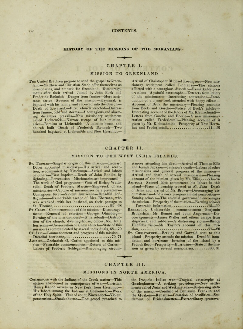 HISTORY OF THE MISSIONS OF THE MORAVIANS.- CHAPTER I. MISSION TO GREENLAND. • The United Brethren propose to send the gospel to Green- land—Matthew and Christian Stach offer themselves as missionaries, and embark for Greenland—Discourage- ments after their arrival—Joined by John Beck and Frederick Boehnish—Danger from famine—More assis- tants arrive—Success of the mission—Kayarnak is baptized with his family, and received into the church— Death of Kayarnak—First church erected—Distress from famine, cold%nd storms—A contagious and alarm- ing distemper prevails—New missionary settlement called Lichtenfels—Narrow escape of four mission- aries—Baptism at Lichtenfels—A mission-house and church built—Death of Frederick Boehnish—Two hundred baptized at Lichtenfels and New Herrnhut— Arrival of Christopher Michael Koenigseer—New mis- sionary settlement called Lichtenau—The stations afflicted with a contagious disorder—Remarkable pres- ervations—A painful catastrophe—Extracts from letters of the missionaries—Interesting conversions—Intro- duction of a hymn-book attended with happy effects— Account of Beck the missionary—Pleasing accounts from Beck and Gorcke—Notice of Beck’s jubilee— Interesting account of the labors of Mr. Kleinschmidt— Letters from Gorcke and Eberle—A new missionary station called Fredericstall—Pleasing account of it given by Mr. Kleinschmidt—Prosperity of New Herrn- hut and Fredericstall,... 41— CHAPTER II. MISSION TO THE WEST INDIA ISLANDS. St. Thomas—Singular origin of, this mission—Leonard Dober appointed missionary—His arrival and recep- tion, accompanied by Nitschman—Arrival and labors of others—First baptism—Death of John Bonike by lightning—Persecution—Missionaries are imprisoned— The work of God progresses—Visit of Bishop Watte- ville—Death of Frederic Martin—Shipwreck of six missionaries—Capture of missionaries by a privateer— Contagious fever—Violent hurricane—Dreadful con- flagration—Remarkable escape of Mrs. Eberman, who was wrecked, with her husband, on their passage to St. Thomas, .63—68 St. Croix—Commencement of this mission—Discourage- ments—Renewal of exertions—George Ohneberg— Burning of the mission-housd—It is rebuilt—Destruc- tion of tbe church, dwelling-house, offices, &c. by a hurricane-—Consecration of a new church—State of this mission as communicated by several individuals, 68—70 St. Jan.—Commencement and progress of this mission— Dreadful hurricane, 70,71 Jamaica—Zechariah G. Caries appointed to this mis- sion—Favorable commencement—Return of Caries— Labors of Frederic Schlegel—Discouraging circum- stances attending his death—Arrival of Thomas Ellis and Joseph Jackson—Jackson’s death—Labors of other missionaries and general progress of the mission— Arrival and death of several missionaries—Pleasing account of the mission given by Mr. Ellis,. .. .71—75 Antigua—Samuel Isles commences his labors in this island—Place of worship erected at St. John—Death of Isles and arrival of Mr. Brown—Discouraging cir- cumstances—God’s work prospers amidst persecution— Sunday schools—The colonial government encourages the mission—Prosperity of the mission—Evening schools —Favorable information, 75—77 Barbadoes—Unfavorable commencement—Benjamin Bruckshaw, Mr. Bennet and John Angerman—Dis- couragements—James Waller and others escape from shipwreck and robbers—A distressing storm—Bishop Hueffel’s visit—Mr. Taylor’s account of this mis- sion, 77—80 St. Christopher.—Berkley and Gotwald sent to this island—Prosperity attends the mission—Dreadful inun- dation and hurricane—Invasion of the island by a French fleet—Prosperity—Hurricane—State of the mis- sion as given by several missionaries, 80, 81 CHAPTER III. MISSIONS IN NORTH AMERICA. Commences with the Indians of the Creek nation—This station abandoned in consequence of war—Christian Henry Rauch arrives in New York from Herrnhut— His labors among the Indians at Shehomeho—Work of the Holy Spirit—Visit of count Zinzendorf—Violent persecution—JGnadenhutten—The gospel preached to the Iroquois—Indian war—Tragical catastrophe at Gnadenhutten—A striking providence—New settle- ments called Aaira and Weikquetauk—Distressing state of the mission—Conduct of Benjamin Franklin and the duakers—Renatus—Cessation of hostilities—Set- tlement of Fridenshuetten—Extraordinary preserva-