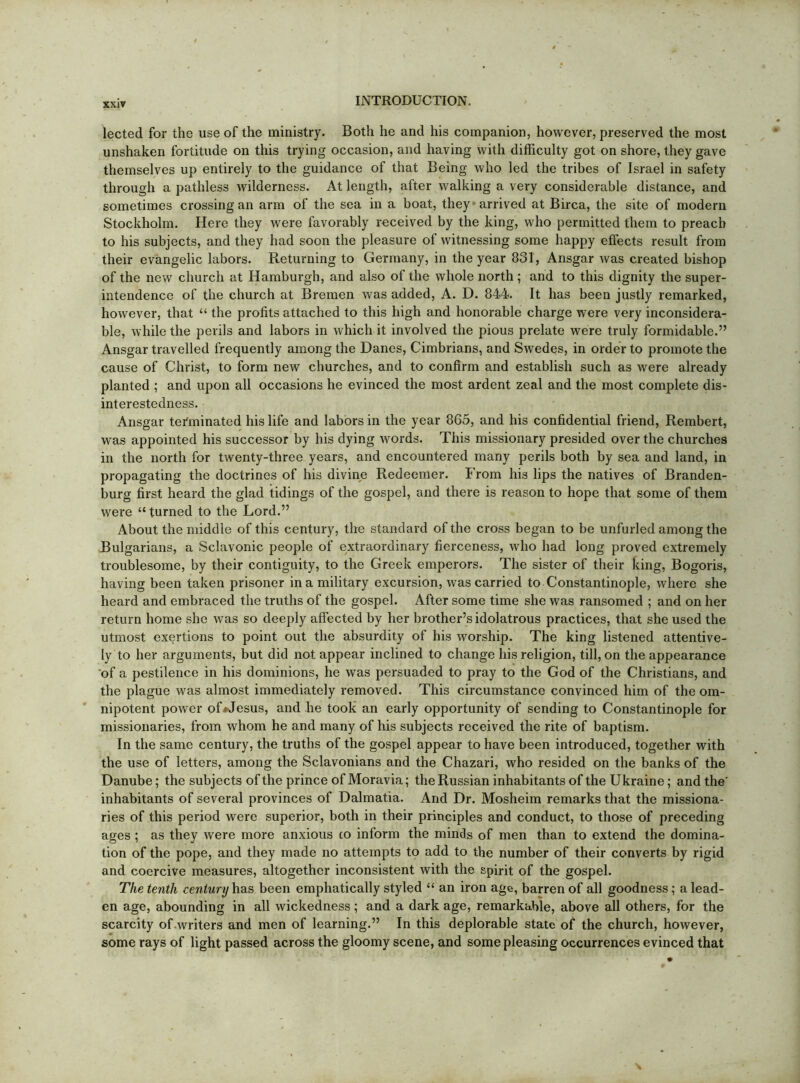 lected for the use of the ministry. Both he and his companion, however, preserved the most unshaken fortitude on this trying occasion, and having with difficulty got on shore, they gave themselves up entirely to the guidance of that Being who led the tribes of Israel in safety through a pathless wilderness. At length, after walking a very considerable distance, and sometimes crossing an arm of the sea in a boat, they’arrived at Birca, the site of modern Stockholm. Here they were favorably received by the king, who permitted them to preach to his subjects, and they had soon the pleasure of witnessing some happy effects result from their evangelic labors. Returning to Germany, in the year 831, Ansgar was created bishop of the new church at Hamburgh, and also of the whole north ; and to this dignity the super- intendence of the church at Bremen was added, A. D. 844. It has been justly remarked, however, that “ the profits attached to this high and honorable charge were very inconsidera- ble, while the perils and labors in which it involved the pious prelate were truly formidable.” Ansgar travelled frequently among the Danes, Cimbrians, and Swedes, in order to promote the cause of Christ, to form new churches, and to confirm and establish such as were already planted ; and upon all occasions he evinced the most ardent zeal and the most complete dis- interestedness. Ansgar tefiuinated his life and labors in the year 863, and his confidential friend, Rembert, was appointed his successor by his dying words. This missionary presided over the churches in the north for twenty-three years, and encountered many perils both by sea and land, in propagating the doctrines of his divine Redeemer. From his lips the natives of Branden- burg first heard the glad tidings of the gospel, and there is reason to hope that some of them were “ turned to the Lord.” About the middle of this century, the standard of the cross began to be unfurled among the Bulgarians, a Sclavonic people of extraordinary fierceness, who had long proved extremely troublesome, by their contiguity, to the Greek emperors. The sister of their king, Bogoris, having been taken prisoner in a military excursion, was carried to Constantinople, where she heard and embraced the truths of the gospel. After some time she was ransomed ; and on her return home she was so deeply affected by her brother’s idolatrous practices, that she used the utmost exertions to point out the absurdity of his worship. The king listened attentive- ly to her arguments, but did not appear inclined to change his religion, till, on the appearance ‘of a pestilence in his dominions, he was persuaded to pray to the God of the Christians, and the plague was almost immediately removed. This circumstance convinced him of the om- nipotent power ofi-Jesus, and he took an early opportunity of sending to Constantinople for missionaries, from whom he and many of his subjects received the rite of baptism. In the same century, the truths of the gospel appear to have been introduced, together with the use of letters, among the Sclavonians and the Chazari, who resided on the banks of the Danube; the subjects of the prince of Moravia; the Russian inhabitants of the Ukraine; and the' inhabitants of several provinces of Dalmatia. And Dr. Mosheim remarks that the missiona- ries of this period were superior, both in their principles and conduct, to those of preceding ages ; as they were more anxious to inform the minds of men than to extend the domina- tion of the pope, and they made no attempts to add to the number of their converts by rigid and coercive measures, altogether inconsistent with the spirit of the gospel. The tenth century has been emphatically styled “ an iron age, barren of all goodness; a lead- en age, abounding in all wickedness; and a dark age, remarkable, above all others, for the scarcity of .writers and men of learning.” In this deplorable state of the church, however, some rays of light passed across the gloomy scene, and some pleasing occurrences evinced that