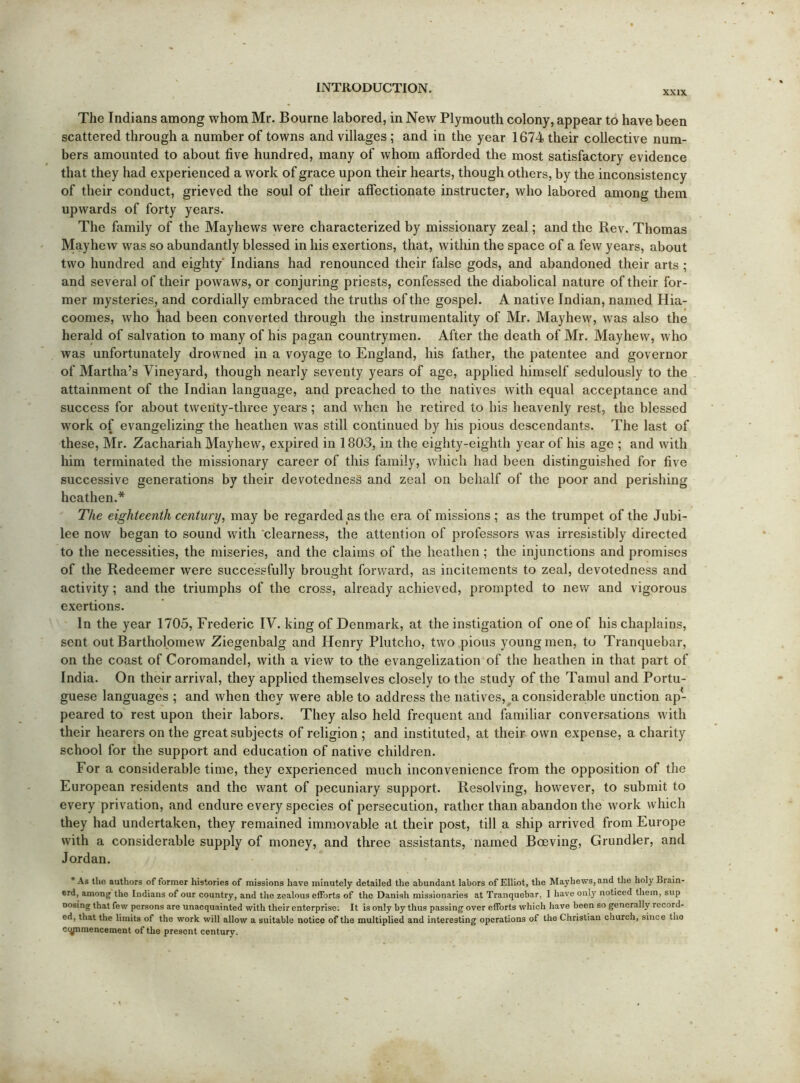 XXIX The Indians among whom Mr. Bourne labored, in New Plymouth colony, appear to have been scattered through a number of towns and villages ; and in the year 1674 their collective num- bers amounted to about five hundred, many of whom afforded the most satisfactory evidence that they had experienced a work of grace upon their hearts, though others, by the inconsistency of their conduct, grieved the soul of their affectionate instructor, who labored among them upwards of forty years. The family of the Mayhews were characterized by missionary zeal; and the Rev. Thomas Mayhew was so abundantly blessed in his exertions, that, within the space of a few years, about two hundred and eighty Indians had renounced their false gods, and abandoned their arts ; and several of their powaws, or conjuring priests, confessed the diabolical nature of their for- mer mysteries, and cordially embraced the truths of the gospel. A native Indian, named Hia- coomes, who had been converted through the instrumentality of Mr. Mayhew, was also the herald of salvation to many of his pagan countrymen. After the death of Mr. Mayhew, who was unfortunately drowned in a voyage to England, his father, the patentee and governor of Martha’s Vineyard, though nearly seventy years of age, applied himself sedulously to the attainment of the Indian language, and preached to the natives with equal acceptance and success for about twenty-three years; and when he retired to his heavenly rest, the blessed work of evangelizing the heathen was still continued by his pious descendants. The last of these, Mr. Zachariah Mayhew, expired in 1803, in the eighty-eighth year of his age ; and with him terminated the missionary career of this family, which had been distinguished for five successive generations by their devotednesS and zeal on behalf of the poor and perishing heathen.* The eighteenth century, may be regarded as the era of missions ; as the trumpet of the Jubi- lee now began to sound with clearness, the attention of professors was irresistibly directed to the necessities, the miseries, and the claims of the heathen; the injunctions and promises of the Redeemer were successfully brought forward, as incitements to zeal, devotedness and activity; and the triumphs of the cross, already achieved, prompted to new and vigorous exertions. In the year 1703, Frederic IV. king of Denmark, at the instigation of one of his chaplains, sent out Bartholomew Ziegenbalg and Henry Plutcho, two pious young men, to Tranquebar, on the coast of Coromandel, with a view to the evangelization of the heathen in that part of India. On their arrival, they applied themselves closely to the study of the Tamul and Portu- guese languages ; and when they were able to address the natives, a considerable unction ap- peared to rest upon their labors. They also held frequent and familiar conversations with their hearers on the great subjects of religion ; and instituted, at their own expense, a charity school for the support and education of native children. For a considerable time, they experienced much inconvenience from the opposition of the European residents and the want of pecuniary support. Resolving, however, to submit to every privation, and endure every species of persecution, rather than abandon the work which they had undertaken, they remained immovable at their post, till a ship arrived from Europe with a considerable supply of money, and three assistants, named Boeving, Grundler, and Jordan. * As tho authors of former histories of missions have minutely detailed the abundant labors of Elliot, the Mayhews, and the holy Brain- erd, among the Indians of our country, and the zealous efforts of tho Danish missionaries at Tranquebar, 1 have onij' noticed them, sup Dosing that few persons are unacquainted with their enterprise; It is only by thus passing over efforts which have been so generally record- ed, that the limits of the work will allow a suitable notice of the multiplied and interesting operations of the Christian church, since tho commencement of the present century.