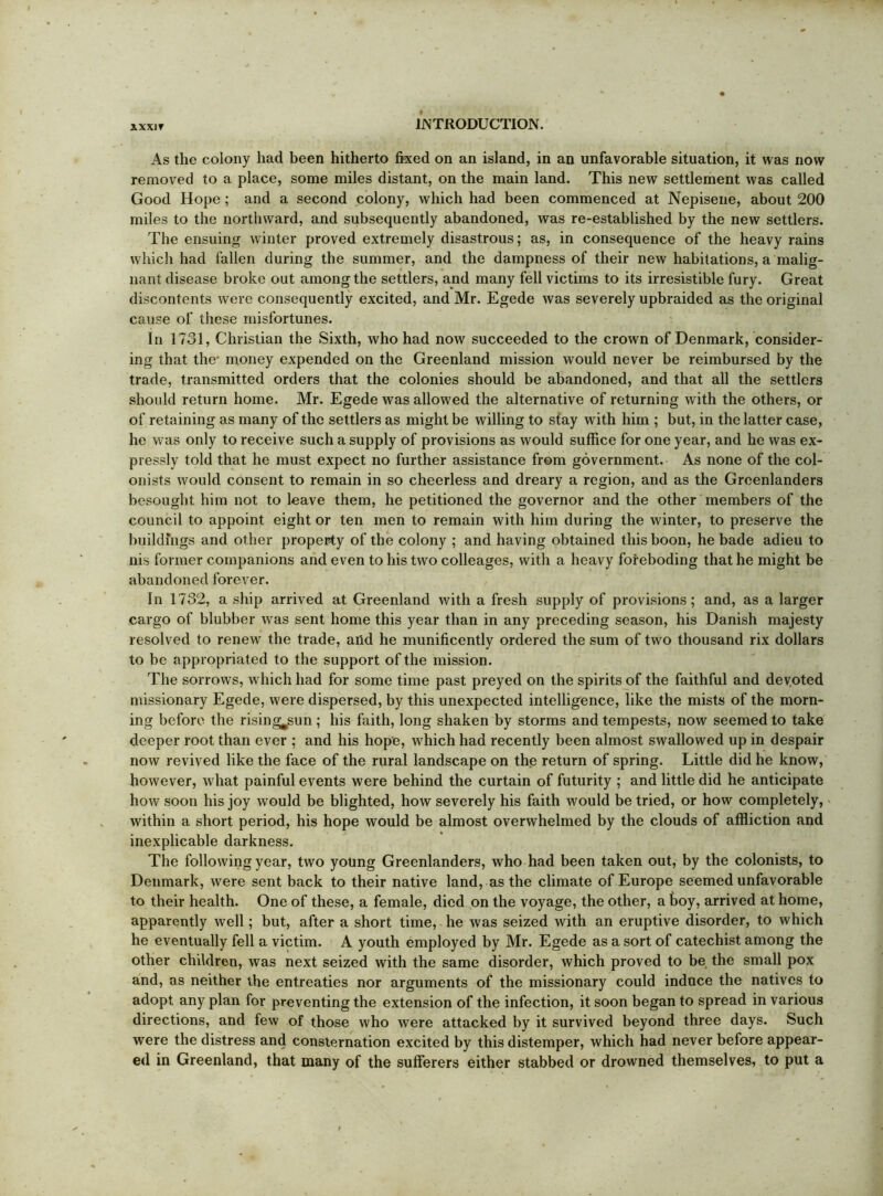 XXXIT As the colony had been hitherto fixed on an island, in an unfavorable situation, it was now removed to a place, some miles distant, on the main land. This new settlement was called Good Hope; and a second colony, which had been commenced at Nepiseiie, about 200 miles to the northward, and subsequently abandoned, was re-established by the new settlers. The ensuing winter proved extremely disastrous; as, in consequence of the heavy rains which had fallen during the summer, and the dampness of their new habitations, a malig- nant disease broke out among the settlers, and many fell victims to its irresistible fury. Great discontents were consequently excited, and Mr. Egede was severely upbraided as the original cause of these misfortunes. In 1731, Christian the Sixth, who had now succeeded to the crown of Denmark, consider- ing that the* money expended on the Greenland mission would never be reimbursed by the trade, transmitted orders that the colonies should be abandoned, and that all the settlers should return home. Mr. Egede was allowed the alternative of returning with the others, or of retaining as many of the settlers as might be willing to stay with him ; but, in the latter case, he was only to receive such a supply of provisions as would suffice for one year, and he was ex- pressly told that he must expect no further assistance from government. As none of the col- onists would consent to remain in so cheerless and dreary a region, and as the Greenlanders besought him not to leave them, he petitioned the governor and the other members of the council to appoint eight or ten men to remain with him during the winter, to preserve the buildings and other property of the colony ; and having obtained this boon, he bade adieu to nis former companions and even to his two colleages, with a heavy foreboding that he might be abandoned forever. In 1732, a ship arrived at Greenland with a fresh supply of provisions; and, as a larger cargo of blubber was sent home this year than in any preceding season, his Danish majesty resolved to renew the trade, and he munificently ordered the sum of two thousand rix dollars to be appropriated to the support of the mission. The sorrows, which had for some time past preyed on the spirits of the faithful and devoted missionary Egede, were dispersed, by this unexpected intelligence, like the mists of the morn- ing before the rising^un; his faith, long shaken by storms and tempests, now seemed to take deeper root than ever ; and his hope, which had recently been almost swallowed up in despair now revived like the face of the rural landscape on thp return of spring. Little did he know, however, what painful events were behind the curtain of futurity ; and little did he anticipate how soon his joy would be blighted, how severely his faith would be tried, or how completely, within a short period, his hope would be almost overwhelmed by the clouds of affliction and inexplicable darkness. The following year, two young Greenlanders, who had been taken out, by the colonists, to Denmark, were sent back to their native land, as the climate of Europe seemed unfavorable to their health. One of these, a female, died on the voyage, the other, a boy, arrived at home, apparently well; but, after a short time, he was seized with an eruptive disorder, to which he eventually fell a victim. A youth employed by Mr. Egede as a sort of catechist among the other children, was next seized with the same disorder, which proved to be the small pox and, as neither the entreaties nor arguments of the missionary could induce the natives to adopt any plan for preventing the extension of the infection, it soon began to spread in various directions, and few of those who were attacked by it survived beyond three days. Such were the distress and consternation excited by this distemper, which had never before appear- e<l in Greenland, that many of the sufferers either stabbed or drowned themselves, to put a