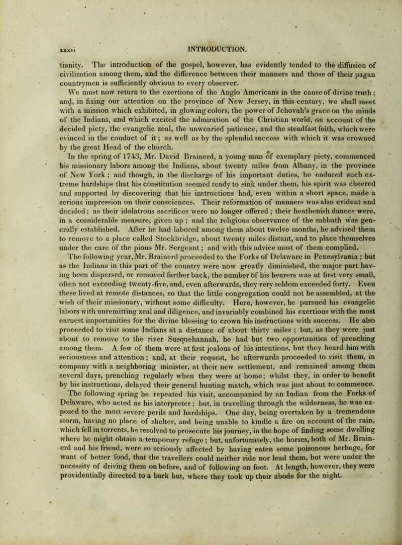 XXXVl tianity. The introduction of the gospel, however, has evidently tended to the diffusion of civilization among them, and the difference between their manners and those of their pagan countrymen is sufficiently obvious to every observer. We must now return to the exertions of the Anglo Americans in the cause of divine truth; and, in fixing our attention on the province of New Jersey, in this century, we shall meet with a mission which exhibited, in glowing colors, the power of Jehovah’s grace on the minds of the Indians, and which excited the admiration of the Christian world, on account of the decided piety, the evangelic zeal, the unwearied patience, and the steadfast faith, which were evinced in the conduct of it; as well as by the splendid success with which it was crowned by the great Head of the church. In the spring of 1743, Mr. David Brainerd, a young man of exemplary piety, commenced his missionary labors among the Indians, about twenty miles from Albany, in the province of New York ; and though, in the discharge of his important duties, he endured such ex- treme hardships that his constitution seemed ready to sink under them, his spirit was cheered anxl supported by discovering that his instructions had, even within a short space, made a serious impression on their consciences. Their reformation of manners was also evident and decided; as their idolatrous sacrifices were no longer offered ; their heathenish dances were, in a considerable measure, given up ; and the religious observance of the sabbath was gen- erally established. After he had labored among them about twelve months, he advised them to remove to a place called Stockbridge, about twenty miles distant, and to place themselves under the care of the pious Mr. Sergeant; and with this advice most of them complied. The following year, Mr. Brainerd proceeded to the Forks of Delaware in Pennsylvania ; but as the Indians in this part of the country were now greatly diminished, the major part hav- ing been dispersed, or removed farther back, the number t)f his hearers was at first very small, often not exceeding twenty-five, and, even afterwards, they very seldom exceeded forty. Even these lived at remote distances, so that the little congregation could not be assembled, at the wish of their missionary, without some difficulty. Here, however, he pursued his evangelic labors with unremitting zeal and diligence, and invariably combined his exertions with the most earnest importunities for the divine blessing to crown his instructions with success. He also proceeded to visit some Indians a't a distance of about thirty miles ; but, as they were just about to remove to the river Susquehannah, he had but two opportunities of preaching among them. A few of them were at first jealous of his intentions, but they heard him with seriousness and attention; and, at their request, he afterwards proceeded to visit them, in company with a neighboring minister, at their new settlement, and remained among them several days, preaching regularly when they were at home; whilst they, in order to benefit by his instructions, delayed their general hunting match, which was just about to commence. The following spring he repeated his visit, accompanied by an Indian from the Forks of Delaware, who acted as his interpreter; but, in travelling through the wilderness, he was ex- posed to the most severe perils and hardships. One day, being overtaken by a tremendous storm, having no place of shelter, and being unable to kindle a fire on account of the rain, which fell in torrents, he resolved to prosecute his journey, in the hope of finding some dwelling where he might obtain a-temporary refuge ; but, unfortunately, the horses, both of Mr. Brain- erd and his friend, were so seriously affected by having eaten some poisonous herbage, for want of better food, that the travellers could neither ride nor lead them, but were under the necessity of driving them on before, and of following on foot. At length, however, they were providentially directed to a bark hut, where they took up their abode for the night.