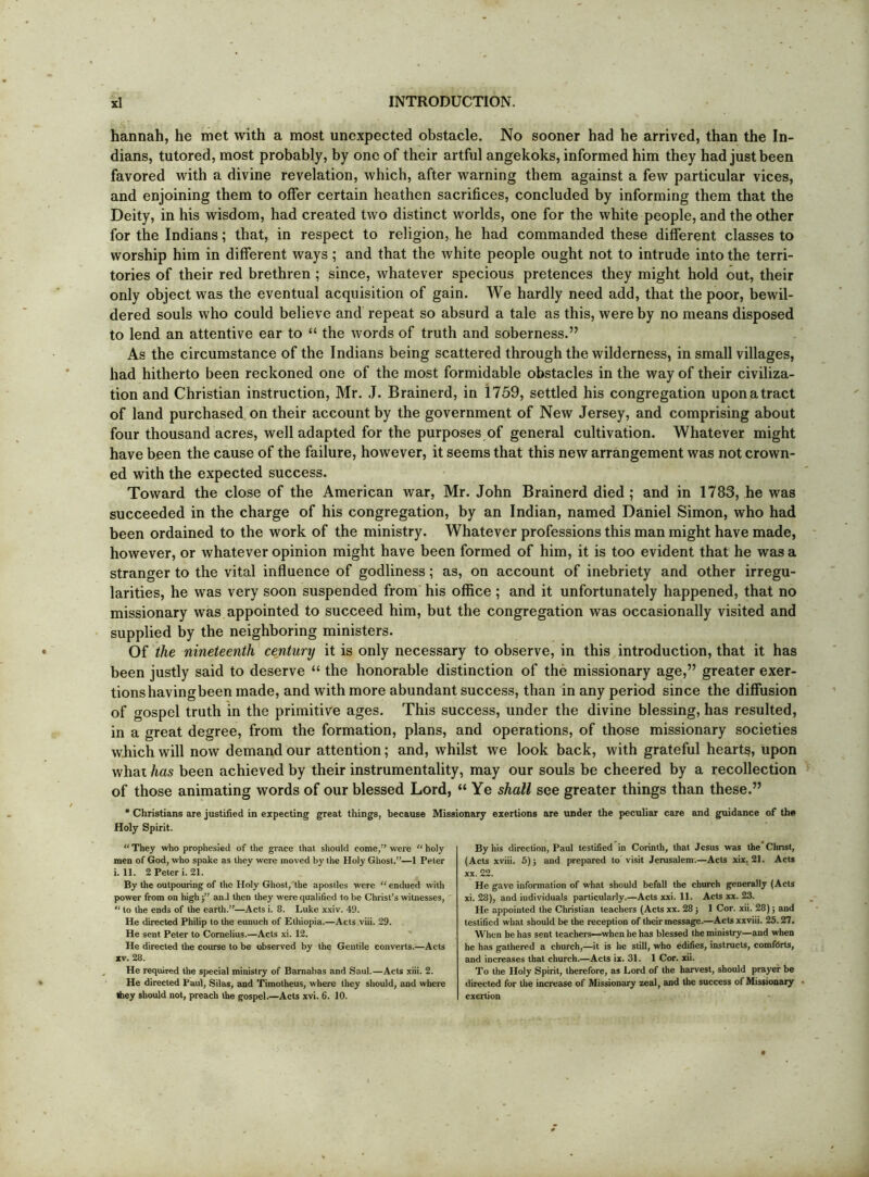 hannah, he met with a most unexpected obstacle. No sooner had he arrived, than the In- dians, tutored, most probably, by one of their artful angekoks, informed him they had just been favored with a divine revelation, which, after warning them against a few particular vices, and enjoining them to offer certain heathen sacrifices, concluded by informing them that the Deity, in his wisdom, had created two distinct worlds, one for the white people, and the other for the Indians; that, in respect to religion, he had commanded these different classes to worship him in different ways; and that the white people ought not to intrude into the terri- tories of their red brethren ; since, whatever specious pretences they might hold out, their only object was the eventual acquisition of gain. We hardly need add, that the poor, bewil- dered souls who could believe and repeat so absurd a tale as this, were by no means disposed to lend an attentive ear to “ the words of truth and soberness.” As the circumstance of the Indians being scattered through the wilderness, in small villages, had hitherto been reckoned one of the most formidable obstacles in the way of their civiliza- tion and Christian instruction, Mr. J. Brainerd, in 1759, settled his congregation upon a tract of land purchased on their account by the government of New Jersey, and comprising about four thousand acres, well adapted for the purposes of general cultivation. Whatever might have been the cause of the failure, however, it seems that this new arrangement was not crown- ed with the expected success. Toward the close of the American war, Mr. John Brainerd died; and in 1783, he was succeeded in the charge of his congregation, by an Indian, named Daniel Simon, who had been ordained to the work of the ministry. Whatever professions this man might have made, however, or whatever opinion might have been formed of him, it is too evident that he was a stranger to the vital influence of godliness; as, on account of inebriety and other irregu- larities, he was very soon suspended from' his office ; and it unfortunately happened, that no missionary was appointed to succeed him, but the congregation was occasionally visited and supplied by the neighboring ministers. Of the nineteenth century it is only necessary to observe, in this introduction, that it has been justly said to deserve “ the honorable distinction of the missionary age,” greater exer- tions having been made, and with more abundant success, than in any period since the diffusion of gospel truth in the primitive ages. This success, under the divine blessing, has resulted, in a great degree, from the formation, plans, and operations, of those missionary societies which will now demand our attention; and, whilst we look back, with grateful hearts, upon whai has been achieved by their instrumentality, may our souls be cheered by a recollection of those animating words of our blessed Lord, “ Ye shall see greater things than these.” * Christians are justified in expecting great things, because Missionary exertions are under the peculiar care and guidance of the Holy Spirit. “ They who prophesied of Ihe grace that should come,’ were “ holy men of God, who spake as they were moved by the Holy Ghost.”—1 Peter i. 11. 2 Peter i. 21. By the outpouring of the Holy Ghost, the apostles were “endued with power from on highand then they were qualified to be Christ’s witnesses, “ to the ends of the earth.”—Acts i. 8. Luke x.xiv. 49. He directed Philip to the eunuch of Ethiopia.—Acts viii. 29. He sent Peter to Cornelius.—Acts xi. 12. He directed the course to be observed by the Gentile converts.—Acts XV. 28. He required the special ministry of Barnabas and Saul.—Acts xiii. 2. He directed Paul, Silas, and Timotheus, where they should, and where Ibey should not, preach the gospel.—Acts xvi. 6. 10. By his direction, Paul testified in Corinth, that Jesus was the' Christ, (Acts xviii. 6)5 and prepared to vi.sit Jerusalem.—Acts xix, 21. Acts XX. 22. He gave infonnation of what should befall the church generally (Acts xi. 28), and individuals particularly.—Acts xxi. 11. Acts xx. 23. He appointed the Christian teaehers (Acts xx. 285 1 Cor. xii. 28) 5 and testified what should be the reception of their message.—Actsxxviii. 25.27. When he has sent teachers—when he has blessed the ministry—and when he has gathered a church,—it is he still, who edifies, instructs, comfdrts, and increases that chureh.—Acts ix. 31. 1 Cor. xii. To the Holy Spirit, therefore, as Lord of the harvest, should prayer be directed for the increase of Missionary zeal, and the success of Missionaiy exertion