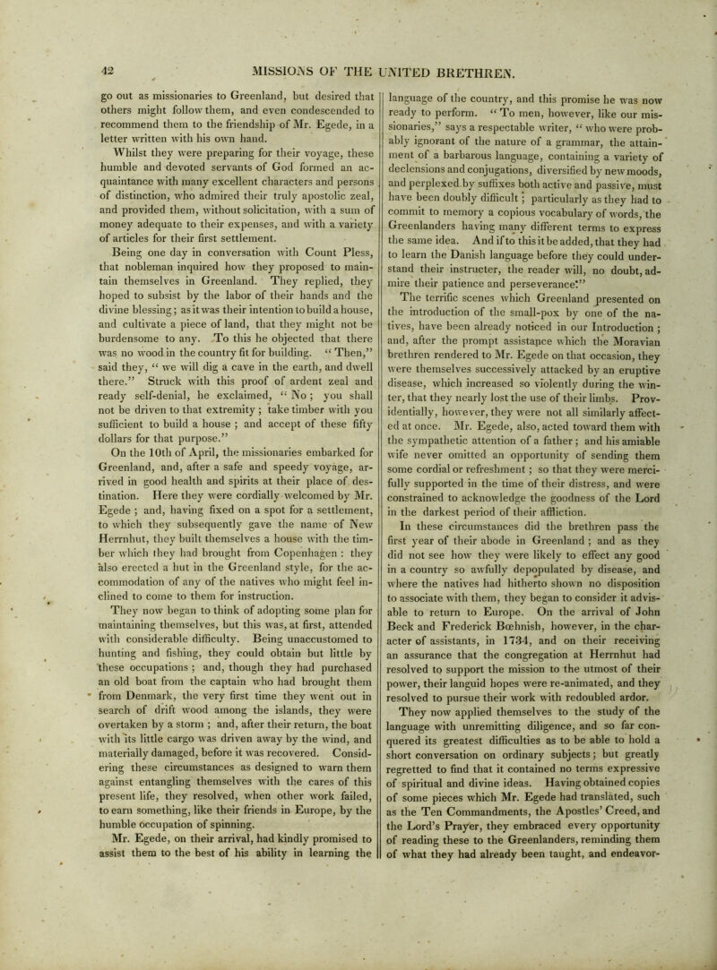 go out as missionaries to Greenland, but desired that others might follow them, and even condescended to recommend them to the friendship of Mr. Egede, in a letter written with his own hand. Whilst they were preparing for their voyage, these humble and devoted servants of God formed an ac- quaintance with many excellent characters and persons of distinction, who admired their truly apostolic zeal, and provided them, without solicitation, with a sum of money adequate to their expenses, and with a variety of articles for their first settlement. Being one day in conversation with Count Pless, that nobleman inquired how they proposed to main- tain themselves in Greenland. They replied, they hoped to subsist by the labor of their hands and the divine blessing; as it was tbeir intention to build a house, and cultivate a piece of land, that they might not be burdensome to any. To tins he objected that there was no wood in the country fit for building. “ Then,” ' said they, “ we will dig a cave in the earth, and dwell there.” Struck with this proof of ardent zeal and ready self-denial, he exclaimed, “ No; you shall not be driven to that extremity ; take timber with you sufficient to build a house ; and accept of these fifty dollars for that purpose.” On the 10th of April, the missionaries embarked for Greenland, and, after a safe and speedy voyage, ar- rived in good health and spirits at their place of des- tination. Here they were cordially welcomed by Mr. Egede ; and, having fixed on a spot for a settlement, to which they subsequently gave the name of New Herrnhut, they built themselves a house with the tim- ber which they had brought from Copenhagen : they also erected a hut in the Greenland style, for the ac- commodation of any of the natives who might feel in- clined to come to them for instruction. They now began to think of adopting some plan for maintaining themselves, but this was, at first, attended with considerable difficulty. Being unaccustomed to hunting and fishing, they could obtain but little by these occupations ; and, though they had purchased an old boat from the captain who had brought them ’ from Denmark, the very first time they went out in search of drift wood among the islands, they were overtaken by a storm ; and, after their return, the boat with its little cargo was driven away by the wind, and materially damaged, before it was recovered. Consid- ering these circumstances as designed to warn them against entangling themselves with the cares of this present life, they resolved, when other w’ork failed, to earn something, like their friends in Europe, by the humble occupation of spinning. Mr. Egede, on their arrival, had kindly promised to assist them to the best of his ability in learning the language of the country, and this promise he was now ready to perform. “ To men, however, like our mis- sionaries,” says a respectable writer, “ who were prob- ably ignorant of the nature of a grammar, the attain- ment of a barbarous language, containing a variety of declensions and conjugations, diversified by new moods, and perplexed by suffixes both active and passive, must have been doubly difficult; particularly as they had to commit to memory a copious vocabulary of words, the Greenlanders having majiy different terms to express the same idea. And if to this it be added, that they had to learn the Danish language before they could under- stand their instructer, the reader will, no doubt, ad- mire their patience and perseverance!” The terrific scenes which Greenland presented on the introduction of the small-pox by one of the na- tives, have been already noticed in our Introduction ; and, after the prompt assistance which the Moravian brethren rendered to Mr. Egede on that occasion, they were themselves successively attacked by an eruptive disease, which increased so violently during the win- ter, that they nearly lost the use of their limbs. Prov- identially, however, they were not all similarly affect- ed at once. Mr. Egede, also, acted toward them with the sympathetic attention of a father ; and his amiable wife never omitted an opportunity of sending them some cordial or refreshment ; so that they were merci- fully supported in the time of their distress, and were constrained to acknowledge the goodness of the Lord in the darkest period of their affliction. In these circumstances did the brethren pass the first year of their abode in Greenland ; and as they did not see how they were likely to effect any good in a country so awfully depopulated by disease, and where the natives had hitherto shown no disposition to associate with them, they began to consider it advis- able to return to Europe. On the arrival of John Beck and Frederick Boehnish, however, in the char- acter of assistants, in 1734, and on their receiving an assurance that the congregation at Herrnhut had resolved to support the mission to the utmost of their power, their languid hopes were re-animated, and they resolved to pursue their work with redoubled ardor. They now applied themselves to the study of the language with unremitting diligence, and so far con- quered its greatest difficulties as to be able to hold a short conversation on ordinary subjects; but greatly regretted to find that it contained no terms expressive of spiritual and divine ideas. Having obtained copies of some pieces which Mr. Egede had translated, such as the Ten Commandments, the Apostles’ Creed, and the Lord’s Prayer, they embraced every opportunity of reading these to the Greenlanders, reminding them of what they had already been taught, and endeavor-