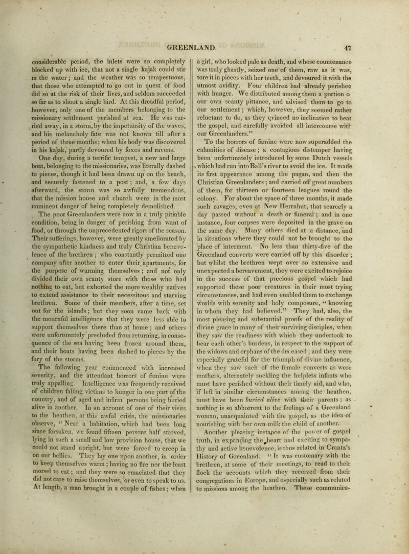 considerable period, the inlets were so completely- blocked up with ice, that not a single kajak could stir m the water ; and the weather was so tempestuous, that those who attempted to go out in quest of food did so at the risk of their lives, and seldom succeeded so far as to shoot a single bird. At this dreadful period, however, only one of the members belonging to the missionary settlement perished at sea. He was car- ried away, in a storm, by the impetuosity of the waves, and his melancholy fate was not known till after a period of three months; when his body was discovered in his kajak, partly devoured by foxes and ravens. One day, during a terrific tempest, a new and large boat, belonging to the missionaries, was literally dashed to pieces, though it had been drawn up on the beach, and securely fastened to a post ; and, a few days afterward, the storm was so awfully tremendous, that the mission house and church were in the most imminent danger of being completely demolished. The poor Greenlanders Avere noiv in a truly pitiable condition, being in danger of perishing from want of food, or through the unprecedented rigors of the season. Their sufferings, however, were greatly ameliorated by the sy^mpathetic kindness and truly Christian benevc- lence of the brethren ; who constantly permitted one company after another to enter their apartments, for the purpose of warming themselves ; and not only divided their own scanty store with those who had nothing to eat, but exhorted the more wealthy natives to extend assistance to their necessitous and starving brethren. Some of their members, after a time, set out for the islands ; but they soon came back with the mournful intelligence that they were less able to support themselves there than at home ; and others were unfortunately precluded from returning, in conse- quence ot the sea having been frozen around them, and their boats having been dashed to pieces by the fury of the storms. The following year commenced with increased severity, and the attendant horrors of famine were truly appalling. Intelligence was frequently received of children falling victims to hunger in one part of the country, and of aged and infirm persons being buried alive in another. In an account of one of their visits to the heathen, at this awful crisis, the missionaries observe, “ Near a habitation, which had been long since forsaken, Ave found fifteen persons half starved, lying in such a small and Ioav provision house, that Ave could not stand upright, but Avere forced to creep in on our bellies. They lay one upon another, in order to keep themselves Avarm ; having no fire nor the least morsel to eat; and they Avere so emaciated that they did not care to raise themselves, or even to speak to us. At length, a man brought in a couple of fishes; Avhen a girl, Avho looked pale as death, and whose countenance Avas truly ghastly, seized one of them, raw as it was, tore it in pieces Avith her teeth, and deAmured it with the utmost avidity. Four children had already perisheo Avith hunger. We distributed among them a portion o our OAAm scanty pittance, and advised them to go to our settlement; Avhich,'hoAvever, they seemed rather reluctant to do, as they evinced no inclination to heat the gospel, and carefully avoided all intercourse Avith our Greenlanders.” To the horrors of famine AV'ere noAv superadded the calamities of disease; a contagious distemper having been unfortunately introduced by some Dutch vessels N Avhich had run into Ball’s river to avoid the ice. It made its first appearance among the pagan, and then the Christian Greenlanders ; and carried off great numbers of them, for thirteen or fourteen leagues round the colony. For about the space of three months, it made such ravages, eAmn at Ncav Herrnhut, that scarcely a day passed Avithout a death or funeral ; and in one instance, four corpses Avere deposited in the grave on the same day. Many others died at a distance, and in situations Avhere they could not be brought to the place of interment. No less than thirty-five of the Greenland converts Avere carried off by this disorder ; but Avhilst the brethren Avept OA^er so extensive and unexpected a bereavement, they Avere excited to rejoice in the success of that precious gospel Avhich had supported these poor creatures in their most trying circumstances, and had even enabled them to exchange Avorlds Avith serenity and holy composure, “ knowing in Avhom they had believed.” They had, also, the most pleasing and substantial proofs of the reality of divine grace in many of their surviving disciples, Avhen tliey saAV the readiness Avith Avhich they undertook to bear each other’s burdens, in re'spect to the support of the AvidoAVS and orphans of the deceased ; and they Avere especially grateful for the triumph of divine influence, Avhen they saev such of the female converts as Avere mothers, alternately suckling the helpless infants aa'Iio must have perished Avithout their timely aid, and Avho, if left in similar circumstances among the heathen, must have been buried alive Avith their parents ; as nothing is so abhorrent to the feelings of a Greenland AAoman, unacquainted Avilh the gospel, as the idea-of nourishing Avith her OAvn milk the child of another. Another pleasing insta^ice of the poAver of gospel truth, in expanding the^heart and exciting to sympa- thy and actiA^e benevolence, is thus related in Crantz’s History of Greenland. “ It Avas customary AAuth the brethren, at some of their ineetings, to read to their flock the accounts Avhich they received from their congregations in Europe, and especially such as related to missions among the heathen. These coramunica-