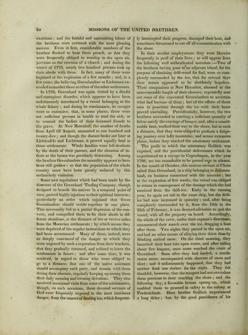 exertions ; and the faithful and unremitting labors of the brethren were crowned with the most pleasing success. Even at first, considerable numbers of the heathen flocked to hear them preach, so that they were frequently obliged to worship in the open air, previous to the erection of a church ; and during the winter of 1775, nearly two hundred persons took up their abode with them. In fact, many of these were baptized at the expiration of a few months ; and, in a few years, the believing Greenlanders at Lichtenau ex- ceeded in number those at either of the other settlements. In 1782, Gi’eenland was again visited by a direful and contagious disorder, which appears to have been unfortunately introduced by a vessel belonging to the whale fishery and during its continuance, its ravages were so extensive, that, in some places, there were not sufficient persons in health to tend the sick, or to commit the bodies of their deceased friends to the grave. At New Herrnhut, the number of deaths from April till August, amounted to one hundred and twenty-five ; and though the disease broke out later at Lichtenfels and Lichtenau, it proved equally fatal in those settlements. Whole families were left destitute by the death of their parents, and the situation of in- fants at the breast was peculiarly distressing. Among the heathen Greenlanders the mortality appears to have been still greater ; so that the population of the whole country must have been greatly reduced by this melancholy visitation. Some'new regulations which had been made by the directors of the Greenland Trading Company, though designed to benefit the natives In a temporal point of view, proved highly injurious to their spiritual interests ; particularly an order which enjoined that fewer Greenlanders should reside together in one place. This necessarily led to a partial dispersion of the con- verts, and compelled them to fix their abode in dif- ferent situations, at the distance of ten or twelve miles from the Moravian settlements ; by which means they were deprived of the regular instructions to which they had been accustomed; Many of them, indeed, were so deeply convinced of the danger to which they were exposed by such a separation from their teachers, that they gradually returned, and refused to leave the settlements in future ; and after some time, it was resolved, in regard to those who were obliged to go to a distance, that one of the native assistants should accompany each party, and remain with them during their absence, regularly keeping up among them their daily morning and evening devotions. They also received occasional visits from some of the missionaries, though, on such occasions, these devoted servants of God were frequently exposed to the most imminent danger, from the masses of floating ice, which frequent- ly intercepted their progress, damaged their boat, and sometimes threatened to cut off all communication with the shore. In their secular employments they were likewise frequently in peril of their lives ; as will appear from the following well authenticated anecdote:—Two of the brethren having gone to an adjacent island, for the purpose of obtaining drift-wood for fuel, were so com- pletely surrounded by the ice, that for several days their return appeared to be absblutely hopeless. Their companions at New Herrnhut, alarmed at the unaccountable length of their absence, repeatedly sent out some of the converted Greenlanders to ascertain what had become of them ; but all the efforts of these men to penetrate through the ice with their boats proved unavailing. Providentially, however, the two brethren succeeded in catching a sufficient quantity of fish to satisfy the cravings of hunger, and, after a consid- erable time, worked tbeir way to tbe shore, but at such a distance, that they were obliged to perform a fatigu- ing journey over lofty mountains, and across extensive plains, before they reached the missionary settlement. The perils to which the missionary Grillich was exposed, and the providential deliverance which he experienced on a voyage to Copenhagen, in the year 1798, are too remarkable to be passed over in silence. In the month of October, this zealous servant of Christ sailed from Greenland, in a ship belonging to Julianen- haab, on business connected with the missions ; but at the expiration of five weeks, the vessel was obliged to return in consequence of the damage which she had received from the drift-ice. Early in the ensuing year, he again set sail in the same ship, but the drift- ice had now increased in quantity ; and, after being completely surrounded by it, from the 18th to the 25th of February, it was deemed advisable to quit the vessel, with all the property on board. Accordingly, the whole of the crew, under their captain’s directions, commenced their march over the ice, dragging a boat after them. Two nights they passed in the open air, and had no other means of allaying their thirst than by drinking melted snow. On the third morning, they launched their boat into open water, and after sailing about five leagues, once more reached the coast of Greenland. Soon after they had landed, a terrific storm arose, accompanied with showers of snow and sleet; and it unfortunately happened, that they had neither food nor shelter for the night. They felt thankful, however, that the tempest had not overtaken them previous to their reaching the shore ; and the following day, a favorable breeze sprang up, which enabled them to proceed in safety to the colony at Frederichaab. Here brother Grillich experienced a long delay; but, by the good providence of his