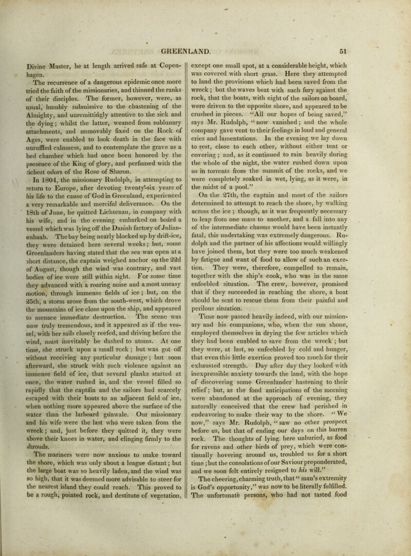 Divine Master, he at length arrived safe at Copen- hagen. The recurrence of a dangerous epidemic once more tried the faith of the. missionaries, and thinned the ranks of their disciples. The former, however, were, as usual, humbly submissive to the chastening of the Almighty, and unremittingly attentive to the sick and the dying; whilst the latter, weaned from sublunary attachments, and immovably fixed on the Rock of Ages, were enabled to look death in the face with unruffled calmness, and to contemplate the grave as a bed chamber which had once been honored by the ppesence of the King of glory, and perfumed with the richest odors of the Rose of Sharon. In 1804, the missionary Rudolph, in attempting to return to Europe, after devoting twenty-six years of his life to the cause of God in Greenland, experienced a very remarkable and merciful deliverance. On the 18th ofJune, he quitted Lichtenau, in company with his wife, and in the evening embarked on board a vessel which was lying off the Danish factory of Julian- enhaab. The bay being nearly blocked up by drift-ice, they were detained here several weeks; but, some Greenlanders having stated that the sea was open at a short distance, the captain weighed anchor on the 22d of August, though the wind was contrary, and vast bodies of ice were still within sight. For some time they advanced with a roaring noise and a most uneasy motion, through immense fields of Ice ; but, on the 25thj a storm arose from the south-west, which drove the mountains of ice close upon the ship, and appeared to menace immediate destruction. The scene was now truly tremendous, and it appeared as if the ves- sel, with her sails closely reefed, and driving before the wind, must inevitably be dashed to atoms. At one time, she struck upon a small rock ; but was got off without receiving any particular damage ; but soon afterward, she struck with such violence against an immense field of ice, that several planks started at once, the water rushed in, and the vessel filled so rapidly that the captain and the sailors had scarcely escaped with their boats to an adjacent field of ice, when nothing more appeared above the surface of the water than the larboard gunwale. Our missionary and his wife were the last who were taken from the wreck ; and, just before they quitted it, they were above their knees in water, and clinging firmly to the ohrouds. The mariners were now anxious to make toward the shore, which was only about a league distant; but the large boat was so heavily laden, and the wind was so high, that it was deemed more advisable to steer for the nearest island they could reach. This proved to be a rough, pointed rock, and destitute of vegetation. except one small spot, at a considerable height, which was covered with short grass. Here they attempted to land the provisions which had been saved from the wreck ; but the waves beat with such fury against the rock, that the boats, with eight of the sailors on board, were driven to the opposite shore, and appeared to be crushed in pieces. “All our hopes of being saved,” says Mr. Rudolph, “ now vanished; and the whole company gave vent to their feelings in loud and general cries and lamentations. In the evening we lay down to rest, close to each other, without either tent or covering ; and, as it continued to rain heavily during the whole of the night, the water rushed down upon us in torrents from the summit of the rocks, and we were completely soaked in wet, lying, as it were, in the midst of a pool.” On the 27th, the captain and most of the sailors determined to attempt to reach the shore, by walking across the ice ; though, as it was frequently necessary to leap from one mass to another, and a fall into any of the intermediate chasms would have been instantly fatal, this undertaking was extremely dangerous. Ru- dolph and the partner of his affections would willingly have joined them, but they were too much weakened by fatigue and want of food to allow of such an exer- tion. They were, therefore, compelled to remain, together with the ship’s cook, who was in the same enfeebled situation. The crew, however, promised that if they succeeded in reaching the shore, a boat should be sent to rescue them from their painful and perilous sititation. Time now passed heavily indeed, with our mission- ary and his companions, who, when the sun shone, employed themselves in drying the few articles which they had been enabled to save from the wreck ; but they were, at last, so enfeebled by cold and hunger, that even this little exertion proved too much for their exhausted strength. Day after day they looked with inexpressible anxiety towards the land, with the hope of discovering some Greenlander hastening to their relief; but, as the fond anticipations of the morning were abandoned at the approach of evening, they naturally conceived that the crew had perished in endeavoring to make their way to the shore. “We now,” says Mr. Rudolph, “ saw no other prospect before us, but that of ending our days on this barren rock. The thoughts of lying, here unburied, as food for ravens and other birds of prey, which were con- tinually hovering around us, troubled us for a short time ; but the consolations of our Saviour preponderated, and we soon felt entirely resigned to his will.” The cheering, charming truth, that “ man’s extremity is God’s opportunity,” was now to be literally fulfilled. The unfortunate persons, who had not tasted food