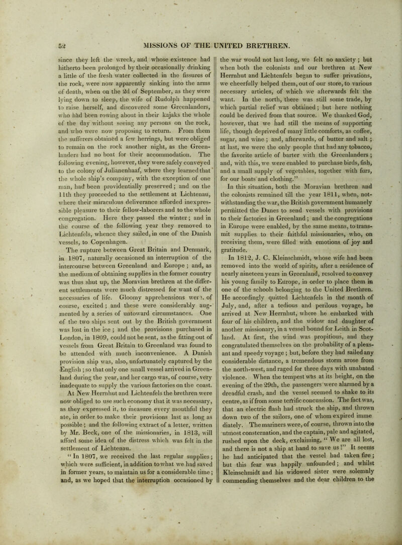 since they left the wreck, and whose existence had hitherto been prolonged by their occasionally drinking a little of the fresh water collected in the fissures of the rock, were now apparently sinking into the arms of death, when on the 2d of September, as they were lying down to sleep, the wife of Rudolph happened to raise herself, and discovered some Greenlanders, who hkd been rowing about in their kajaks the whole of the day without seeing any persons on the rock, and who were now proposing to return. From them the sufferers obtained a few herrings, but were obliged to remain on the rock another night, as the Green- landers had no boat for their accommodation. The following evening, however, they were safely conveyed to the colony of Julianenhaaf, where they learned that* the whole ship’s company, with the exception of one man, had been providentially preserved; and on the 11th they proceeded to the settlement at Lichtenau, where their miraculous deliverance afforded inexpres- sible pleasure to their fellow-laborers and to the whole congregation. Here they passed the winter; and in the course of the following year they removed to Lichtenfels, whence they sailed, in one of the Danish vessels, to Copenhagen. The rupture between Great Britain and Denmark, in 1807, naturally occasioned an interruption of the intercourse between Greenland and Europe ; and, as the medium of obtaining supplies in the former country was thus shut up, the Moravian brethren at the differ- ent settlements were much distressed for want of the necessaries of life. Gloomy apprehensions wert, of course, excited ; and these were considerably aug- mented by a series of untoward circumstances. One of the two ships sent out by the British government was lost in the ice ; and the provisions purchased in London, in 1809, could not be sent, as the fitting out of vessels from Great Britain to Greenland was found to be attended with much inconvenience. A Danish provision ship was, also, unfortunately captured by the English ; so that only one small vessel arrived in Green- land during the year, and her cargo was, of course, very inadequate to supply the various factories on the coast. At New Herrnhut and Lichtenfels the brethren were now obliged to use such economy that it was necessary, as they expressed it, to measure every mouthful they ate, in order to make their provisions last as long as possible ; and the following extract of a letter, written by Mr. Beck, one of the missionaries, in 1813, will afford some idea of the distress which was felt in the settlement of liichtenau. “In 1807, we received the last regular supplies; which were sufficient, in addition to what we had saved in former years, to maintain us for a considerable time ; and, as we hoped that the interruption occasioned by the war would not last long, we felt no anxiety ; but when both the colonists and our brethren at New Herrnhut and Lichtenfels began to suffer privations, we cheerfully helped them, out of our store, to various necessary articles, of which we afterwards felt the want. In the north, there was still some trade, by which partial relief was obtained; but here nothing could be derived from that source. We thanked God, however, that we had still the means of supporting life, though deprived of many little comforts, as coffee, sugar, and wdne ; and, afterwards, of butter and salt ; at last, we were the only people that had any tobacco, the favorite article of barter with the Greenlanders ; and, with this, we were enabled to purchase birds, fish, and a small supply of vegetables, together with furs, for our boats and clothing.” In this situation, both the Moravian brethren and the colonists remained till the year 1811, when, not- withstanding the war, the British government humanely perihitted the Danes to send vessels with provisions to their factories in Greenland; and the congregations in Europe were enabled, by the same means, to trans- mit supplies to their faithful missionaries, who, on receiving them, were filled with emotions of joy and gratitude. In 1812, J. C. Kleinschmidt, whose wife had been removed into the world of spirits, after a residence of nearly nineteen years in Gi-eenland, resolved to convey his young family to Europe, in order to place them in one of the schools belonging to the United Brethren. He accordingly quitted Lichtenfels in the month of July, and, after a tedious and perilous voyage, he arrived at New Herrnhut, where he embarked with four of his children, and the widow and daughter of another missionary, in a vessel bound for Leith in Scot- land. At first, the wind was propitious, and they congratulated themselves on the probability of a pleas- ant and speedy voyage ; but, before they had sailed any considerable distance, a tremendous storm arose from the north-west, and raged for three days with unabated violence. When the tempest was at its height, on the evening of the 29th, the passengers were alarmed by a dreadful crash, and the vessel seemed to shake to its centre, as if from some terrific concussion. The fact was, that an electric flash had struck the ship, and thrown down two of the sailors, one of whom expired imme diately. The mariners were, of course, thrown into the utmost consternation, and the captain, pale and agitated, rushed upon the deck, exclaiming, “We are all lost, and there is not a ship at hand to save us!” It seems he had anticipated that the vessel had taken fire ; but this fear was happily unfounded; and whilst Kleinschmidt and his widowed sister were solemnly commending themselves and the dear children to the