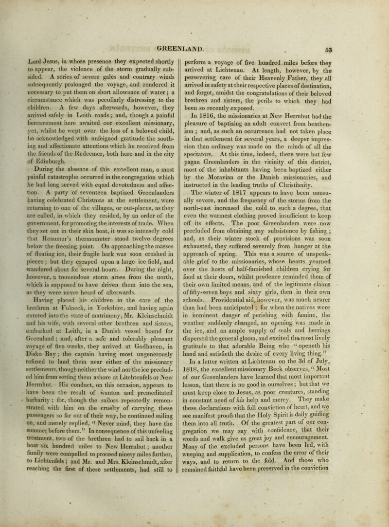Lord Jesus, in whose presence they expected shortly to appear, the violence of the storm gradually sub- sided. A series of severe gales and contrary winds subsequently prolonged the voyage, and rendered it necessary to put them on short allowance of water; a circumstance which was peculiarly distressing to the children. A few days afterwards, however, they arrived safely in Leith roads; and, though a painful bereavement here awaited our excellent missionary, yet, whilst he wept over the loss of a beloved child, lie acknowledged with unfeigned gratitude the sooth- ing and affectionate attentions which he received from the friends of the Redeemer, both here and in the city of Edinburgh. During the absence of this excellent man, a most painful catastrophe occurred in the congregation which he had long served with equal devotedness and affec- tion. A party of seventeen baptized Greenlanders having celebrated Christmas at the settlement, were returning to one of the villages, or out-places, as they are called, in wliich they resided, by an order of the government, for promoting the interests of trade. When they set out in their skin boat, it tvas so intensely cold that Reaumur’s thermometer stood twelve degrees below the freezing point. On approaching the masses of floating ice, their fragile bark was soon crushed in pieces ; but they escaped upon a large ice field, and wandered about for several hours. During the night, however, a tremendous storm arose from the north, which is supposed to have driven them into the sea, as they were never heard of afterwards. Having placed his children in the care of the brethren at Fulneck, in yorkshire, and having again entered into the state of matrimony, Mr. Kleinschmidt and his wife, with several other brethren and sisters, embarked at Leith, in a Danish vessel bound for Greenland ; and, after a safe and tolerably pleasant voyage of five weeks, they arrived at Godhaven, in Disko Bay; the captain having most ungenerously refused to land them near either of the missionary settlements, though neither the wind nor the ice preclud- ed him from setting them ashore at Litchtenfels or New Herrnhut. His conduct, on this occasion, appears to have been the result of tvanton and premeditated barbarity ; for, though the sailors repeatedly remon- strated with him on the cruelty of carrying these passengers so far out of their way, he continued sailing on, and merely replied, Never mind, they have the summer before them.” In consequence of this unfeeling treatment, two of the brethren had to sail back in a boat six hundred miles to New Herrnhut; another family were compelled to proceed ninety miles further, to Lichtenfels ; and Mr. and Mrs. Kleinschmidt, after reaching the first of these settlements, had still to perform a voyage of five hundred miles before they arrived at Lichtenau. At length, however, by the persevering care of their Heavenly Father, they all arrived in safety at their respective places of destination, and forgot, amidst the congratulations of their beloved brethren and sisters, the perils to which they had been so recently exposed. In 1816, the missionaries at New Herrnhut had the pleasure of baptizing an adult convert from heathen- ism ; and, as such an occurrence had not taken place in that settlement for several years, a deeper impres- sion than ordinary was made on the minds of all the spectators. At this time, indeed, there were but few pagan Greenlanders in the vicinity of this district, most of the inhabitants having been baptized either by the Moravian or the Danish missionaries, and instructed in the leading truths of Christianity. The winter of 1817 appears to have been unusu- ally severe, and the frequency of the storms from the north-east increased the cold to such a degree, that even the warmest clothing proved insufficient to keep off its effects. The poor Greenlanders were now precluded from obtaining any subsistence by fishing ; and, as their winter stock of provisions was soon exhausted, they suffered severely from hunger at the approach of spring. This was a source of unspeak- able grief to the missionaries, whose hearts yearned over the hosts of half-famished children crying for food at their doors, whilst prudence reminded them of their own limited means, and of the legitimate claims of fifty-seven boys and sixty girls, then in their own schools. Providential aid, however, was much nearer than had been anticipated ; for w’hen the natives were in imminent danger of perishing with famine, the weather suddenly changed, an opening was made in the ice, and an ample supply of seals and hen'ings dispersed the general gloom, and excited tha most lively gratitude to that adorable Being who “ openeth his hand and satisfieth the desire of every living thing.” In'a letter written at Lichtenau on the 3d of July, 1818, the excellent missionary Beck observes, “ Most of our Greenlanders have learned that most important lesson, that there is no good in ourselves ; but that we must keep close to Jesus, as poor creatures, standing in constant need of his help and mercy. They make these declarations with full conviction of heart, and we see manifest proofs that the Holy Spirit is daily guiding them into all truth. Of the greatest part of our con- gregation we may say with confidence, that their words and walk give us great joy and encouragement. Many of the excluded persons have been led, with weeping and supplication, to confess the error of their ways, and to return to the fold. And those who remained faithful have been preserved in the conviction
