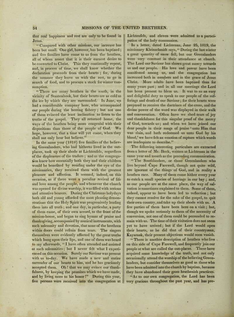 that real happiness and rest are only to be found in Jesus. “ Compared with other missions, our increase has been but small. One girl, however, has been baptized ; and five families have come to us from the heathen, all of whom assert that it is their earnest desire to be converted to Christ. This they continually repeat, and, in process of time, we shall know whether the declaration proceeds from their hearts ; for, during the summer they leave us with the rest, to go in search of food, and to procure a stock for winter con- sumption. “ There are many heathen in the south, in the vicinity of Staatenhook, but their hearts are as cold as the ice by which they are surrounded. In June, we had a considerable company here, who accompanied our people during the herring fishery ; but not one of them evinced the least inclination to listen to the truths of the gospel. They all returned home, the ways of the heathen being more congenial with their dispositions than those of the people of God. We hope, however, that a time will yet come, when they shall not only hear but believe.” In the same year (1818) five families of the believ- ing Greenlanders, who had hitherto lived in the out- places, took up their abode at Lichtenfels, regardless of the displeasure of the traders ; and as the congrega- tion knew how essentially both they and their children would be benefited by residing under the eye of the missionaries, they received them with the greatest pleasure and affection. It seemed, indeed, on this occasion, as if there were a peculiar revival of life and love among the people, and whenever the church was opened for divine worship, it was filled with serious and attentive hearers. During the Christmas holydays both old and young afforded the most pleasing demon- strations that the Holy Spirit w'as progressively leading them into all truth ; and one day, in particular, a party of them came, of their own accord, to the front of the mission-house, and began to sing hymns of praise and thanksgiving, accompanied by musical instruments, with such solemnity and devotion, that none of the brethren within doors could refrain from tears. The singers themselves were evidently affected by the great truths which hung upon their lips, and one of them was heard to say afterwards, ‘‘I have, often attended and assisted •at such solemnities; but I never felt what I experi- enced on this occasion. Surely our Saviour was present with us to-day. We have made a new and entire surrender of our hearts to him, and he has graciously accepted them. Oh! that we may evince our thank- fulness, by keeping the promises which we have made, and by living more to his honor!” During this year, five persons were received into the congregation at Lichtenfels, and eleven were admitted to a partici- pation of the holy communion. In a letter, dated Lichtenau, June 25, 1819, the missionary Kleinschmidt says, “ During the last winter a great quantity of snow fell, but our Greenlanders were very constant in their attendance at church. The Lord our Saviour has shown great mercy towards us and our people. His love and power have been manifested among us, and the congregation has increased both in numbers and in the grace of Jesus Christ. More adults have been baptized than for many years past; and in all our meetings the Lord has been present to bless us. It was to us an easy and delightful duty to speak to our people of the suf- ferings and death of our Saviour ; for their hearts were prepared to receive the doctrines of the cross, and the divine power of the word was displayed in their walk and conversation. Often have we shed tears of joy and thankfulness for this singular proof of the mercy of God, towards us; and when we have joined our dear people in their songs of praise ‘ unto Him that was slain, and hath redeemed us unto God by his blood,’ we have felt an emotion of rapture which words are inadequate to describe.” The following interesting particulars are extracted from a letter of Mr. Beck, written at Lichtenau in the same year and month as the preceding communication. “ The Southlanders, or those Greenlanders who live beyond Cape Farewell, though not quite wild, are ignorant of the things of God, and in reality a heathen race. Many of them come hither every year to catch a small species of herrings in our bay ; and, as our people are at the same place, the way of sal- vation is sometimes explained to them. Some of them, indeed, appear to have been led to reflection ; but they cannot resolve for the sake of the gospel, to quit their own country, and take up their abode with us. A few parties of them have been here on a visit; but, though we spoke seriously to them of the necessity of conversion, not one of them could be persuaded to re- main with us. The time of their visitation does not seem yet to have arrived; but if the Lord would open their hearts, as he did that of their countryman, Kayarnak, their present objections would soon vanish. “ There is another description of heathen who live on this side of Cape Farewell, and frequently join our people at what are called thp out-places. These have acquired some knowledge of the truth, and not only occasionally attend the worship of the believing Green- landers, but consider themselves as good as those who have been admitted into the church by baptism, because they have abandoned their gross heathenish practices. “As to our own congregation, the Lord has been very gracious throughout the past year, and has pre-