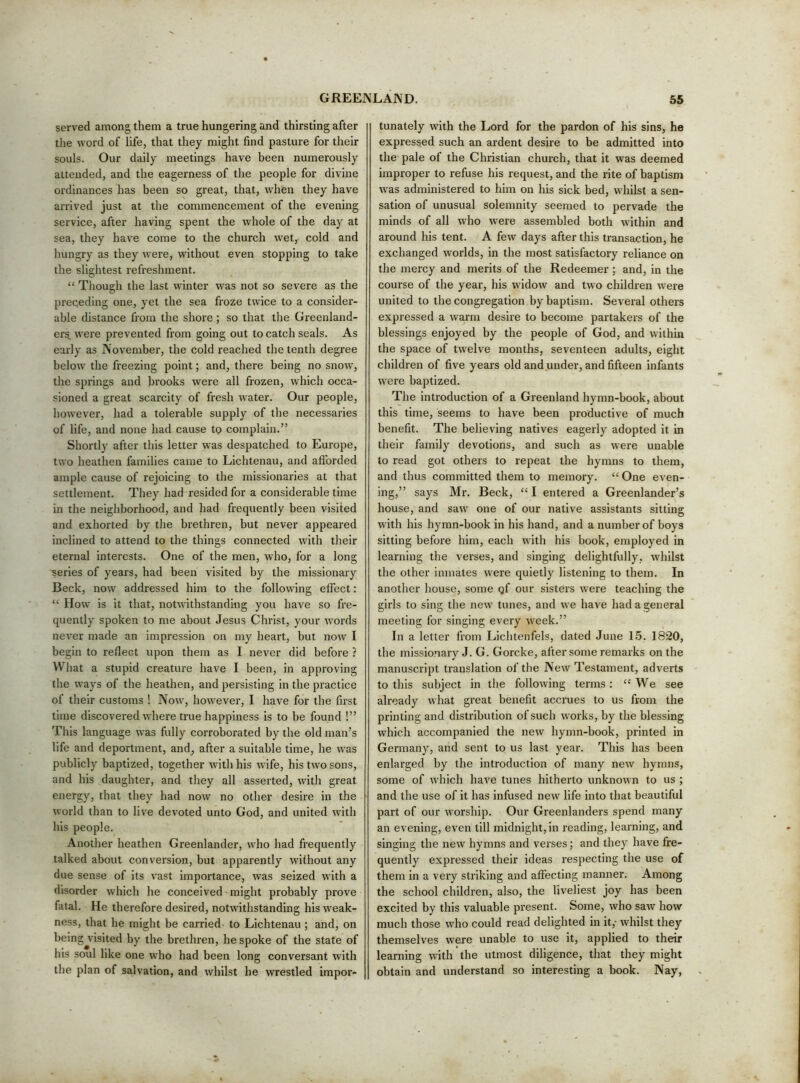 served among them a true hungering and thirsting after tlie word of life, that they might find pasture for their souls. Our daily meetings have been numerously attended, and the eagerness of the people for divine ordinances has been so great, that, when they have arrived just at the commencement of the evening service, after having spent the whole of the day at sea, they have come to the church wet, cold and hungry as they were, without even stopping to take the slightest refreshment. “ Though the last winter was not so severe as the preqeding one, yet the sea froze twice to a consider- able distance from the shore; so that the Greenland- ers. were prevented from going out to catch seals. As early as Nov'ember, the cold reached the tenth degree below the freezing point; and, there being no snow, the springs and brooks were all frozen, which occa- sioned a great scarcity of fresh water. Our people, however, had a tolerable supply of the necessaries of life, and none had cause tp complain.” Shortly after this letter was despatched to Europe, two heathen families came to Lichtenau, and aftbrded ample cause of rejoicing to the missionaries at that settlement. They had resided for a considerable time in the neighborhood, and had frequently been visited and exhorted by the brethren, but never appeared inclined to attend to the things connected with their eternal interests. One of the men, who, for a long ■series of years, had been visited by the missionary Beck, now addressed him to the following effect: “ How is it that, notwithstanding you have so fre- quently spoken to me about Jesus Christ, your words never made an impression on my heart, but now I begin to reflect upon them as I never did before ? What a stupid creature have I been, in approving the ways of the heathen, and persisting in the practice of their customs ! Now, however, I have for the first time discovered where true happiness is to be found !” This language was fully corroborated by the old man’s life and deportment, and, after a suitable time, he was publicly baptized, together with his wife, his two sons, and his daughter, and they all asserted, with great energy, that they had now no other desire in the world than to live devoted unto God, and united with his people. Another heathen Greenlander, who had frequently talked about conversion, but apparently without any due sense of its vast importance, was seized with a disorder which he conceived might probably prove fatal. He therefore desired, notwithstanding his weak- ness, that he might be carried to Lichtenau ; and, on being visited by the brethren, he spoke of the state of his soul like one who had been long conversant with the plan of salvation, and whilst he wrestled impor- tunately with the Lord for the pardon of his sins, he expressed such an ardent desire to be admitted into the pale of the Christian church, that it was deemed improper to refuse his request, and the rite of baptism was administered to him on his sick bed, whilst a sen- sation of unusual solemnity seemed to pervade the minds of all who were assembled both within and around his tent. A few days after this transaction, he exchanged worlds, in the most satisfactory reliance on the mercy and merits of the Redeemer ; and, in the course of the year, his widow and two children were united to the congregation by baptism. Several others expressed a warm desire to become partakers of the blessings enjoyed by the people of God, and within the space of twelve months, seventeen adults, eight children of five years old and under, and fifteen infants were baptized. The introduction of a Greenland hymn-book, about this time, seems to have been productive of much benefit. The believing natives eagerly adopted it in their family devotions, and such as were unable to read got others to repeat the hymns to them, and thus committed them to memory. “ One even- ing,” says Mr. Beck, “ I entered a Greenlander’s house, and saw one of our native assistants sitting with his hymn-book in his hand, and a number of boys sitting before him, each with his book, employed in learning the verses, and singing delightfully, whilst the other inmates were quietly listening to them. In another house, some qf our sisters were teaching the girls to sing the new tunes, and we have had a general meeting for singing every week.” In a letter from Lichtenfels, dated June 15. 1820, the missionary J. G. Gorcke, after some remarks on the manuscript translation of the New Testament, adverts to this subject in the following terms: “We see already what great benefit accrues to us from the printing and distribution of such works, by the blessing which accompanied the new hymn-book, printed in Germany, and sent to us last year. This has been enlarged by the introduction of many new hymns, some of which have tunes hitherto unknown to us ; and the use of it has infused new life into that beautiful part of our worship. Our Greenlanders spend many an evening, even till midnight, in reading, learning, and singing the new hymns and verses; and they have fre- quently expressed their ideas respecting the use of them in a very sti’iking and affecting manner. Among the school children, also, the liveliest joy has been excited by this valuable present. Some, who saw how much those who could read delighted in it,- whilst they themselves were unable to use it, applied to their learning with the utmost diligence, that they might obtain and understand so interesting a book. Nay,