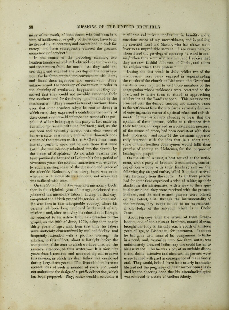 many of our youth, of both sexes, who had been in a state of indifference, or guilty of deviations, have been awakened by its contents, and constrained to seek for mercy, and have subsequently evinced the greatest consistency of conduct.” In the course of the preceding summer, two heathen families arrived at Lichtenfels on their way to, and their return from, the north. As they staid sev- eral days, and attended the worship of the congrega- tion, the brethren entered into conversation with them, and found them ingenuous and unreserved. They acknowledged the necessity of conversion in order to the obtaining of everlasting happiness ; but they ob- served that they could not possibly exchange their fine southern land for the dreary spot inhabited by the missionaries. They seemed extremely anxious, hoAv- et'-er, that some teachers might be sent to them ; in which case, they expressed a confidence that many of their countrymen would embrace the truths of the gos- pel. A widow belonging to this party at last made up her mind to remain with the brethren ; and, as she was soon and evidently favored with clear views of her own state as a sinner, and with a thorough con- viction of the precious truth that “ Christ Jesus came into the world to seek and to save those that were lost,” she was solemnly admitted into the church, by the name of Magdalen. As no adult heathen had been previously baptized at Lichtenfels for a period of seventeen years, the solemn transaction was attended by such a melting sense of the presence and grace of the adorable Redeemer, that every heart Avas over- Avhelmed Avith indescribable emotions, and every eye Avas suffused Avith tears. On the 29th of June, the venerable missionary Beck, then in the eightieth year of his age, celebrated the jubilee of his missionary labors ; haAung, on that day, completed the fiftieth year of his service in Greenland. He Avas born in this inhospitable country, Avhere his parents had been long employed in the AA’ork of the mission ; and, after receiving his education in Europe, he returned to his native land, as a preacher of the gospel, on the 29th of June, 1770, being then nearly thirty years of age ; and, from that time, his labors were uniformly characterized by zeal and fidelity, and frequently attended Avith a peculiar blessing. In alluding to this subject, about a fortnight before the completion of the term to Avhich Ave have directed the reader’s attention, he thus Avrites :—“ It is noAV fifty years since I received and accepted my call to serve this mission, in Avhich my dear father was employed during forty-three years. The Greenlanders haA^e no correct idea of such a number of years, and would not understand the design of a public celebration, which has been proposed. Nay, rather would I celebrate it in stillness and priA^ate meditation, in humility and a conscious sense of my unAVorthiness, and in praising my merciful Lord and Master, Avho has shown such favor to an unprofitable servant. I see many here, to Avhom I had the privilege of speaking ‘ a Avord in sea- son,’ AAdien they Avere Avild heathen, and I rejoice that they are noAV faithful followers of Christ, and adorn the religion Avhich they profess.” During the last Aveek in July, Avhilst tAvo of the missionaries Avere busily engaged in superintending the repairs of the church at Lichtenau, the Greenland assistants Avere deputed to Ausit those members of the congregation Avhose residences Avere scattered on the coast, and to invite them to attend an approaching celebration of the Lord’s supper. This measure Avas croAvned Avith the desired success, and numbers came to the settlement from the out-places, earnestly desirous of enjoying such a season of spiritual solace and refresh- ment. It Avas particularly pleasing to hear that the conduct of these persons, whilst at a distance from their teachers, and deprived, in a considerable measure, of the means of grace, had been consistent with their holy profession ; and some of the assistants appeared truly charmed Avith the idea that, in a short time, some of their heathen countrymen Avould fulfil their promise of coming to Lichtenau, for the purpose of hearing the gospel. On the 4th of August, a boat arrived at the settle- ment, Avith a party of heathen Greenlanders, consist- ing of four AvidoAvs Avith their families; and on the following day an aged native, called Neppinek, arrived Avith his family from the south. As all these persons had for some time expressed a Avish of taking up their abode near the missionaries, Avith a vieAV to their spir- itual'instruction, they Avere received with the greatest kindness, and the most earnest prayers Avere offered on their behalf, that, through the instrumentality ol the brethren, they might be led to an experiment- al knoAvledge of the salvation Avhich is in Christ Jesus. About ten days after the arrival of these Green- landers, one of the assistant brethren, named Moritz, brought the body of his only son, a youth of thirteen years of age, to Lichtenau, for interment. It seems he had gone, Avith some of his companions, to bathe in a pond, and, venturing into too deep AA'ater, was unfortunately drowned before any one could hasten to his assistance. As he Avas a boy of an amiable dispo- sition, docile, attentive and obedient, his parents were overAA'helmed Avith grief in consequence of his untimely end. They would, indeed, have been utterly inconsola- ble had not the poignancy of their sorrow been allevi- ated by the cheering hope that his disembodietf spirit was removed to a state of endless felicity.