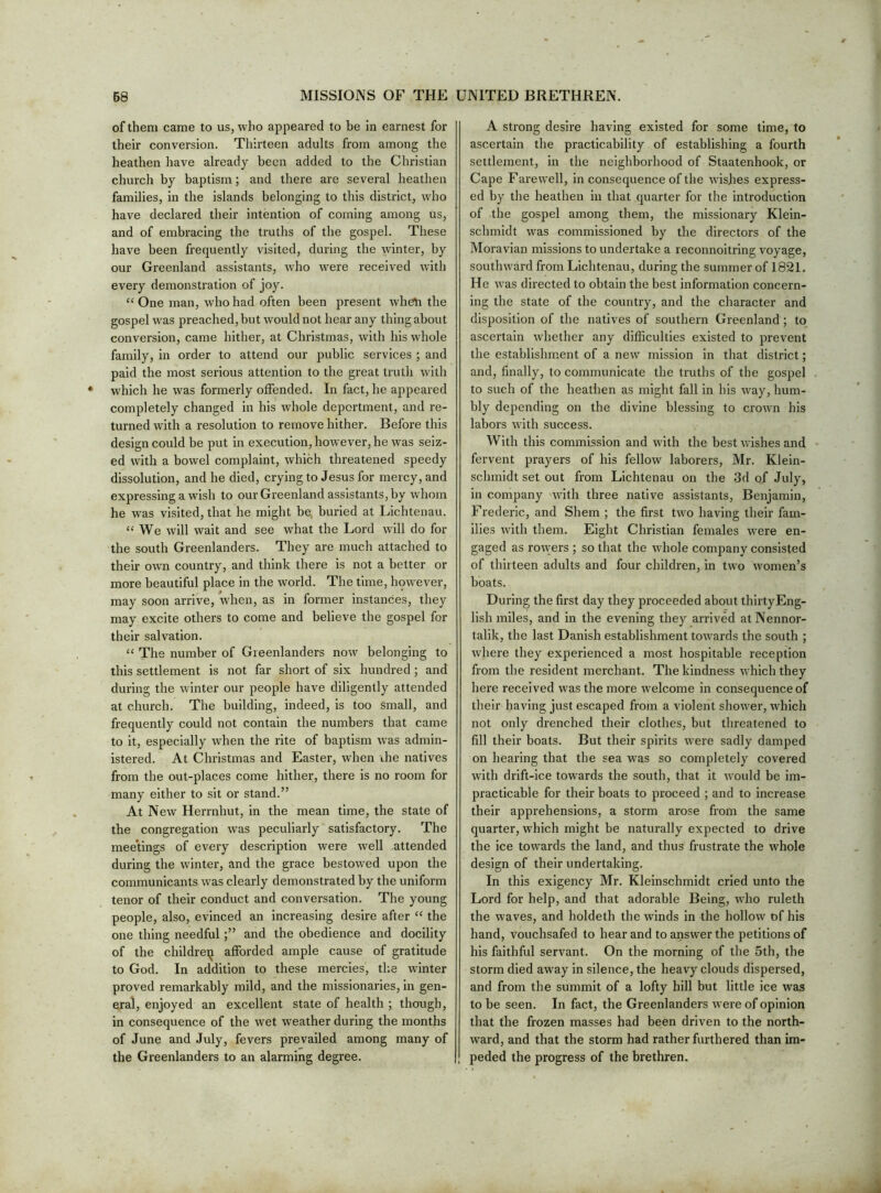 of them came to us, who appeared to be in earnest for their conversion. Thirteen adults from among the heathen have already been added to the Christian church by baptism; and there are several heathen families, in the islands belonging to this district, who have declared their intention of coming among us, and of embracing the truths of the gospel. These have been frequently visited, during the winter, by our Greenland assistants, who were received with every demonstration of joy. “ One man, who had often been present wheVi the gospel was preached, but would not hear any thing about conversion, came hither, at Christmas, with his w hole family, in order to attend our public services ; and paid the most serious attention to the great truth with which he was formerly offended. In fact, he appeared completely changed in his whole deportment, and re- turned with a resolution to remove hither. Before this design could be put in execution, however, he was seiz- ed with a bowel complaint, which threatened speedy dissolution, and he died, crying to Jesus for mercy, and expressing a wdsh to our Greenland assistants, by whom he was visited, that he might be, buried at Lichtenau. “We will wait and see what the Lord will do for the south Greenlanders. They are much attached to their own country, and think there is not a better or more beautiful place in the world. The time, however, may soon arrive, when, as in former instances, they may excite others to come and believe the gospel for their salvation. “ The number of Greenlanders now belonging to this settlement is not far short of six hundred; and during the winter our people have diligently attended at church. The building, indeed, is too small, and frequently could not contain the numbers that came to it, especially when the rite of baptism was admin- istered. At Christmas and Easter, when ihe natives from the out-places come hither, there is no room for many either to sit or stand.” At New Herrnhut, in the mean time, the state of the congregation was peculiarly satisfactory. The meetings of every description were well attended during the winter, and the grace bestowed upon the communicants was clearly demonstrated by the uniform tenor of their conduct and conversation. The young people, also, evinced an increasing desire after “ the one thing needful and the obedience and docility of the childreij afforded ample cause of gratitude to God. In addition to these mercies, the winter proved remarkably mild, and the missionaries, in gen- eral, enjoyed an excellent state of health ; though, in consequence of the wet weather during the months of June and July, fevers prevailed among many of the Greenlanders to an alarming degree. A strong desire having existed for some time, to ascertain the practicability of establishing a fourth settlement, in the neighborhood of Staatenhook, or Cape Farewell, in consequence of the wisjies express- ed by the heathen in that quarter for the introduction of the gospel among them, the missionary Klein- schmidt was commissioned by the directors of the Moravian missions to undertake a reconnoitring voyage, southward from Lichtenau, during the summer of 1821. He was directed to obtain the best information concern- ing the state of the country, and the character and disposition of the natives of southern Greenland; to ascertain whether any difficulties existed to prevent the establishment of a new mission in that district; and, finally, to communicate the truths of the gospel to such of the heathen as might fall in his way, hum- bly depending on the divine blessing to crown his labors with success. With this commission and with the best wishes and fervent prayers of his fellow laborers, Mr. Klein- schmidt set out from Lichtenau on the 3d of July, in company with three native assistants, Benjamin, Frederic, and Shem ; the first two having their fam- ilies with them. Eight Christian females were en- gaged as ro\vers ; so that the whole company consisted of thirteen adults and four children, in two women’s boats. During the first day they proceeded about thirty Eng- lish miles, and in the evening they arrived atNennor- talik, the last Danish establishment towards the south ; where they experienced a most hospitable reception from the resident merchant. The kindness which they here received was the more welcome in consequence of their having just escaped from a violent shower, which not only drenched their clothes, but threatened to fill their boats. But their spirits were sadly damped on hearing that the sea was so completely covered with drift-ice towards the south, that it would be im- practicable for their boats to proceed ; and to increase their apprehensions, a storm arose from the same quarter, which might be naturally expected to drive the ice towards the land, and thus frustrate the whole design of their undertaking. In this exigency Mr. Kleinschmidt cried unto the Lord for help, and that adorable Being, who ruleth the waves, and holdeth the winds in the hollow of his hand. Vouchsafed to hear and to answer the petitions of his faithful servant. On the morning of the 5th, the storm died away in silence, the heavy clouds dispersed, and from the summit of a lofty hill but little ice was to be seen. In fact, the Greenlanders were of opinion that the frozen masses had been driven to the north- ward, and that the storm had rather furthered than im- peded the progress of the brethren.