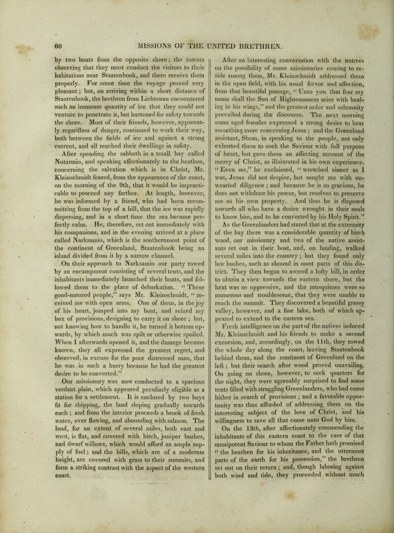 by two boats from the opjDosite shore; the rowers observing that they must conduct tbe visitors to their habitations near Staatenhook, and there receive them properly. For some time the voyage proved very pleasant; but, on arriving within a short distance of Staatenhook, the brethren from Lichtenau encountered such an immense quantity of ice that they could not venture to penetrate it, but hastened for safety towards the shore. Most of their friends, however, apparent- ly regardless of danger, continued to work their way, both between the fields of ice and against a strong current, and all reached their dwellings in safety. After spending the sabhath in a small ha}’' called Nutarmio, and speaking affectionately to the heathen, concerning the salvation which is in Christ, Mr. Kleinschmidt feared, from the appearance of the coast, on the morning of the 9th, that it would be impracti- cable to proceed any farther. At length, however, he was informed by a friend, who had been recon- noitring from the top of a hill, that the ice was rapidly dispersing, and in a short time the sea became per- fectl}’' calm. He, therefore, set out immediately Avith his companions, and in the evening andved at a place called Narksamio, which is the southernmost point of the continent of Greenland, Staatenhook being an island divided from it by a narrow channel. On their approach to Narksamio our party rowed by an encampment consisting of several tents, and the inhabitants immediately launched their boats, and fol- lowed them to the place of debarkation. “ These good-natured people,” says Mr. Kleinschmidt, “ re- ceived me Avith open arms. One of them, in the joy of his heart, jumped into my boat, and seized my box of provisions, designing to carry it on shore ; but, not knoAving hoAV to handle it, he turned it bottom up- wards, by Avhich much Avas spilt or otherAvise spoiled. When I aftei’Avards opened it, and the damage became known, they all expressed the greatest regret, and observed, in excuse for the poor distressed man, that he Avas in such a hurry because he had the greatest desire to be converted.” Our missionary Avas noAv conducted to a spacious verdant plain, Avhich appeared peculiarly eligible as a station for a settlement. It is enclosed by tAVO bays fit for shipping, the land sloping gradually towards each ; and from the interior proceeds a brook of fresh Avater, ever floAving, and abounding with salmon. The land, for an extent of several miles, both east and Avest, is flat, and covered Avith birch, juniper bushes, and dAvarf willows, Avhich would afford an ample sup- ply of fuel; and the hills, w’hich are of a moderate height, are covered Avith grass to their summits, and form a striking contrast with the aspect of the western coast. After an interesting conversation Avith the natives on the possibility of some missionaries coming to re- side among them, Mr. Kleinschmidt addressed them in the open field, Avith his usual fervor and affection, from that beautiful passage, “ Unto you that fear my name shall the Sun of Righteousness arise Avith heal- ing in his AA’ings,” and the greatest order and solemnity prevailed during the discourse. The next morning some aged females expressed a strong desire to heat something more concerning Jesus ; and the Greenland assistant, Shem, in speaking to the people, not only exhorted them to seek the Saviour Avith full purpose of heart, but gave them an affecting account of the mercy of Christ, as illustrated in his ovAm experience. “ Even me,” he exclaimed, “ wretched sinner as 1 Avas, Jesus did not despise, but sought me AA’ith un- Avearied diligence ; and because he is so gracious, he does not AvithdraAv his poAver, but resolves to preserve me as his OAvn property. And thus he is disposed tOAvaixIs all Avho have a desire Avrought in their souls to knoAv him, and to be converted by his Holy Spirit.” As the Greenlanders had stated that at the extremity of the bay there Avas a considerable quantity of birch Avood, our missionary and tAvo of the native assist- ants set out in their boat, and, on landing, AA’alked several miles into the country; but they found only loAv bushes, such as abound in most parts of this dis- trict. They then began to ascend a lofty hill, in order to obtain a vieAV toAvards the eastern shore, but the heat Avas so oppressive, and the musquitoes Avere so numerous and troublesome, that they Avere unable to reach the summit. They discovered a beautiful grassy valley, hoAvever, and a fine lake, both of Avhich ap- peared to extend to the eastern sea. Fresh intelligence on the part of the natives induced Mr. Kleinschmidt and his friends to make a second excursion, and, accordingly, on the 11th, they roAved the Avhole day along the coast, leaving Staatenhook behind them, and the continent of Greenland on the left; but their search after Avood proved unavailing. On going on shore, hoAvever, to seek quarters for the night, they were agreeably surprised to find some tents filled Avith straggling Greenlanders, Avho had come hither in search of provisions ; and a favorable oppor- tunity Avas thus afforded of addressing them on the interesting subject of the love of Christ, and his Avillingness to save all that come unto God by him. On the 13th, after affectionately commending the inhabitants of this eastern coast to the care of that omnipotent Saviour to whom the Father hath promised “ the heathen for his inheritance, and the uttermost parts of the earth for his possession,” the brethren set out on their return ; and, though laboring against both wind and tide, they proceeded without much