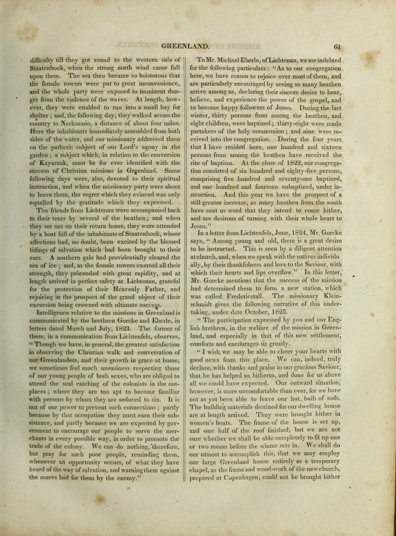 difficulty till they got round to the western side of Staatenhook, when the strong north wind came full upon them. The sea then became so boisterous that the female rowers were put to great inconvenience, and the whole pai'ty were exposed to imminent dan- ger from the violence of the waves. At length, how- ever, they were enabled to run into a small bay for shelter ; and, the following day, they walked across the country to Narksamio, a distance of about four miles. Here the inhabitants immediately assembled from both sides of the water, and our missionary addressed them on the pathetic'subject of our Lord’s agony in the garden ; a subject which, in relation to the conversion of Kayarnak, must be for ever identified with the success of Christian missions in Grgenland. Some following days were, also, devoted to their spiritual instruction, and when the missionary party were about to leave them, the regret which they evinced was only equalled by the gratitude which they expressed. The friends from Lichtenau were accompanied back to their tents by several of the heathen; and when they set out on their return home, they were attended by a boat full of the inhabitants of Staatenhook, whose affections had, no doubt, been excited by the blessed tidings of salvation which had been brought to their ears. A northern gale had providentially cleared the sea of ice ; and, as the female rowers exerted all their strength, they proceeded with great rapidity, and at length arrived in perfect safety at Lichtenau, grateful for the protection of their Heavenly Father, and rejoicing in the prospect of the grand object of their excursion being crowned with ultimate success. Intelligence relative to the missions in Greenland is communicated by the brethren Gorcke and Eberle, in letters dated March and July, 1823. The former of these, in a communication from Lichtenfels, observes, “ Though we have, in general, the greatest satisfaction in observing the Christian walk and conversation of our Greenlanders, and their growth in grace at home, we sometimes feel much uneasiness respecting those of our young people of both sexes, \vho ai-e obliged to attend the seal catching of the colonists in the out- places ; where they are too apt to become familiar with persons by whom they are seduced to sin. It is out of our power to prevent such connections ; partly because by that occupation they must earn their sub- sistence, and partly because we are expected by gov- ernment to encourage our people to serve the mer- chants in every possible way, in order to promote the trade of the colony. We can do nothing,’therefore, but pray for such poor people, reminding them, whenever ari opportunity occurs, of what they have heard of the way of salvation, and warning them against the snares laid for them by the enemy.” To Mr. Michael Eberle, of Lichtenau, we are indebted for the following particulars : “As to our congregation here, we have reason to rejoice over most of them, and are particularly encouraged by seeing so many heathen arrive among us, declaring their sincere desire to hear, believe, and experience the power of the gospel, and to become happy followers of Jesus. During the last winter, thirty persons from among the heathen, and eight children, were baptized ; thirty-eight were made partakers of the holy communion ; and nine were re- ceived into the congregation. During the four years that I have resided here, one hundred and sixteen persons from among the heathen have received the rite of baptism. At the close of 1822, our congrega- tion consisted of six hundred and eighty-five persons, comprising five hundred and seventy-one baptized, and one hundred and fourteen unbaptized, under in- struction. And this year we have the prospect of a still greater increase, as many heathen from the south have sent us word that they intend to come hither, and are desirous of turning with their whole heart to Jesus.” In a letter from Lichtenfels, June, 1824, Mr. Gorcke says, “ Among young and old, there is a great desire to be instructed. This is seen hy a diligent attention at church, and, when we speak with the natives indi vidu ally, by their thankfulness and love to the Saviour, with wdiich their hearts and lips overflow.” In this letter, Mr. Gorcke mentions that the success of the mission had determined them to form a new station, which was called Fredericstall. The missionary Klein- schmidt gives the following narrative of this under- taking, under date October, 1825. “ The participation expressed by you and our Eng- lish brethren, in the welfare of the mission in Green- land, and especially in that of this new settlement, comforts and enco'urages us greatly. “ I wish, we may be able to cheer your hearts with good news from this place. We can, indeed, truly declare, with thanks and praise to our gracious Saviour, that he has helped us hitherto, and done for us above all we could have expected. Our outward situation, however, is more uncomfortable than ever, for we have not as yet been able to leave our hut, built of sods. The building materials destined for our dwelling house are at length arrived. They were brought hither in women’s boats. The frame of the house is set up, and one half of the roof finished, but we are not sure whether we shall be able completely to fit up one or two rooms before the winter sets in. We shall do our utmost to accomplish this, that we may employ our large Greenland house entirely as a temporary chapel, as the frame and wood-v/ork of the new church, prepared at Copenhagen, could not be brought hither