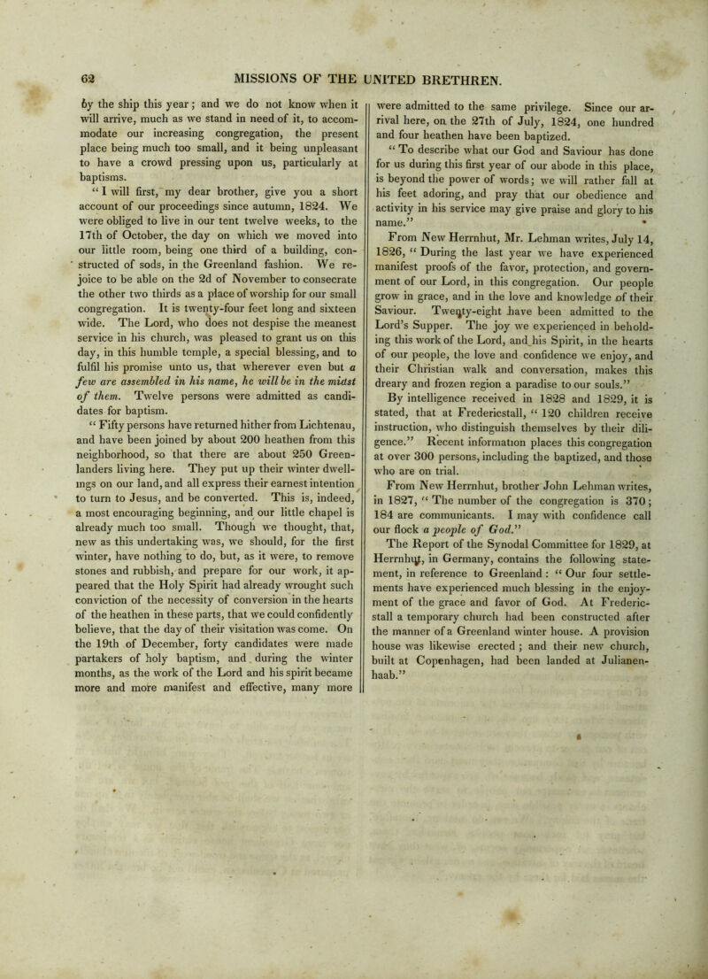 6y the ship this year; and we do not know when it will arrive, much as we stand in need of it, to accom- modate our increasing congregation, the present place being much too small, and it being unpleasant to have a crowd pressing upon us, particularly at baptisms. “ I will first, my dear brother, give you a short account of our proceedings since autumn, 1824. We were obliged to live in our tent twelve weeks, to the 17th of October, the day on which we moved into our little room, being one third of a building, con- structed of sods, in the Greenland fashion. We re- joice to be able on the 2d of November to consecrate the other two thirds as a place of worship for our small congregation. It is twenty-four feet long and sixteen w'ide. The Lord, who does not despise the meanest service in his church, was pleased to grant us on tliis day, in this humble temple, a special blessing, and to fulfil his promise unto us, that wherever even but a few are assembled in his name, he will be in the midst of them. Twelve persons were admitted as candi- dates for baptism. “ Fifty persons have returned hither from Lichtenau, and have been joined by about 200 heathen from this neighborhood, so that there are about 250 Green- landers living here. They put up their winter dwell- ings on our land, and all express their earnest intention to turn to Jesus, and be converted. This is, indeed, a most encouraging beginning, and our little chapel is already much too small. Though we thought, that, new as this undertaking was, we should, for the first winter, have nothing to do, but, as it were, to remove stones and rubbish, and prepare for our work, it ap- peared that the Holy Spirit had already wrought such conviction of the necessity of conversion in the hearts of the heathen in these parts, that we could confidently believe, that the day of their visitation was come. On the 19th of December, forty candidates were made partakers of holy baptism, and during the winter months, as the work of the Lord and his spirit became more and more manifest and efiective, many more were admitted to the same privilege. Since our ar- rival here, oa the 27th of July, 1824, one hundred and four heathen have been baptized. “ To describe what our God and Saviour has done for us during this first year of our abode in this place, is beyond the power of words; we will rather fall at his feet adoring, and pray that our obedience and activity in his service may give praise and glory to his name.” • From NewHerrnhut, Mr. Lehman writes, July 14, 1826, “ During the last year we have experienced manifest proofs of the favor, protection, and govern- ment of our Lord, in this congregation. Our people grow in grace, and in the love and knowledge of their Saviour. Twenty-eight Jiave been admitted to the Lord’s Supper. The joy we experienced in behold- ing this work of the Lord, and^his Spirit, in the hearts of our people, the love and confidence we enjoy, and their Christian walk and conversation, makes this dreary and frozen region a paradise to our souls.” By intelligence received in 1828 and 1829, it is stated, that at Fredericstall, “ 120 children receive instruction, who distinguish themselves by their dili- gence.” Recent information places this congregation at over 300 persons, including the baptized, and those who are on trial. From New Herrnhut, brother John Lehman writes, in 1827, “ The number of the congregation is 370; 184 are communicants. I may with confidence call our flock a people of God.” The Report of the Synodal Committee for 1829, at Herrnhiy;, in Germany, contains the following state- ment, in reference to Greenland : “ Our four settle- ments have experienced much blessing in the enjoy- ment of the grace and favor of God. At Frederic- stall a temporary church had been constructed after the manner of a Greenland winter house. A provision house was likewise erected ; and their new church, built at Copenhagen, had been landed at Julianen- haab.”
