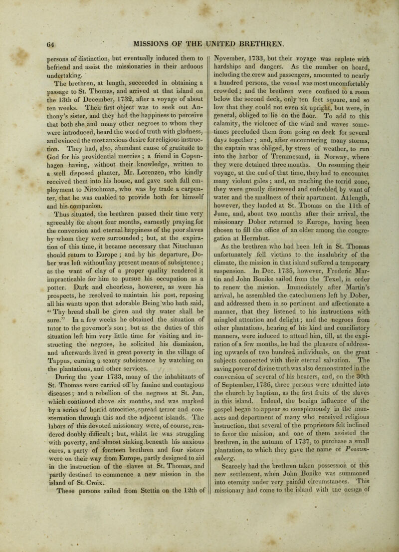 persons of distinction, but eventually induced them to befriend and assist the missionaries in their arduous undertaking. The brethren, at length, succeeded in obtaining a passage to St. Thomas, and arrived at that island on the 13th of December, 1732, after a voyage of about ten weeks. Their first object was to seek out An- thony’s sister, and they had the happiness to perceive that both she and many other negroes to whom they were introduced, heard the word of truth with gladness, and evinced the most anxious desire for religious instruc- tion. They had, also, abundant cause of gratitude to God for his providential mercies ; a friend in Copen- hagen having, without their knowledge, written to a well disposed planter, Mr. Lorenzen, who kindly received them into his house, and gave such full em- ployment to Nitschman, who was by trade a carpen- ter, that he was enabled to provide both for himself and his. companion. Thus situated, the brethren passed their time very agreeably for about four months, earnestly praying for the conversion and eternal happiness of the poor slaves by whom they were surrounded ; but, at the expira- tion of this time, it became necessary that Nitschman should return to Europe ; and by his departure, Do- ber was left without'any present means of subsistence ; as the want of clay of a proper quality rendered it impracticable for him to pursue his occupation as a potter. Dark and cheerless, however, as were his prospects, he resolved to maintain his post, reposing all his wants upon that adorable Being who hath said, “ Thy bread shall be given and thy water shall be sure.” In a few weeks he obtained the situation of tutor to the governor’s son ; but as the duties of this situation left him very little time for visiting and in- structing the* negroes, he solicited his dismission, and afterwards lived in great poverty in the village of Tappus, earning a scanty subsistence by watching on the plantations, and other services. During the year 1733, many of the inhabitants of St. Thomas were carried off by famine and contagious diseases; and a rebellion of the negroes at St. Jan, which continued above six mofiths, and was marked by a series of horrid atrocities, spread terror and con.- sternation through this and the adjacent islands. The labors of this devoted missionary were, of course, ren- dered doubly difficult; but, whilst he was struggling with poverty, and almost sinking .beneath his anxious cares, a party of fourteen brethren and four sisters were on their way from Europe, partly designed to aid in the instruction of the slaves at St. Thomas, and partly destined to commence a new mission in the island of St. Croix. These persons sailed from Stettin on the 12th of November, 1733, but their voyage was replete with hardships and dangers. As the number on board, including the.crew and passengers, amounted to nearly a hundred persons, the vessel was most uncomfortably crowded; and the brethren were confined to a room below the second deck, only ten feet square, and so low that they could not even sit upright, but were, in general, obliged to lie on the floor. To add to this calamity, the violence of the wind and waves some- times precluded them from going on deck for several days together ; and, after encountering many storms, the captain was obliged, by stress of weather, to run into the harbor of Tremmesand, in Norway, where they were detained three months. On resuming their voyage, at the end of that time, they had to encountei many violent gales ; and, on reaching the torrid zone, they were greatly distressed and enfeebled^ by want of water and the smallness of their apartment. At length, however, they landed at St. Thomas on the 11th of June, and, about two months after their arrival, the missionary Dober returned to Europe, having been chosen to fill the office of an elder among the congre- gation at Herrnhut. As the brethren who had been left in St. Thomas unfortunately fell victims to the insalubrity of the climate, the mission in that island suffered a temporary suspension. In Dec. 1735, however, Frederic Mar- tin and John Bonike sailed from the Texel, in order to renew the mission. Immediately after Martin’s arrival, he assembled the catechumens left by Dober, and addressed them in so pertinent and affectionate a manner, that they listened to his instructions with mingled attention and delight; and the negroes from other plantations, hearing ©f his kind and conciliatory manners, were induced to attend him, till, at the expi- ration of a few months, he had the pleasure of address- ing upwards of two hundred individuals, on the great subjects connected with their eternal salvation. The saving power of divine truth was also demonstrated in the conversion of several of his hearers, and, on the 30th of September, 1736, three persons were admitted into the church by baptism, as the first fruits of the slaves in this island. Indeed, the benign influence of the gospel began to appear so conspicuously in the man- ners and deportment of many who received religious instruction, that several of the proprietors felt inclined to favor the mission, and one of them assisted the brethren, in the autumn of 1737, to purchase a small plantation, to which they gave the name of Posaun- enberg. Scarcely had the brethren taken possession of this new settlement, when John Bonike was summoned into eternity under very painful circumstances. This missionary had come to the island with me aesign of