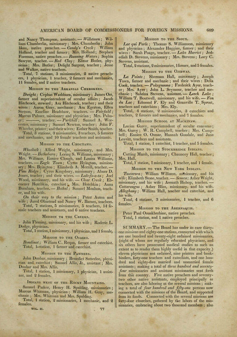 and Nancy Thompson, assistants. — Wilhtovm; Wil- liam Chamberlin, missionary; Mrs. Chamberlin; John Huss, native preacher. — Candy’s Creek; William Holland, teacher and farmer; Mrs. Holland; Stephen Foreman, native preacher. — Running Waters; Sophia Sawyer, teacher. — Red Clay; Elizur Butler, phy- sician ; Mrs. Butler; Delight Sargent, teacher; Jesse and Walker, native teachers. Total, 7 stations, 3 missionaries, 2 native preach- ers, 1 physician, 1 teacher, 2 farmers and mechanics, 11 females, and 2 native teachers. Mission to the Arkansas Cherokees. Dwight; Cephas Washburn, missionary; James Orr, farmer and superintendent of secular afiairs ; Jacob Hitchcock, steward; Asa Hitchcock, teacher; and their wives: Aaron Gray, mechanic; Asa Egerton, Ellen Stetson, Emeline Bradshaw, teachers. — Fairfield; IMarcus Palmer, missionar}'’ and physician ; Mrs. Palm- er ; , teacher. — Parlchill; Samuel A. Wor- cester, missionaiy ; Samuel Newton, teacher; John F. Wlieeler, printer; and their wives: Esther Smith, teacher. Total, 3 stations, 3 missionaries, 3 teachers, 5 fanners and mechanics, and 10 female teachers and assistants. Mission to the Choctaws. Wheelock; Alfred Wright, missionary, and Mrs. Wright. — Bethahara; Loring S. Williams, missionary; Mrs. Williams, Eunice Clough, and Louisa Williams, teachers. — Eagle Town; Cyrus Byington, mission- ary ; Mrs. Byington ; Elizabeth A. Merrill, teacher. — Pine Ridge; Cyins Kingsbury, missionary; Abner D. Jones, teacher; and their wives. — Lukfo-a-ta ; Joel Wood, missionary, and his wife. — Clear Creek; Eb- enezer Hotchkin, catechistIMrs. Hotchkin; Anna Burnham, teacher. — Bethel; Samuel Moulton, teach- er, and his wife. On their way to the mission ; Peter Auten and wife ; Jared Olmstead and Nancy W. Bames, teachers. Total, 7 stations, 5 missionaries, 5 teachers, 14 fe- male teachers and assistants, and 6 native teachers. Mission to the Creeks. John Fleming, missionary, and his wife ; Roderic L. Dodge, physician. Total, 1 station,! missionary, 1 physician, and 1 female,. Mission to the Osages. Boudinot; William C. Requa, farmer and catechist. Total, l-station, 1 farmer and catechist. Mission to the Pawnees. John Dunbar, missionary ; Benedict Satterlee, physi- cian and catechist; Samuel Allis, Jr., assistant; Mrs. Dunbar and IMrs. Allis. Total, 1 station, 1 missionary, 1 physician, 1 assist- ant, and 2 females. Indians west of the Rocky Mountains. Samuel Parker, Henry H. Spalding, missionaries ; Marcus Whitman, physician ; William H. Gray, me- chanic ; Ml’S. Whitman and IMrs. Spalding. Total, 1 station, 2 missionaries, 1 mechanic, and 2 females. Mission to the Sioux. Lac qui Parle ; Tliomas S. Williamson, missionary and physician; Alexander Huggins, farmer; and their wives : Sarah Poage, teacher. — Lake Harriet; Jed- ediah D. Stevens, missionary ; Mrs. Stevens; Lucy C. Stevens, assistant. Total, 2 stations, 2 missionaries, 1 farmer, and 5 females. Mission to the Ojibwas. La Pointe; Sherman Hall, missionary; Joseph Town, farmer and mechanic ; and their wives : Delia Cook, teacher. — Pokegumma; Frederick Ayer, teach- er ; Mrs. Ayer; John L. Seymour, teacher and me- chanic ; Sabrina Stevens, assistant. — L^ech Lake ; William T. Boutwell, missionary, and his wife. — Fon du Lac; Edmund F. Ely and Granville T.^Sproat, teachers and catechists ; Mrs. Ely. Total, 4 stations, 2 missionaries, 3 catechists and teachers, 2 farmers and mechanics, and 7 females. Mission School at Mackinaw. Lucius Garey, superintendent of secular concerns; Mrs. Garey ; W. R. Campbell, teacher; Mrs. Camp- bell; Eunice O. Osmar, Hannah Goodale, and Jane Leavitt, teachers and assistants. Total, 1 station, 1 catechist, 1 teacher, and 5 females. Mission to the Stockbridge Indians. Cutting Marsh, missionary; Chauncey Hall, teacher; Mrs. Hall. Total, 1'station, I missionary, 1 teacher, and 1 female. Mission to the New York Indians. Tuscarora; William Williams, missionary, and his wife; Elizabeth Stone, teacher. — Seneca; Asher Wright, missionary, and his wife ; Asenath Bishop, teacher. — Cattaraugus ; Asher Bliss, missionary, and his wife. Alleghany; William Hall, teacher and catechist, and his wife. Total, 4 stations, 3 missionaries, 1 teacher, and 6 females. Mission to the Abernaq,uis. Peter Paul Osunkherhine, native preacher. Total, 1 station, and 1 native preacher. SUMMARY.—The Board has under its care thirty- one missions and eighty-one stations, connected with which are one hundred and twenty-eight ordained missionaries, (eight of whom are regularly educated physicians, and six others have prosecuted medical studies to such an extent as to render them highly useful in that capacity,) eleven physicians not ordained, nine printers and book- binders, forty-one teachers and catechists, and one hun- dred and eighty-five married and unmarried female assistants; making a total of three hundred and seventy- four missionaries and assistant missionaries sent forth from this country. Five native preachers and seventy- two other native assistants, employed principally as teachei’S, are also laboring at the several missions ; mak- ing a total of four hundred and fifty-one persons now connected with the missions of the Board, and supported from its funds. Connected with the several missions are forty-four churches, gathered by the labors of the mis- sionaries, embracing about two thousand members ; also