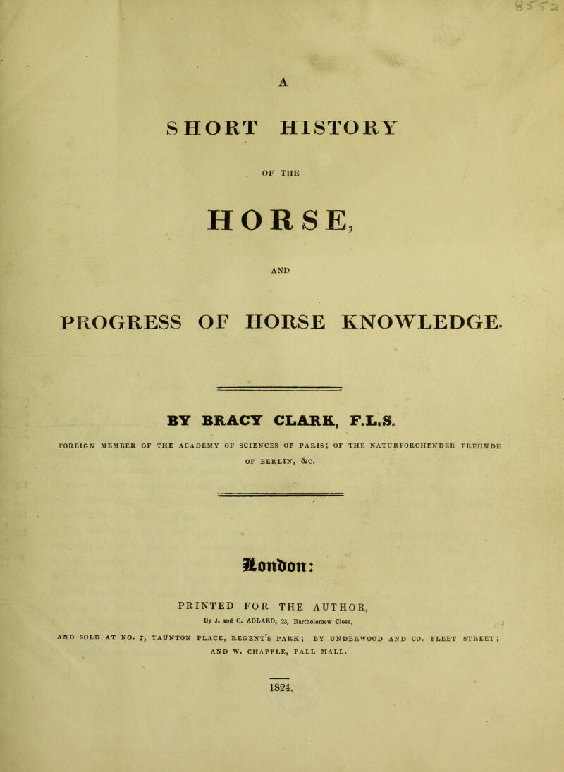 A SHORT HISTORY OF THE HORSE, AND PROGRESS OF HORSE KNOWLEDGE. BY BRACY CLARK, F.L.S. FOREIGN MEMBER OF THE ACADEMY OF SCIENCES OF PARIS; OF THE NATURFORCHENDER FREUNDE OF BERLIN, &C. Itanium: PRINTED FOR THE AUTHOR, By J. and C. ADLARD, 23, Bartholomew Close, AND SOLD AT NO. 7, TAUNTON PLACE, REGENTS PARK; BY UNDERWOOD AND CO. FLEET STREET; AND W. CHAPPLE, PALL MALL. 1824