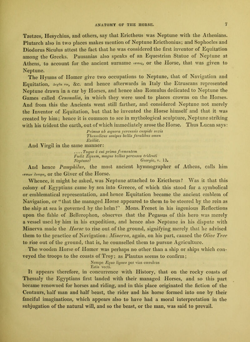 Tzetzes, Hesychius, and others, say that Erictheus was Neptune with the Athenians. Plutarch also in two places makes mention of Neptune Ericthonius; and Sophocles and Diodorus Siculus attest the fact that he was considered the first inventor of Equitation among the Greeks. Pausanias also speaks of an Equestrian Statue of Neptune at Athens, to account for the ancient surname ^og, or the Horse, that was given to Neptune. The Hymns of Homer give two occupations to Neptune, that of Navigation and Equitation, al%0a rot, &c. and hence afterwards in Italy the Etruscans represented Neptune drawn in a car hy Horses, and hence also Romulus dedicated to Neptune the Games called Censucilia, in which they were used to places crowns on the Horses. And from this the Ancients went still farther, and considered Neptune not merely the Inventor of Equitation, hut that he invented the Horse himself and that it was created by him; hence it is common to see in mythological sculpture, Neptune striking with his trident the earth, out of which immediately arose the Horse. Thus Lucan says: Primus ab cequora percussis cuspide saxis Thessalicus sonipes bellis feralibus omen Exiliit. And Virgil in the same manner: .... Tuque 6 cui prima frementem Fudit Equum, mcigno tellus percussu tridenti Neptune! Georgic, v. 13. And hence Pamphilus, the most ancient hymnographer of Athens, calls him rmrojv Sonpa, or the Giver of the Horse. Whence, it might be asked, was Neptune attached to Erictheus? Was it that this colony of Egyptians came by sea into Greece, of which this stood for a symbolical or emblematical representation, and henee Equitation became the ancient emblem of Navigation, or “that the managed Horse appeared to them to be steered by the rein as the ship at sea is governed by the helm?” Mons. Frenet in his ingenious Reflections upon the fable of Bellerophon, observes that the Pegasus of this hero was merely a vessel used by him in his expedition, and hence also Neptune in his dispute with Minerva made the Horse to rise out of the ground, signifying merely that he advised them to the practice of Navigation: Minerva, again, on his part, caused the Olive Tree to rise out of the ground, that is, he counselled them to pursue Agriculture. The wooden Horse of Homer was perhaps no other than a ship or ships which con- veyed the troops to the coasts of Troy; as Plautus seems to confirm; Nempe Equo ligneo per vias ceeruleas Estis vecti. It appears therefore, in concurrence with History, that on the rocky coasts of Thessaly the Egyptians first landed with their managed Horses, and so this part became renowned for horses and riding, and in this place originated the fiction of the Centaurs, half man and half beast, the rider and his horse formed into one by their fanciful imaginations, which appears also to have had a moral interpretation in the subjugation of the natural will, and so the beast, or the man, was said to prevail.