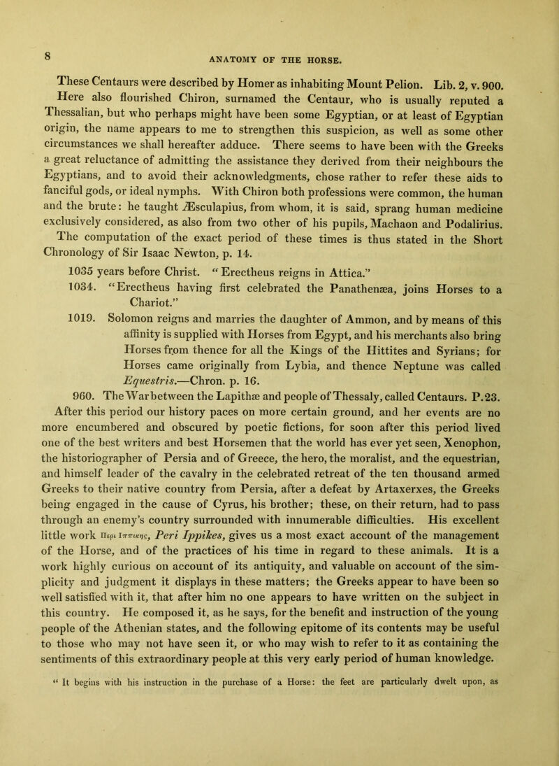ANATOMY OF THE HORSE. These Centaurs were described by Homer as inhabiting Mount Pelion. Lib. 2, v. 900. Here also flourished Chiron, surnamed the Centaur, who is usually reputed a Thessalian, but who perhaps might have been some Egyptian, or at least of Egyptian origin, the name appears to me to strengthen this suspicion, as well as some other circumstances we shall hereafter adduce. There seems to have been with the Greeks a great reluctance of admitting the assistance they derived from their neighbours the Egyptians, and to avoid their acknowledgments, chose rather to refer these aids to fanciful gods, or ideal nymphs. With Chiron both professions were common, the human and the brute: he taught .ZEsculapius, from whom, it is said, sprang human medicine exclusively considered, as also from two other of his pupils, Machaon and Podalirius. The computation of the exact period of these times is thus stated in the Short Chronology of Sir Isaac Newton, p. 14. 1035 years before Christ. “Erectheus reigns in Attica.” 1034. “Erectheus having first celebrated the Panathenaea, joins Horses to a Chariot.” 1019. Solomon reigns and marries the daughter of Ammon, and by means of this affinity is supplied with Horses from Egypt, and his merchants also bring Horses from thence for all the Kings of the Hittites and Syrians; for Horses came originally from Lybia, and thence Neptune was called Equestris.—Chron. p. 16. 960. The Warbetween the Lapithse and people of Thessaly, called Centaurs. P.23. After this period our history paces on more certain ground, and her events are no more encumbered and obscured by poetic fictions, for soon after this period lived one of the best writers and best Horsemen that the world has ever yet seen, Xenophon, the historiographer of Persia and of Greece, the hero, the moralist, and the equestrian, and himself leader of the cavalry in the celebrated retreat of the ten thousand armed Greeks to their native country from Persia, after a defeat by Artaxerxes, the Greeks being engaged in the cause of Cyrus, his brother; these, on their return, had to pass through an enemy’s country surrounded with innumerable difficulties. His excellent little work n£pt Peri Ippikes, gives us a most exact account of the management of the Horse, and of the practices of his time in regard to these animals. It is a work highly curious on account of its antiquity, and valuable on account of the sim- plicity and judgment it displays in these matters; the Greeks appear to have been so well satisfied with it, that after him no one appears to have written on the subject in this country. He composed it, as he says, for the benefit and instruction of the young people of the Athenian states, and the following epitome of its contents may be useful to those who may not have seen it, or who may wish to refer to it as containing the sentiments of this extraordinary people at this very early period of human knowledge. “ It begins with his instruction in the purchase of a Horse: the feet are particularly dwelt upon, as