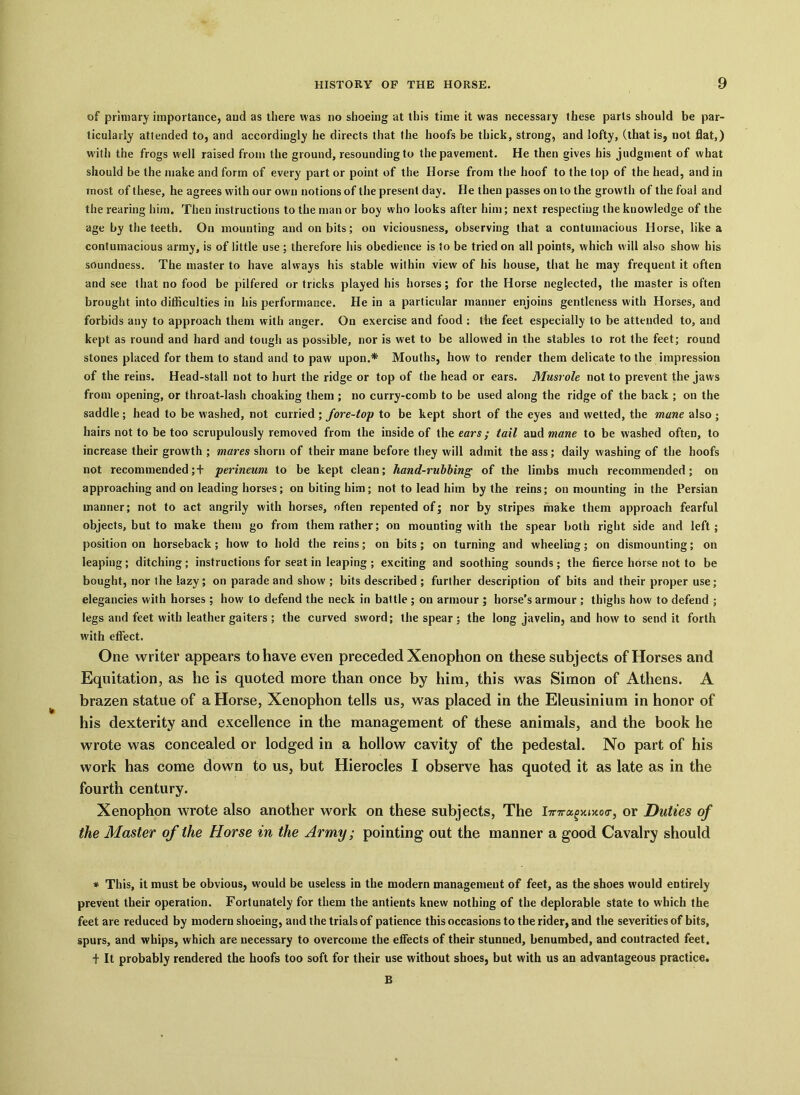 of primary importance, and as there was no shoeing at this time it was necessary these parts should be par- ticularly attended to, and accordingly he directs that the hoofs be thick, strong, and lofty, (that is, not flat,) w ith the frogs well raised from the ground, resounding to the pavement. He then gives his judgment of what should be the make and form of every part or point of the Horse from the hoof to the top of the head, and in most of these, he agrees with our own notions of the present day. He then passes on to the growth of the foal and the rearing him. Then instructions to the man or boy who looks after him; next respecting the knowledge of the age by the teeth. On mounting and on bits; on viciousness, observing that a contumacious Horse, like a contumacious army, is of little use; therefore his obedience is to be tried on all points, which w ill also show his soundness. The master to have always his stable within view of his house, that he may frequent it often and see that no food be pilfered or tricks played his horses; for the Horse neglected, the master is often brought into difficulties in his performance. He in a particular manner enjoins gentleness with Horses, and forbids any to approach them with anger. On exercise and food : the feet especially to be attended to, and kept as round and hard and tough as possible, nor is wet to be allowed in the stables to rot the feet; round stones placed for them to stand and to paw upon.* Mouths, how to render them delicate to the impression of the reins. Head-stall not to hurt the ridge or top of the head or ears. Musrole not to prevent the jaws from opening, or throat-lash choaking them ; no curry-comb to be used along the ridge of the back ; on the saddle; head to be washed, not curried ; fore-top to be kept short of the eyes and wetted, the mane also; hairs not to be too scrupulously removed from the inside of the ears; tail and mane to be washed often, to increase their growth ; mares shorn of their mane before they will admit the ass; daily washing of the hoofs not recommended; + perineum to be kept clean; hand-rubbing of the limbs much recommended; on approaching and on leading horses; on biting him; not to lead him by the reins; on mounting in the Persian manner; not to act angrily with horses, often repented of; nor by stripes make them approach fearful objects, but to make them go from them rather; on mounting with the spear both right side and left; position on horseback ; how to hold the reins; on bits ; on turning and wheeling; on dismounting; on leaping; ditching; instructions for seat in leaping ; exciting and soothing sounds ; the fierce horse not to be bought, nor the lazy; on parade and show ; bits described ; further description of bits and their proper use; elegancies with horses ; how to defend the neck in battle ; on armour ; horse's armour ; thighs how to defend ; legs and feet with leather gaiters ; the curved sword; the spear; the long javelin, and howto send it forth with effect. One writer appears to have even preceded Xenophon on these subjects of Horses and Equitation, as he is quoted more than once by him, this was Simon of Athens. A brazen statue of a Horse, Xenophon tells us, was placed in the Eleusinium in honor of his dexterity and excellence in the management of these animals, and the book he wrote was concealed or lodged in a hollow cavity of the pedestal. No part of his work has come down to us, but Hierocles I observe has quoted it as late as in the fourth century. Xenophon wrote also another work on these subjects, The lTnru,gx.iy.o<r, or Duties of the Master of the Horse in the Army; pointing out the manner a good Cavalry should * This, it must be obvious, would be useless in the modern management of feet, as the shoes would entirely prevent their operation. Fortunately for them the antients knew nothing of the deplorable state to which the feet are reduced by modern shoeing, and the trials of patience this occasions to the rider, and the severities of bits, spurs, and whips, which are necessary to overcome the effects of their stunned, benumbed, and contracted feet. t It probably rendered the hoofs too soft for their use without shoes, but with us an advantageous practice. B