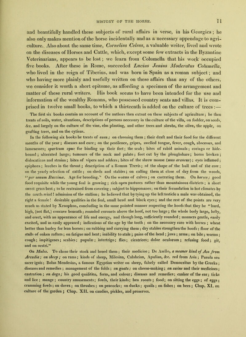 and beautifully handled these subjects of rural affairs in verse, in his Georgies; he also only makes mention of the horse incidentally and as a necessary appendage to agri- culture. Also about the same time, Cornelius Celsns, a valuable writer, lived and wrote on the diseases of Horses and Cattle, which, except some few extracts in the Byzantine Veterinarians, appears to be lost; we learn from Columella that his work occupied five books. After these in Rome, succeeded Lucius Junius Moderalus Columella, who lived in the reign of Tiberius, and was born in Spain as a roman subject; and who having more plainly and usefully written on these affairs than any of the others, we consider it worth a short epitome, as affording a specimen of the arrangement and matter of these rural writers. His book seems to have been intended for the use and information of the wealthy Romans, who possessed country seats and villas. It is com- prised in twelve small books, to which a thirteenth is added on the culture of trees :— The first six books contain an account of the authors then extant on these subjects of agriculture; he then treats of soils, water, situations, descriptions of persons necessary in the culture of the villa, on fodder, on seeds, &c. and largely on the culture of the vine, elm planting, and other trees and shrubs, the olive, the apple, on grafting trees, and on the cytisus. In the following six books he treats of oxen ; on choosing them ; their draft and their food for the different months of the year; diseases and cure; on the pestilence, gripes, swelled tongue, fever, cough, abscesses, and lamenesses; sparteum opus for binding up their feet; the scab; bites of rabid animals; coriago or hide- bound; ulcerated lungs; tumours of the neck and palate; foot cut by the ploughshare; horns broken; dislocations and strains; bites of vipers and adders; bites of the shrew mouse (mus araneus); eyes inflamed ; epiphora; leeches in the throat; description of a Roman Trevis; of the shape of the bull and of the cow; on the yearly selection of cattle; on sheds and stables; on calling them at close of day from the woods, “per sonum Buccince. Age for breeding.’’ On the worms of calves ; on castrating them. On horses; good food requisite while the young foal is growing ; rich open pastures rather than mountainous districts ; a short sweet grass best; to be restrained from covering ; subject to hippomanes; on their fecundation in hot climates by the south-wind ! admission of the stallion ; he believed that by tying up the left testicle a male was obtained, the right a female ! desirable qualities in the foal, small head and black eyes ; and the rest of the points are very much as stated by Xenophon, concluding in the same pointed manner respecting the hoofs that they be “hard, high, (not flat,) concave beneath; rounded coronets above the hoof, not too large; the whole body large, lofty, and erect, with an appearance of life and energy, and though long, sufficiently rounded ; manners gentle, easily excited, and as easily appeased ; indications of the age by the teeth ; on the necessary care with horses ; wheat better than barley for lean horses; on rubbing and currying them ; dry stables strengthen the hoofs ; floor of the stalls of oaken rafters; on fatigue and heat; inability to stale ; pains of the head ; jaws ; arms ; on bile ; worms ; cough; impitigenes; scabies; pupulae; intertrigo; flies; cicatrices; dolor oculorum; refusing food; git, and on oestri.” On Mules. To chose their stock and breed them ; their medicine ; De Asello, a meaner kind of Ass from Arcadia ; on sheep ; on rams; kinds of sheep, Milesian, Calabrian, Apulian, &c. red from Asia ; Pusula sen sacer ignis ; Bolus Mendesius, a famous Egyptian writer on sheep, falsely called Democritus by the Greeks ; diseases and remedies ; management of the folds ; on goats ; on cheese-making ; on swine and their medicines; castration; on dogs; his good qualities, form, and colour; diseases and remedies; canker of the ear; ticks and lice ; mange ; country amusements; fowls, their kinds; hen roosts ; food; on sitting the eggs ; of eggs ; cramming fowls; on doves ; on thrushes ; on peacocks; on ducks ; quails ; on fishes; on bees; Chap. XI. on culture of the garden ; Chap. XII. on candies, pickles, and preserves.