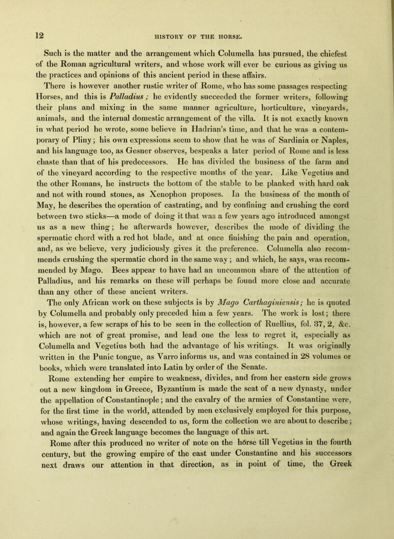 Such is the matter and the arrangement which Columella has pursued, the chiefest of the Roman agricultural writers, and whose work will ever be curious as giving us the practices and opinions of this ancient period in these affairs. There is however another rustic writer of Rome, who has some passages respecting Horses, and this is Palladius ; he evidently succeeded the former writers, following their plans and mixing in the same manner agriculture, horticulture, vineyards, animals, and the internal domestic arrangement of the villa. It is not exactly known in what period he wrote, some believe in Hadrian’s time, and that he was a contem- porary of Pliny; his own expressions seem to show that he was of Sardinia or Naples, and his language too, as Gesner observes, bespeaks a later period of Rome and is less chaste than that of his predecessors. He has divided the business of the farm and of the vineyard according to the respective months of the year. Like Vegetius and the other Romans, he instructs the bottom of the stable to be planked with hard oak and not with round stones, as Xenophon proposes. In the business of the month of May, he describes the operation of castrating, and by confining and crushing the cord between two sticks—a mode of doing it that was a few years ago introduced amongst us as a new thing; he afterwards however, describes the mode of dividing the spermatic chord with a red hot blade, and at once finishing the pain and operation, and, as we believe, very judiciously gives it the preference. Columella also recom- mends crushing the spermatic chord in the same way ; and which, he says, was recom- mended by Mago. Bees appear to have had an uncommon share of the attention of Palladius, and his remarks on these will perhaps be found more close and accurate than any other of these ancient writers. The only African work on these subjects is by Mago Carthaginiensis; he is quoted by Columella and probably only preceded him a few years. The work is lost; there is, however, a few scraps of his to be seen in the collection of Ruellius, fol. 3T, 2, &c. which are not of great promise, and lead one the less to regret it, especially as Columella and Vegetius both had the advantage of his writings. It was originally written in the Punic tongue, as Varro informs us, and was contained in 28 volumes or books, which were translated into Latin by order of the Senate. Rome extending her empire to weakness, divides, and from her eastern side growls out a new kingdom in Greece, Byzantium is made the seat of a new dynasty, under the appellation of Constantinople; and the cavalry of the armies of Constantine w ere, for the first time in the world, attended by men exclusively employed for this purpose, whose writings, having descended to us, form the collection we are about to describe; and again the Greek language becomes the language of this art. Rome after this produced no writer of note on the horse till Vegetius in the fourth century, but the growing empire of the east under Constantine and his successors next draws our attention in that direction, as in point of time, the Greek