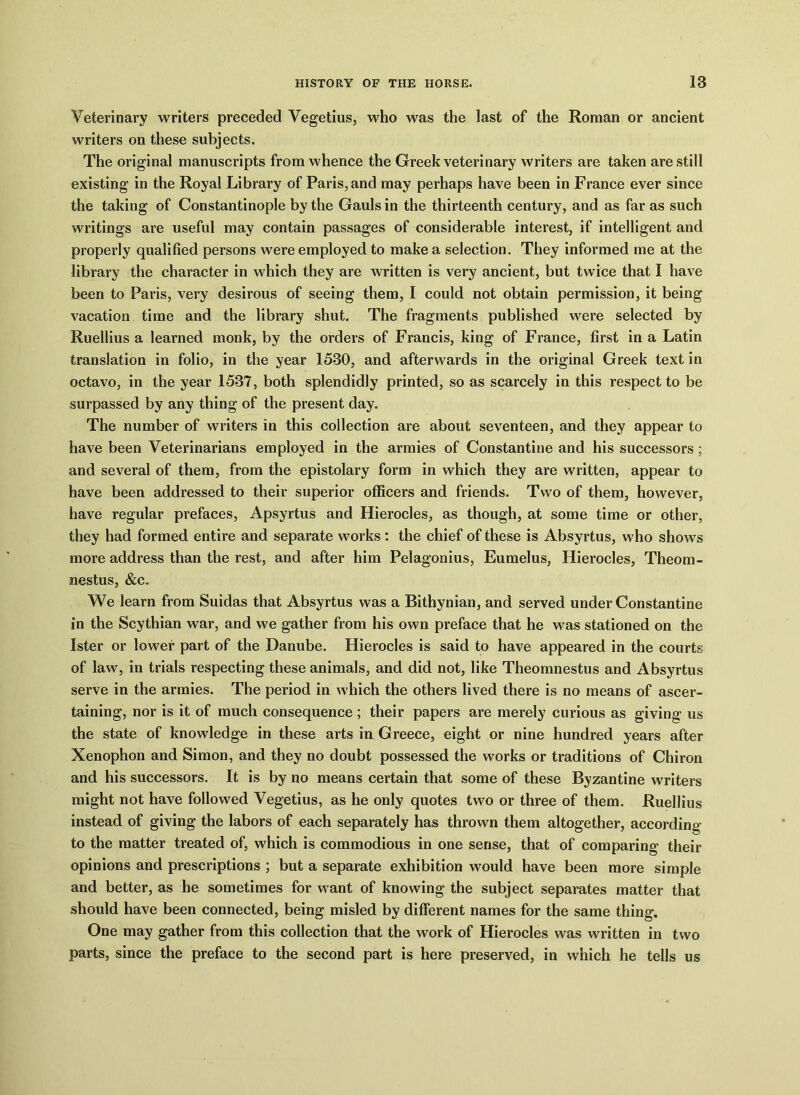 Veterinary writers preceded Vegetius, who was the last of the Roman or ancient writers on these subjects. The original manuscripts from whence the Greek veterinary writers are taken are still existing in the Royal Library of Paris, and may perhaps have been in France ever since the taking of Constantinople by the Gauls in the thirteenth century, and as far as such writings are useful may contain passages of considerable interest, if intelligent and properly qualified persons were employed to make a selection. They informed me at the library the character in which they are written is very ancient, but twice that I have been to Paris, very desirous of seeing them, I could not obtain permission, it being vacation time and the library shut. The fragments published were selected by Ruellius a learned monk, by the orders of Francis, king of France, first in a Latin translation in folio, in the year 1530, and afterwards in the original Greek text in octavo, in the year 1537, both splendidly printed, so as scarcely in this respect to be surpassed by any thing of the present day. The number of writers in this collection are about seventeen, and they appear to have been Veterinarians employed in the armies of Constantine and his successors; and several of them, from the epistolary form in which they are written, appear to have been addressed to their superior officers and friends. Two of them, however, have regular prefaces, Apsyrtus and Hierocles, as though, at some time or other, they had formed entire and separate works : the chief of these is Absyrtus, who shows more address than the rest, and after him Pelagonius, Eumelus, Hierocles, Theom- nestus, &c. We learn from Suidas that Absyrtus was a Bithynian, and served under Constantine in the Scythian war, and we gather from his own preface that he was stationed on the Ister or lower part of the Danube. Hierocles is said to have appeared in the courts of law, in trials respecting these animals, and did not, like Theomnestus and Absyrtus serve in the armies. The period in which the others lived there is no means of ascer- taining, nor is it of much consequence ; their papers are merely curious as giving us the state of knowledge in these arts in Greece, eight or nine hundred years after Xenophon and Simon, and they no doubt possessed the works or traditions of Chiron and his successors. It is by no means certain that some of these Byzantine writers might not have followed Vegetius, as he only quotes two or three of them. Ruellius instead of giving the labors of each separately has thrown them altogether, according to the matter treated of, which is commodious in one sense, that of comparing their opinions and prescriptions ; but a separate exhibition would have been more simple and better, as he sometimes for want of knowing the subject separates matter that should have been connected, being misled by different names for the same thing. One may gather from this collection that the work of Hierocles was written in two parts, since the preface to the second part is here preserved, in which he tells us