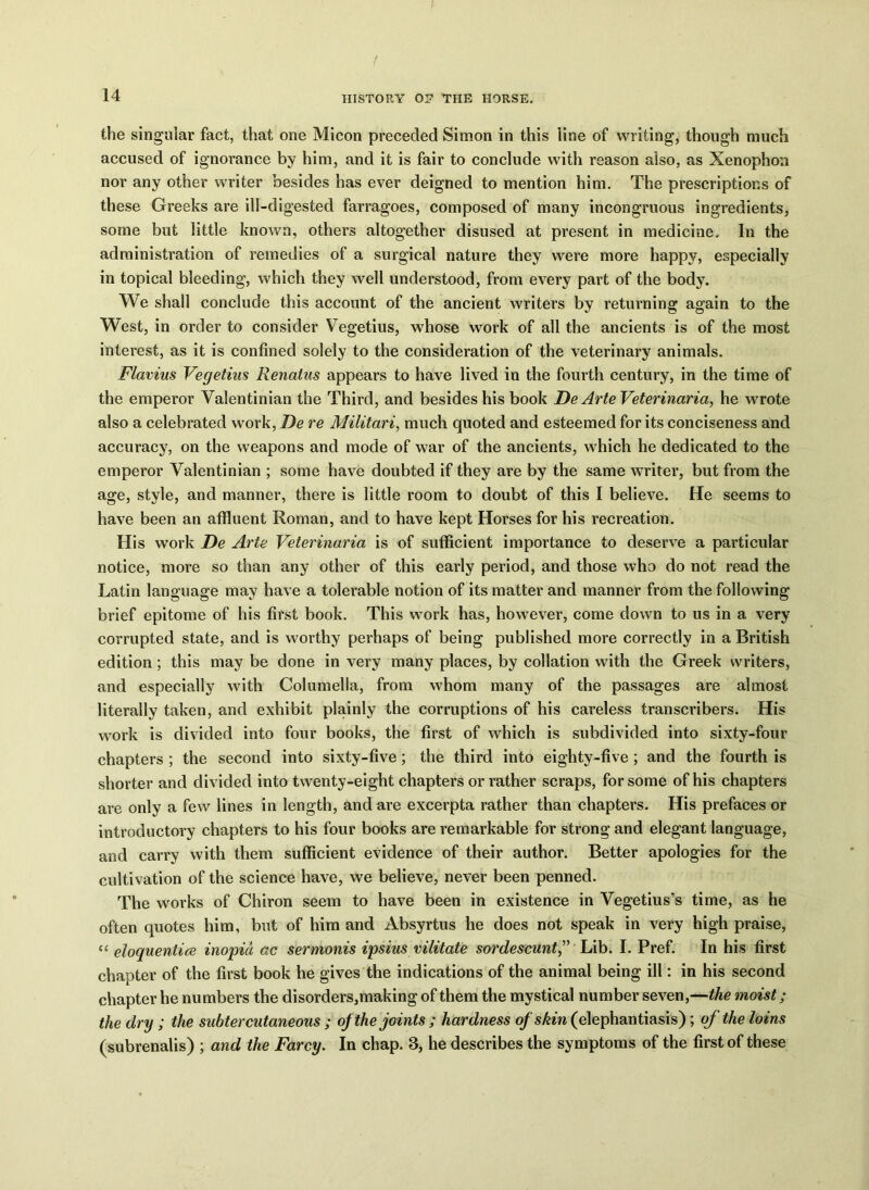 the singular fact, that one Micon preceded Simon in this line of writing, though much accused of ignorance by him, and it is fair to conclude with reason also, as Xenophon nor any other writer besides has ever deigned to mention him. The prescriptions of these Greeks are ill-digested farragoes, composed of many incongruous ingredients, some but little known, others altogether disused at present in medicine. In the administration of remedies of a surgical nature they were more happy, especially in topical bleeding, which they well understood, from every part of the body. We shall conclude this account of the ancient writers by returning again to the West, in order to consider Vegetius, whose work of all the ancients is of the most interest, as it is confined solely to the consideration of the veterinary animals. Flavius Vegetius Renatus appears to have lived in the fourth century, in the time of the emperor Valentinian the Third, and besides his book De Arte Veterinaria, he wrote also a celebrated work, De re Militari, much quoted and esteemed for its conciseness and accuracy, on the weapons and mode of war of the ancients, which he dedicated to the emperor Valentinian ; some have doubted if they are by the same writer, but from the age, style, and manner, there is little room to doubt of this I believe. He seems to have been an affluent Roman, and to have kept Horses for his recreation. His work De Arte Veterinaria is of sufficient importance to deserve a particular notice, more so than any other of this early period, and those who do not read the Latin language may have a tolerable notion of its matter and manner from the following brief epitome of his first book. This work has, however, come down to us in a very corrupted state, and is worthy perhaps of being published more correctly in a British edition; this may be done in very many places, by collation with the Greek writers, and especially with Columella, from whom many of the passages are almost literally taken, and exhibit plainly the corruptions of his careless transcribers. His work is divided into four books, the first of which is subdivided into sixty-four chapters ; the second into sixty-five; the third into eighty-five; and the fourth is shorter and divided into twenty-eight chapters or rather scraps, for some of his chapters are only a few lines in length, and are excerpta rather than chapters. His prefaces or introductory chapters to his four books are remarkable for strong and elegant language, and carry with them sufficient evidence of their author. Better apologies for the cultivation of the science have, we believe, never been penned. The works of Chiron seem to have been in existence in Vegetius’s time, as he often quotes him, but of him and Absyrtus he does not speak in very high praise, “ eloquentice inopid ac s'ermonis ipsius vilitate sordescunt,” Lib. I. Pref. In his first chapter of the first book he gives the indications of the animal being ill: in his second chapter he numbers the disorders,making of them the mystical number seven,—the moist; the dry ; the subter cutaneous ; of the joints ; hardness of skin (elephantiasis); of the loins (subrenalis) ; and the Farcy. In chap. 8, he describes the symptoms of the first of these