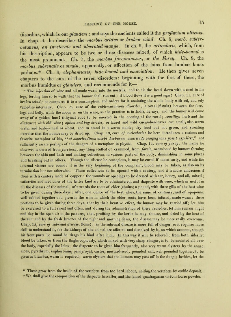 disorders, which is our glanders ; and says the ancients called it the profluvium atticum. In chap. 4, he describes the morbus aridus or broken wind. Ch. 5, morb. subter- cutaneus, an inveterate and ulcerated mange. In ch. 6, the articular is, which, fioni his description, appears to be two or three diseases mixed, of which hide-bound is the most prominent. Ch. 7, the morbus Jarciminosus, or the Farcy. Ch. 8, the morbus subrenalis or strain, apparently, or affection of the loins from lumbar knots perhaps.* Ch. 9, elephantiasis, hide-bound and emaciation. He then gives seven chapters to the cure of the seven disorders: beginning with the first of these, the morbus humidus or glanders, and recommends for it “ The injection of wine and oil made warm into the nostrils, and to tie the head down with a cord to his legs, forcing him so to walk that the humor shall run out; if blood flows it is a good sign ! Chap. 11, cure of broken wind; he compares it to a consumption, and orders for it anointing the whole body with oil, and oily remedies internally. Chap. 12, cure of the subtercutaneous disorder; a rowel (fistula) between the fore* legs and belly, while the moon is on the wane, as the practice is in India, he says, and the humor will come away of a golden hue ! tithymal root to be inserted in the opening of the rowel; consiligo herb and the diapentef with old wine ; opium and bay berries, or laurel and wild cucumber-leaves cut small, also warm water and barley.meal or wheat, and to stand in a warm stable; dry food but not green, and sweating exercise that the humor may be dried up. Chap. 13, cure of articularis: he here introduces a curious ar.d favorite metaphor of his, uut amaritudinem morbi herbarum amaritudo compugnans possit expellere,” not sufficiently aware perhaps of the dangers of a metaphor in physic. Chap. 14, cure of farcy: the name he observes is derived from farcimen, any thing stuffed or crammed, from farcio, occasioned by humors forming between the skin and flesh and making collections in various parts of the body, diminishing in some places and breaking out in others. Though the disease be contagious, it may be cured if taken early, and while the internal viscera are sound : if in the very beginning of the complaint, blood may be taken, as also on its termination but not otherwise. These collections to be opened with a cautery, and it is more efficacious if done with a cautery made of copper : the wounds or openings to be dressed with tar, honey, and oil, mixed ; cathartics and medicines of the bitter kind are to be administered, and diapente with wine, which is useful in all the diseases of the animal; afterwards the roots of elder (ebulus) a pound, with three gills of the best wine to be given during three days : after, one ounce of the best aloes, the same of centaury, and of opoponax well rubbed together and given in the wine in which the elder roots have been infused, made warm: these portions to be given during three days, that by their laxative effect, the humor may be carried off; let him be exercised to a full sweat and often, and during the administration of these remedies, let him remain night and day in the open air in the pastures, that, profiting by the herbs he may choose, and dried by the heat of the sun, and by the fresh breezes of the night and morning dews, the disease may be more easily overcome. Chap. 15, cure of subrenal disease, (loins) : as the subrenal disease is more full of danger, so it requires more skill to understand it, for the kidneys of the animal are affected and dissolved by it, on which account, though his front parts be sound he drags his hind after him. In this way it will be relieved : from both sides let blood be taken, or from the thighs copiously, which mixed with very sharp vinegar, is to be anointed all over the body, especially the loins; the diapente to be given him frequently, also very warm clysters by the anus; aloes, pyrethrum, euphorbium, penuyroyal, castor, mustard-seed, pounded salt, well pounded together, to be given iu bran-tea, warm if required; warm clysters that the humors may pass off in the dung ; besides, let the * These grow from the inside of the vertebras from too hard labour, uniting the vertebras by ossific deposit, t We shall give the composition of the diapente hereafter, and the famed quadragarian or four horse powder.