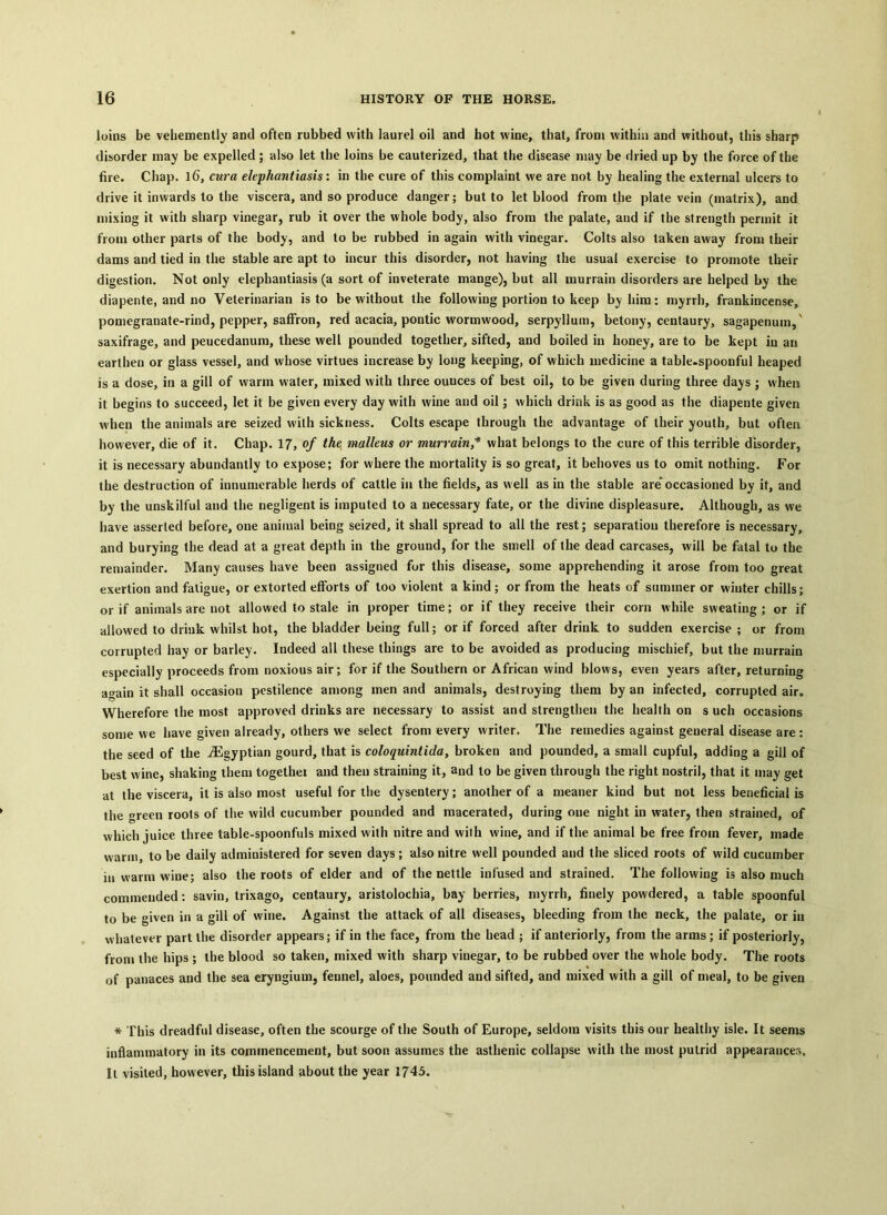 loins be vehemently and often rubbed with laurel oil and hot wine, that, from within and without, this sharp disorder may be expelled; also let the loins be cauterized, that the disease may be dried up by the force of the fire. Chap. l6, cura elephantiasis: in the cure of this complaint we are not by healing the external ulcers to drive it inwards to the viscera, and so produce danger; but to let blood from the plate vein (matrix), and mixing it with sharp vinegar, rub it over the whole body, also from the palate, and if the strength permit it from other parts of the body, and to be rubbed in again with vinegar. Colts also taken away from their dams and tied in the stable are apt to incur this disorder, not having the usual exercise to promote their digestion. Not only elephantiasis (a sort of inveterate mange), but all murrain disorders are helped by the diapente, and no Veterinarian is to be without the following portion to keep by him: myrrh, frankincense, pomegranate-rind, pepper, saffron, red acacia, pontic wormwood, serpyllum, betony, centaury, sagapenum,' saxifrage, and peucedanum, these well pounded together, sifted, and boiled in honey, are to be kept in an earthen or glass vessel, and whose virtues increase by long keeping, of which medicine a table.spoonful heaped is a dose, in a gill of warm water, mixed with three ounces of best oil, to be given during three days ; when it begins to succeed, let it be given every day with wine and oil; which drink is as good as the diapente given when the animals are seized with sickness. Colts escape through the advantage of their youth, but often however, die of it. Chap. 17, of the malleus or murrain,* what belongs to the cure of this terrible disorder, it is necessary abundantly to expose; for where the mortality is so great, it behoves us to omit nothing. For the destruction of innumerable herds of cattle in the fields, as well as in the stable are' occasioned by it, and by the unskilful and the negligent is imputed to a necessary fate, or the divine displeasure. Although, as we have asserted before, one animal being seized, it shall spread to all the rest; separation therefore is necessary, and burying the dead at a great depth in the ground, for the smell of the dead carcases, will be fatal to the remainder. Many causes have been assigned for this disease, some apprehending it arose from too great exertion and fatigue, or extorted efforts of loo violent a kind; or from the heats of summer or winter chills; or if animals are not allowed to stale in proper time; or if they receive their corn while sweating ; or if allowed to drink whilst hot, the bladder being full; or if forced after drink to sudden exercise ; or from corrupted hay or barley. Indeed all these things are to be avoided as producing mischief, but the murrain especially proceeds from noxious air; for if the Southern or African wind blows, even years after, returning again it shall occasion pestilence among men and animals, destroying them by an infected, corrupted air. Wherefore the most approved drinks are necessary to assist and strengthen the health on such occasions some we have given already, others we select from every writer. The remedies against geueral disease are: the seed of the ^Egyptian gourd, that is coloquintida, broken and pounded, a small cupful, adding a gill of best w ine, shaking them together and then straining it, and to be given through the right nostril, that it may get at the viscera, it is also most useful for the dysentery; another of a meaner kind but not less beneficial is the green roots of the wild cucumber pounded and macerated, during one night in water, then strained, of which juice three table-spoonfuls mixed with nitre and with wine, and if the animal be free from fever, made warm, to be daily administered for seven days; also nitre well pounded and the sliced roots of wild cucumber in warm wine; also the roots of elder and of the nettle infused and strained. The following is also much commended : savin, trixago, centaury, aristolochia, bay berries, myrrh, finely powdered, a table spoonful to be given in a gill of wine. Against the attack of all diseases, bleeding from the neck, the palate, or in whatever part the disorder appears; if in the face, from the bead ; if anteriorly, from the arms ; if posteriorly, from the hips ; the blood so taken, mixed with sharp vinegar, to be rubbed over the whole body. The roots of panaces and the sea eryngium, fennel, aloes, pounded and sifted, and mixed with a gill of meal, to be given * This dreadful disease, often the scourge of the South of Europe, seldom visits this our healthy isle. It seems inflammatory in its commencement, but soon assumes the asthenic collapse with the most putrid appearauces. It visited, however, this island about the year 1745.