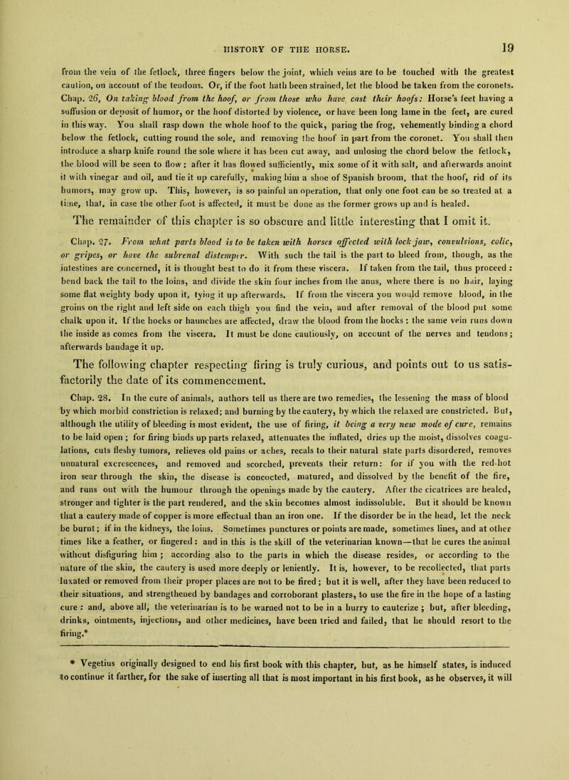 from the vein of the fetlock, three fingers below the joint, which veins are to be touched with the greatest caution, on account of the tendons. Or, if the foot hath been strained, let the blood be taken from the coronets. Chap. 26, On talcing blood from the hoof, or from those who have cast their hoofs: Horse’s feet having a suffusion or deposit of humor, or the hoof distorted by violence, or have been long lame in the feet, are cured in this way. You shall rasp down the whole hoof to the quick, paring the frog, vehemently binding a chord below the fetlock, cutting round the sole, and removing the hoof in part from the coronet. You shall then introduce a sharp knife round the sole where it has been cut away, and unlosing the chord below the fetlock, the blood will be seen to flow: after it lias flowed sufficiently, mix some of it with salt, and afterwards anoint it with vinegar and oil, and tie it up carefully, making him a shoe of Spanish broom, that the hoof, rid of its humors, may grow up. This, however, is so painful an operation, that only one foot can be so treated at a time, that, in case the other foot is affected, it must be done as the former grows up and is healed. The remainder of this chapter is so obscure and little interesting that I omit it. Chap. 27‘ From what parts blood is to be taken with horses affected with lock jaw, convulsions, colic, or gripes, or have the subrenal distemptr. With such the tail is the part to bleed from, though, as the intestines are concerned, it is thought best to do it from these viscera. If taken from the tail, thus proceed : bend back the tail to the loins, and divide the skin four inches from the anus, where there is no hair, laying some flat weighty body upon it, tying it up afterwards. If from the viscera you would remove blood, in the groins on the right and left side on each thigh you find the vein, and after removal of the blood put some chalk upon it. If the hocks or haunches are affected, draw the blood from the bocks: the same vein runs down the inside as comes from the viscera. It must be done cautiously, on account of the nerves and tendons; afterwards bandage it up. The following chapter respecting firing is truly curious, and points out to us satis- factorily the date of its commencement. Chap. 28. In the cure of auimals, authors tell us there are two remedies, the lessening the mass of blood by which morbid constriction is relaxed; and burning by the cautery, by which the relaxed are constricted. But, although the utility of bleeding is most evident, the use of firing, it being a very new mode of cure, remains to be laid open ; for firing binds up parts relaxed, attenuates the inflated, dries up the moist, dissolves coagu- lations, cuts fleshy tumors, relieves old pains or aches, recals to their natural state parts disordered, removes unnatural excrescences, and removed and scorched, prevents their return: for if you with the red-hot iron sear through the skin, the disease is concocted, matured, and dissolved by the benefit of the fire, and runs out with the humour through the openings made by the cautery. After the cicatrices are healed, stronger and tighter is the part rendered, and the skin becomes almost indissoluble. But it should be known that a cautery made of copper is more effectual than an iron one. If the disorder be in the head, let the neck be burnt; if in the kidneys, the loins. Sometimes punctures or points are made, sometimes lines, and at other times like a feather, or fingered : and in this is the skill of the veterinarian known—that he cures the animal without disfiguring him ; according also to the parts in which the disease resides, or according to the nature of the skin, the cautery is used more deeply or leniently. It is, however, to be recollected, that parts luxated or removed from their proper places are not to be fired ; but it is well, after they have been reduced to their situations, and strengthened by bandages and corroborant plasters, to use the fire in the hope of a lasting cure : and, above all, the veterinarian is to he warned not to be in a hurry to cauterize ; but, after bleeding, drinks, ointments, injections, aud other medicines, have been tried and failed, that he should resort to the firing.* * Vegetius originally designed to end his first book with this chapter, but, as he himself states, is induced to continue it farther, for the sake of inserting all that is most important in his first book, as he observes, it will