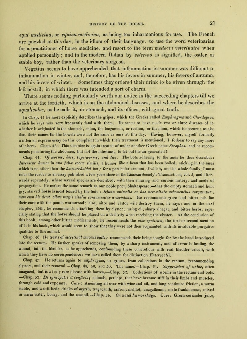 equi medicina, or equina medicina, as being too inharmonious for use. The French are puzzled at this day, in the idiom of their language, to use the word veterinarian for a practitioner of horse medicine, and resort to the term medecin veterinaire when applied personally ; and in the modern Italian by veterino is signified, the ostler or stable boy, rather than the veterinary surgeon. Vegetius seems to have apprehended that inflammation in summer was different to inflammation in winter, and, therefore, has his fevers in summer, his fevers of autumn, and his fevers of winter. Sometimes they ordered their drink to be given through the left nostril, in which there was intended a sort of charm. There seems nothing particularly worth our notice in the succeeding chapters till we arrive at the fortieth, which is on the abdominal diseases, and where he describes the aqualiculus, as he calls it, or stomach, and its offices, with great truth. In Chap. 41 he more explicitly describes the gripes, which the Greeks called Emphragma and Chordapsos, which he says was very frequently fatal with them. He seems to have made two or three diseases of it, whether it originated in the stomach, colon, the longanonis, or rectum, or the ilium, w hich is obscure ; as also that their names for the bowels were not the same as ours at this day. Having, however, myself formerly written an express essay on this complaint in which their treatment is mentioned, I forbear to say any more of it here. Chap. 43: This disorder is again treated of under another Greek name Strophos, and he recom- mends puncturing the abdomen, but not the intestines, to let out the air generated ! Chap. 44. Of worms, bots, tape-worms, and lice. The hots adhering to the anus he thus describes : Invenitur humor in ano fabee coctce similis, a humor like a bean that has been boiled, sticking in the anus which is no other than the hcemorrhoidal hot; fora particular account of which, and its whole family, I must refer the reader to an essay published a few years since in the Linnean Society’s Transactions, vol. 3, and after- wards separately, where several species are described, with their amusing and curious history, and mode of propagation. He makes the same remark as our noble poet, Shakespeare,—that the empty stomach and hun- gry, starved horse is most teazed by the bots : Jejuna animalia ex kac necessitate vehementius torquentur ; nam cum his deest cibus magis vitalia consumuntur a vermibus. He recommends green and bitter oils for their cure with the pontic wormwood : also, nitre and castor will destroy them, he says; and in the next chapter, 45th, he recommends attacking them by clyster; using oil, sharp vinegar, and bitter herbs, espe- cially stating that the horse should be placed on a declivity when receiving the clyster. At the conclusion of this book, among other bitter medicaments, he recommends the aloe epalicum, the first or second mention of it in his book, which would seem to show that they were not then acquainted with its invaluable purgative qualities to this animal. Chap. 46. He treats of intestinal mucous balls ; recommends their being sought for by the hand introduced into the rectum. He farther speaks of removing them, by a sharp instrument, and afterwards healing the wound, into the bladder, as he apprehends, confounding these concretions with real bladder calculi, with which they have no correspondence: we have called them for distinction Enterocalli. Chap. 47- He returns again to emphragma, or gripes, from collections in the rectum, recommending clysters, and their removal. — Chap. 48, 49, and 50. The same.—Chap. 51. Suppression of urine, often imagined, but is a truly rare disease with horses.—Chap. 52. Collections of worms in the rectum and bots. —Chap. 53. De syncopatis et confixis; animals, perhaps, that have become stiff in their limbs and muscles, through cold and exposure. Cure : Anointing all over with wine and oil, and long continued friction, a warm stable, and a soft bed: drinks of myrrh, tragacanth, saffron, melilot, anagallicum, male frankincense, mixed in warm water, honey, and the rose oil.—Chap. 54. On nasal hcemorrhage. Cure: Green coriander juice,