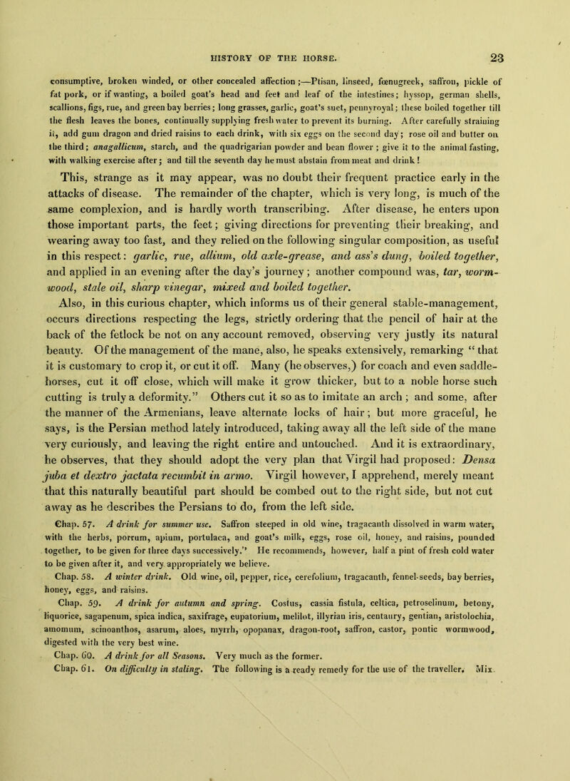 consumptive, broken winded, or other concealed affection ;—Ptisan, linseed, foenugreek, saffron, pickle of fat pork, or if wanting, a boiled goat’s head and feet and leaf of the intestines; hyssop, german shells, scallions, figs, rue, and green bay berries; long grasses, garlic, goat’s suet, pennyroyal; these boiled together till the flesh leaves the bones, continually supplying freshwater to prevent its burning. After carefully straining it, add gum dragon and dried raisins to each drink, with six eggs on the second day; rose oil and butter on the third; anagallicum, starch, and the quadrigarian powder and bean flower ; give it to the animal fasting, with walking exercise after; and till the seventh day he must abstain from meat and drink! This, strange as it may appear, was no doubt their frequent practice early in the attacks of disease. The remainder of the chapter, which is very long, is much of the same complexion, and is hardly worth transcribing. After disease, he enters upon those important parts, the feet; giving directions for preventing their breaking, and wearing away too fast, and they relied on the following singular composition, as useful in this respect: garlic, rue, allium, old axle-grease, and ass's dung, boiled together, and applied in an evening after the day’s journey; another compound was, tar, ivorm- wood, stale oil, sharp vinegar, mixed and boiled together. Also, in this curious chapter, which informs us of their general stable-management, occurs directions respecting the legs, strictly ordering that the pencil of hair at the back of the fetlock be not on any account removed, observing very justly its natural beauty. Of the management of the mane, also, he speaks extensively, remarking “ that it is customary to crop it, or cut it off. Many (he observes,) for coach and even saddle- horses, cut it off close, which will make it grow thicker, but to a noble horse such cutting is truly a deformity.” Others cut it so as to imitate an arch ; and some, after the manner of the Armenians, leave alternate locks of hair; but more graceful, he says, is the Persian method lately introduced, taking away all the left side of the mane very curiously, and leaving the right entire and untouched. And it is extraordinary, he observes, that they should adopt the very plan that Virgil had proposed: Densa juba et dextro jactata recumbit in armo. Virgil however, I apprehend, merely meant that this naturally beautiful part should be combed out to the right side, but not cut away as he describes the Persians to do, from the left side. Chap. 57* A drink for summer use. Saffron steeped in old wine, tragacanth dissolved in warm water, with the herbs, porrum, apiuni, portulaca, and goat’s milk, eggs, rose oil, honey, and raisins, pounded together, to be given for three days successively.’’ He recommends, however, half a pint of fresh cold water to be given after it, and very appropriately we believe. Chap. 58. A winter drink. Old wine, oil, pepper, rice, cerefolium, tragacauth, fennel-seeds, bay berries, honey, eggs, and raisins. Chap. 59. A drink for autumn and spring. Costus, cassia fistula, celtica, petroselinum, betony, liquorice, sagapenum, spica indica, saxifrage, eupatorium, melilot, illyriau iris, centaury, gentian, aristolochia, amomum, scinoanthos, asarum, aloes, myrrh, opopanax, dragon-root, saffron, castor, pontic wormwood, digested with the very best wine. Chap. CO. A drink for all Seasons. Very much as the former. Chap. Cl. On difficulty in staling. The following is a ready remedy for the use of the traveller. Mix