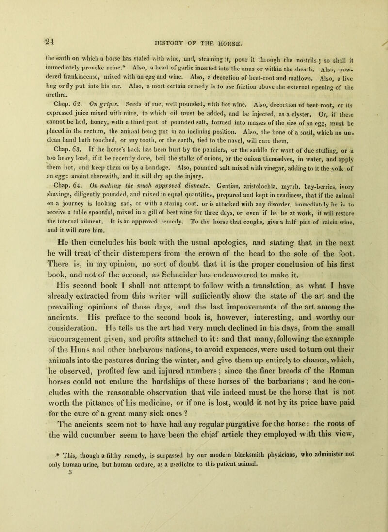 the earth on which a horse has staled with wine, and, straining it, pour it through the nostrils; so shall it immediately provoke urine.* Also, a head of garlic inserted into the anus or within the sheath. Also, pow. dered frankincense, mixed with an egg and wine. Also, a decoction of beet-root and mallows. Also, a live bug or fly put into his ear. Also, a most certain remedy is to use friction above the external opening of the urethra. Chap. 62. On gripes. Seeds of rue, well pounded, with hot wine. Also, decoction of beet-root, or its expressed juice mixed with nitre, to which oil must, be added, and be injected, as a clyster. Or, if these cannot be had, honey, with a third part of pounded salt, formed into masses of the size of an egg, must be placed in the rectum, the animal being put in an inclining position. Also, the bone of a snail, which no un- clean hand hath touched, or any tooth, or the earth, tied to the navel, will cure them. Chap. 63. If the horse’s back has been hurt by the panniers, or the saddle for want of due stuffing, or a too heavy load, if it be recently done, boil the stalks of onions, or the onions themselves, in water, and apply them hot, and keep them on by a bandage. Also, pounded salt mixed with vinegar, adding to it the yolk of an egg : anoint therewith, and it will dry up the injury. Chap. 64. On making the much approved diapente. Gentian, aristolochia, myrrh, bay-berries, ivory shavings, diligently pounded, and mixed in equal quantities, prepared and kept in readiness, that if the animal on a journey is looking sad, or with a staring coat, or is attacked with any disorder, immediately he is to receive a table spoonful, mixed in a gill of best wine for three days, or even if he be at work, it will restore the internal ailment. It is an approved remedy. To the horse that coughs, give a half pint of raisin wine, and it will cure him. He then concludes his book with the usual apologies, and stating that in the next he will treat of their distempers from the crown of the head to the sole of the foot. There is, in my opinion, no sort of doubt that it is the proper conclusion of his first book, and not of the second, as Schneider has endeavoured to make it. H is second book I shall not attempt to follow with a translation, as what I have already extracted from this writer will sufficiently show the state of the art and the prevailing opinions of those days, and the last improvements of the art among the ancients. His preface to the second book is, however, interesting, and worthy our consideration. He tells us the art had very much declined in his days, from the small encouragement given, and profits attached to it: and that many,following the example of the Huns and other barbarous nations, to avoid expences, were used to turn out their animals into the pastures during the winter, and give them up entirely to chance, which, he observed, profited few and injured numbers; since the finer breeds of the Roman horses could not endure the hardships of these horses of the barbarians ; and he con- cludes with the reasonable observation that vile indeed must be the horse that is not worth the pittance of his medicine, or if one is lost, would it not by its price have paid for the cure of a great many sick ones ? The ancients seem not to have had any regular purgative for the horse : the roots of the wild cucumber seem to have been the chief article they employed with this view, * This, though a filthy remedy, is surpassed by our modern blacksmith physicians, who administer not only human urine, but human ordure, as a medicine to this patient animal. 3