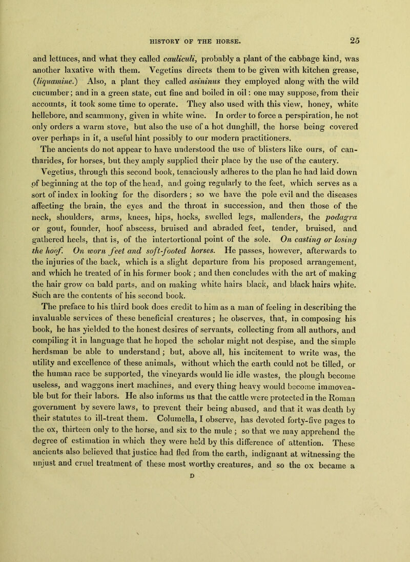 and lettuces, and what they called cauliculi, probably a plant of the cabbage kind, was another laxative with them. Vegetius directs them to be given with kitchen grease, (liquamine.) Also, a plant they called asininus they employed along with the wild cucumber ; and in a green state, cut fine and boiled in oil: one may suppose, from their accounts, it took some time to operate. They also used with this view, honey, white hellebore, and scammony, given in white wine. In order to force a perspiration, he not only orders a warm stove, but also the use of a hot dunghill, the horse being covered over perhaps in it, a useful hint possibly to our modern practitioners. The ancients do not appear to have understood the use of blisters like ours, of can- tharides, for horses, but they amply supplied their place by the use of the cautery. Vegetius, through this second book, tenaciously adheres to the plan he had laid down of beginning at the top of the head, and going regularly to the feet, which serves as a sort of index in looking for the disorders ; so we have the pole evil and the diseases affecting the brain, the eyes and the throat in succession, and then those of the neck, shoulders, arms, knees, hips, hocks, swelled legs, mallenders, the podagra or gout, founder, hoof abscess, bruised and abraded feet, tender, bruised, and gathered heels, that is, of the intertortional point of the sole. On casting or losing the hoof. On worn feet and so ft-footed horses. He passes, however, afterwards to the injuries of the back, which is a slight departure from his proposed arrangement, and which he treated of in his former book ; and then concludes with the art of making the hair grow on bald parts, and on making white hairs black, and black hairs white. Such are the contents of his second book. The preface to his third book does credit to him as a man of feeling in describing the invaluable services of these beneficial creatures; he observes, that, in composing his book, he has yielded to the honest desires of servants, collecting from all authors, and compiling it in language that he hoped the scholar might not despise, and the simple herdsman be able to understand; but, above all, his incitement to write was, the utility and excellence of these animals, without which the earth could not be tilled, or the human race be supported, the vineyards would lie idle wastes, the plough become useless, and waggons inert machines, and every thing heavy would become immovea- ble but for their labors. He also informs 11s that the cattle were protected in the Roman government by severe laws, to prevent their being abused, and that it was death by their statutes to ill-treat them. Columella, I observe, has devoted forty-five pages to the ox, thirteen only to the horse, and six to the mule ; so that we may apprehend the degree of estimation in which they were held by this difference of attention. These ancients also believed that justice had fled from the earth, indignant at witnessing the unjust and cruel treatment of these most worthy creatures, and so the ox became a D