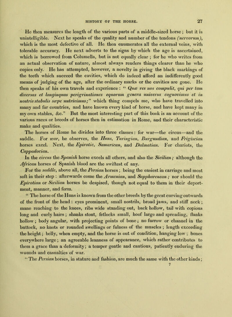 He then measures the length of the various parts of a middle-sized horse; but it is unintelligible. Next he speaks of the quality and number of the tendons (nervorum), which is the most defective of all. He then enumerates all the external veins, with tolerable accuracy. He next adverts to the signs by which the age is ascertained, which is borrowed from Columella, but is not equally clear ; for he who writes from an actual observation of nature, almost always renders things clearer than he who copies only. He has attempted, however, a novelty in giving the black markings of the teeth which succeed the cavities, which do indeed afford an indifferently good means of judging of the age, after the ordinary marks or the cavities are gone. He then speaks of his own travels and experience: “ Quce res nos compulit, qui per tarn diversas et longinquas perigrinationes equorum genera universa cognovimus et in nostrisstabidis scepe nuirivimuswhich thing compels me, who have travelled into many and far countries, and have known every kind of horse, and have kept many in my own stables, &c.” But the most interesting part of this book is an account of the various races or breeds of horses then in estimation in Rome, and their characteristic make and qualities. The horses of Rome he divides into three classes: for war—the circus—and the saddle. For tear, he observes, the Huns, Turingian, Burgundian, and Frigiscian horses excel. Next, the Epirotic, Samarican, and Dalmatian. For chariots, the Cappadocian. In the circus the Spanish horse excels all others, and also the Sicilian; although the African horses of Spanish blood are the swiftest of any. For the saddle, above all, the Persian horses ; being the easiest in carriage and most soft in their step : afterwards come the Armenian, and Sappharenean ; nor should the Epirotian or Sicilian horses be despised, though not equal to them in their deport- ment, manner, and form. “ The horse of the Huns is known from the other breeds by the great curving outwards of the front of the head : eyes prominent, small nostrils, broad jaws, and stiff neck ; mane reaching to the knees, ribs wide standing out, back hollow, tail with copious long and curly hairs ; shanks stout, fetlocks small, hoof large and spreading, flanks hollow ; body angular, with projecting points of bone; no furrow or channel in the buttock, no knots or rounded swellings or fulness of the muscles ; length exceeding the height; belly, when empty, and the horse is out of condition, hanging low ; bones everywhere large ; an agreeable leanness of appearance, which rather contributes to them a grace than a deformity; a temper gentle and cautious, patiently enduring the wounds and casualties of war. £; The Persian horses, in stature and fashion, are much the same with the other kinds; 7