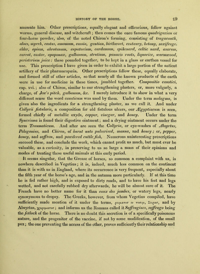 nauseate him. Other prescriptions, equally elegant and efficacious, follow against worms, general disease, and witchcraft; then comes the once famous quadrigarian or four-horse powder, also, of the noted Chiron’s forming, consisting of Iragacantk, aloes, myrrh, cost us, amomum, cassia, gentian, birthwort, centaury, betony, saxifrage, elder, opium, abrotanum, eupatorium, cardamum, spikenard, Celtic nard, asarum, carrot, castor, opoponax, galbanum, strutium, panacis roots, liquorice, wormwood, peristerium juice: these pounded together, to be kept in a glass or earthen vessel for use. This prescription I have given in order to exhibit a large portion of the antient artillery of their pharmacopoeia. Other prescriptions follow these, equally elaborate, and formed still of other articles, so that nearly all the known products of the earth were in use for medicine in these times, jumbled together. Compositio caustici, cap. xvi.; also of Chiron, similar to our strengthening plasters, or, more vulgarly, a charge, of Jew's pitch, galbanum, &c. I merely introduce it to show in what a very different sense the word causticum was used by them. Under the term malagma, is given also the ingredients for a strengthening plaster, as we call it. And under Collyrii fistularis, a composition for old fistulous ulcers, our JEgyptiacum is seen, formed chiefly of metallic oxyds, copper, vinegar, and honey. Under the term Syncrisma is found their digestive ointment; and a drying ointment occurs under the term Traumaticum. And after are seen the Collyria, or eye-washes of Absyrtus, Pelagonius, and Chiron, of burnt nuts pulverised, manna, and honey ; or, pepper, honey, and saffron, and poivdered cuttle fish. Numerous uninteresting prescriptions succeed these, and conclude the work, which cannot profit us much, but must ever be valuable, as a curiosity, in preserving to us so large a mass of their opinions and modes of treating these useful animals at this early period. It seems singular, that the Grease of horses, so common a complaint with us, is nowhere described in Yegetius; it is, indeed, much less common on the continent than it is with us in England, where its occurrence is very frequent, especially about the fifth year of the horse’s age, and in the autumn more particularly. If at this time he is fed rather high, and is exposed to dirty roads, and to have his feet and legs wetted, and not carefully rubbed dry afterwards, he will be almost sure of it. The French have no better name for it than eaux des jarnbes, or watery legs, nearly synonymous to dropsy. The Greeks, however, from whom Yegetius compiled, have sufficiently made mention of it under the terms, ^u^toc- w Xtigour, and by Absyrtus, o^aroo-; and informs us the Romans called it Suffragines, suffrago being the fetlock of the horse. There is no doubt this secretion is of a specifically poisonous nature, and the progenitor of the vaccine, if not by some modification, of the small pox; the one preventing the access of the other, proves sufficiently their relationship and