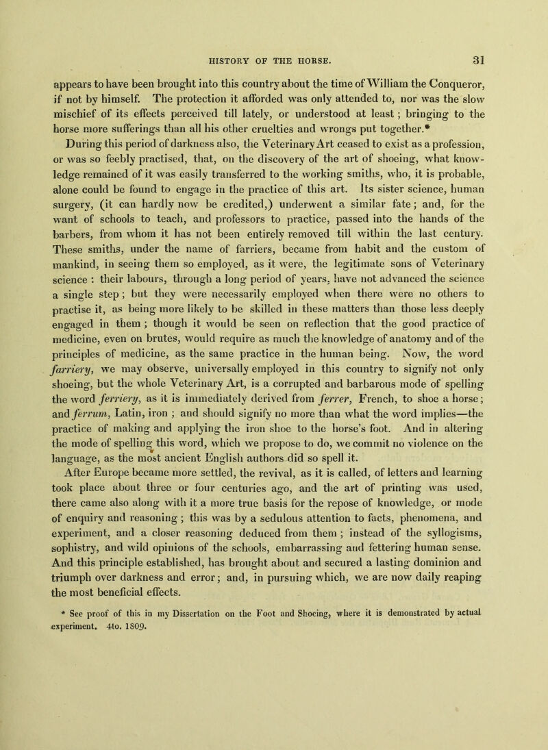 appears to have been brought into this country about the time of William the Conqueror, if not by himself. The protection it afforded was only attended to, nor was the slow mischief of its effects perceived till lately, or understood at least ; bringing to the horse more sufferings than all his other cruelties and wrongs put together.* During this period of darkness also, the Veterinary Art ceased to exist as a profession, or was so feebly practised, that, on the discovery of the art of shoeing, what know- ledge remained of it was easily transferred to the working smiths, who, it is probable, alone could be found to engage in the practice of this art. Its sister science, human surgery, (it can hardly now be credited,) underwent a similar fate; and, for the want of schools to teach, and professors to practice, passed into the hands of the barbers, from whom it has not been entirely removed till within the last century. These smiths, under the name of farriers, became from habit and the custom of mankind, in seeing them so employed, as it were, the legitimate sons of Veterinary science : their labours, through a long period of years, have not advanced the science a single step; but they were necessarily employed when there were no others to practise it, as being more likely to be skilled in these matters than those less deeply engaged in them ; though it would be seen on reflection that the good practice of medicine, even on brutes, would require as much the knowledge of anatomy and of the principles of medicine, as the same practice in the human being. Now, the word farriery, we may observe, universally employed in this country to signify not only shoeing, but the whole Veterinary Art, is a corrupted and barbarous mode of spelling the word ferriery, as it is immediately derived from ferrer, French, to shoe a horse; and ferrum, Latin, iron ; and should signify no more than what the word implies—the practice of making and applying the iron shoe to the horse’s foot. And in altering the mode of spelling this word, which we propose to do, we commit no violence on the language, as the most ancient English authors did so spell it. After Europe became more settled, the revival, as it is called, of letters and learning took place about three or four centuries ago, and the art of printing was used, there came also along with it a more true basis for the repose of knowledge, or mode of enquiry and reasoning ; this was by a sedulous attention to facts, phenomena, and experiment, and a closer reasoning deduced from them ; instead of the syllogisms, sophistry, and wild opinions of the schools, embarrassing and fettering human sense. And this principle established, has brought about and secured a lasting dominion and triumph over darkness and error; and, in pursuing which, we are now daily reaping the most beneficial effects. * See proof of this io my Dissertation on the Foot and Shoeing, where it is demonstrated by actual experiment. 4to. 1809.