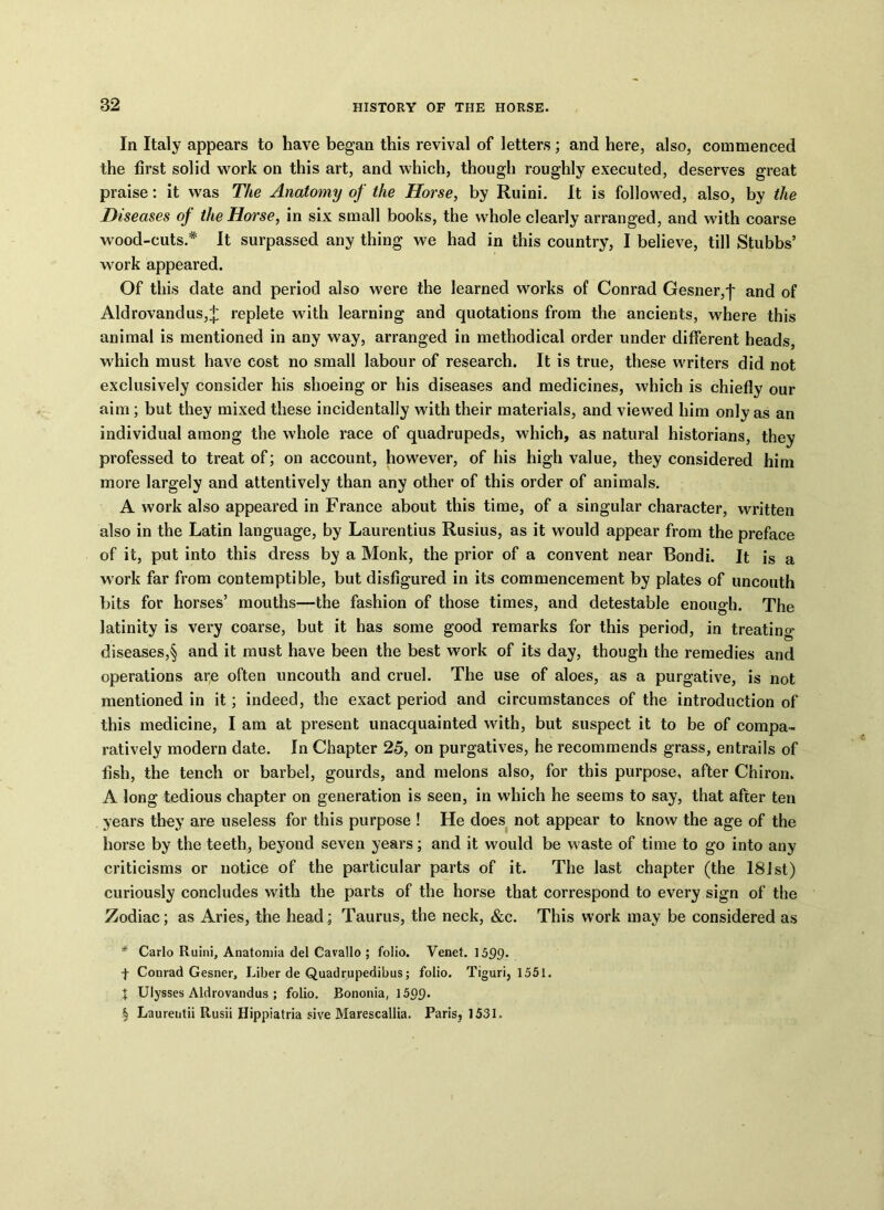 In Italy appears to have began this revival of letters; and here, also, commenced the first solid work on this art, and which, though roughly executed, deserves great praise: it was The Anatomy of the Horse, by Ruini. It is followed, also, by the Diseases of the Horse, in six small books, the whole clearly arranged, and with coarse wood-cuts.* It surpassed any thing we had in this country, I believe, till Stubbs’ work appeared. Of this date and period also were the learned works of Conrad Gesner,'f' and of Aldrovandus,+ replete with learning and quotations from the ancients, where this animal is mentioned in any way, arranged in methodical order under different heads, which must have cost no small labour of research. It is true, these writers did not exclusively consider his shoeing or his diseases and medicines, which is chiefly our aim; but they mixed these incidentally with their materials, and viewed him only as an individual among the whole race of quadrupeds, which, as natural historians, they professed to treat of; on account, however, of his high value, they considered him more largely and attentively than any other of this order of animals. A wGrk also appeared in France about this time, of a singular character, written also in the Latin language, by Laurentius Rusius, as it would appear from the preface of it, put into this dress by a Monk, the prior of a convent near Bondi. It is a work far from contemptible, but disfigured in its commencement by plates of uncouth bits for horses’ mouths—the fashion of those times, and detestable enough. The latinity is very coarse, but it has some good remarks for this period, in treating diseases,§ and it must have been the best work of its day, though the remedies and operations are often uncouth and cruel. The use of aloes, as a purgative, is not mentioned in it; indeed, the exact period and circumstances of the introduction of this medicine, I am at present unacquainted with, but suspect it to be of compa- ratively modern date. In Chapter 25, on purgatives, he recommends grass, entrails of fish, the tench or barbel, gourds, and melons also, for this purpose, after Chiron. A long tedious chapter on generation is seen, in which he seems to say, that after ten years they are useless for this purpose ! He does not appear to know the age of the horse by the teeth, beyond seven years; and it would be waste of time to go into any criticisms or notice of the particular parts of it. The last chapter (the 181st) curiously concludes with the parts of the horse that correspond to every sign of the Zodiac; as Aries, the head; Taurus, the neck, &c. This work may be considered as * Carlo Ruini, Anatomia del Cavallo ; folio. Venet. 1599- f Conrad Gesner, Liber de Quadrupedibus; folio. Tiguri, 1551. X Ulysses Aldrovandus ; folio. Bononia, 15£?£). § Laurentii Rusii Hippiatria sive Marescallia. Paris, 1531.