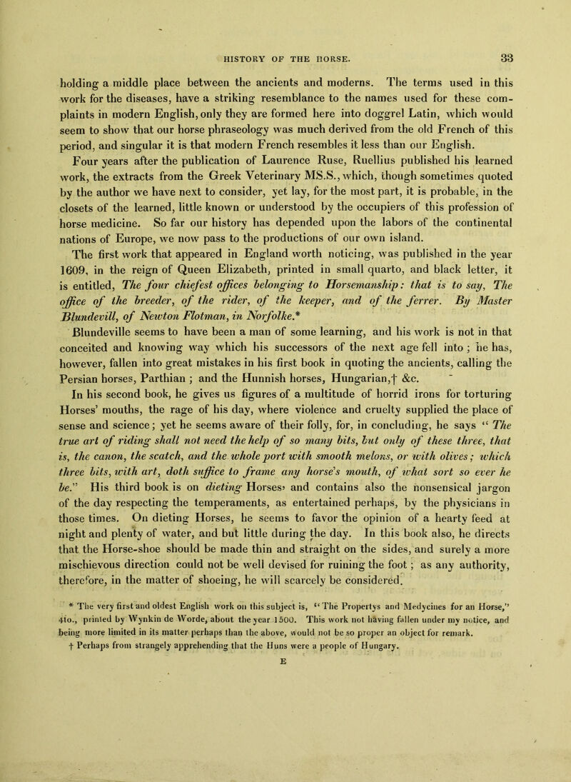 holding a middle place between the ancients and moderns. The terms used in this work for the diseases, have a striking resemblance to the names used for these com- plaints in modern English, only they are formed here into doggrel Latin, which would seem to show that our horse phraseology was much derived from the old French of this period, and singular it is that modern French resembles it less than our English. Four years after the publication of Laurence Ruse, Ruellius published his learned work, the extracts from the Greek Veterinary MS.S., which, though sometimes quoted by the author wTe have next to consider, yet lay, for the most part, it is probable, in the closets of the learned, little known or understood by the occupiers of this profession of horse medicine. So far our history has depended upon the labors of the continental nations of Europe, we now pass to the productions of our own island. The first work that appeared in England worth noticing, was published in the year 1609, in the reign of Queen Elizabeth, printed in small quarto, and black letter, it is entitled, The four chiefest offices belonging to Horsemanship: that is to say, The office of the breeder, of the rider, of the keeper, and of the ferrer. By Master Blundevill, of Newton Flotman, in Norfolke* Blundeville seems to have been a man of some learning, and his work is not in that conceited and knowing w'ay which his successors of the next age fell into ; he has, however, fallen into great mistakes in his first book in quoting the ancients, calling the Persian horses, Parthian ; and the Hunnish horses, Hungarian,'}' &c. In his second book, he gives us figures of a multitude of horrid irons for torturing Horses’ mouths, the rage of his day, where violence and cruelty supplied the place of sense and science; yet he seems aware of their folly, for, in concluding, he says “ The true art of riding shall not need the help of so many bits, but only of these three, that is, the canon, the scatch, and the whole port with smooth melons, or with olives; which three bits, with art, doth suffice to frame any horse's mouth, of what sort so ever he be'’’ His third book is on dieting Horses? and contains also the nonsensical jargon of the day respecting the temperaments, as entertained perhaps, by the physicians in those times. On dieting Horses, he seems to favor the opinion of a hearty feed at night and plenty of water, and but little during the day. In this book also, he directs that the Horse-shoe should be made thin and straight on the sides, and surely a more mischievous direction could not be well devised for ruining the foot; as any authority, therefore, in the matter of shoeing, he will scarcely be considered. * The very first and oldest English work on this subject is, “ The Propertys and Medycines for an Horse,’’ 4-io., printed by Wynkin de Worde, about the year 1500. This work not having fallen under my notice, and being more limited in its matter perhaps than the above, would not be so proper an object for remark, f Perhaps from strangely apprehending that the Huns were a people of Hungary. r • c' 1 * : E