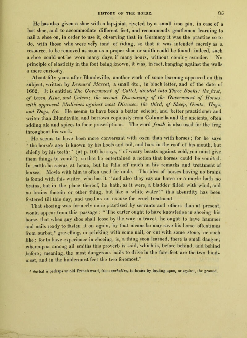 He has also given a shoe with a lap-joint, riveted by a small iron pin, in case of a lost shoe, and to accommodate different feet, and recommends gentlemen learning to nail a shoe on, in order to use it, observing that in Germany it was the practice so to do, with those who were very fond of riding, so that it was intended merely as a resource, to be removed as soon as a proper shoe or smith could be found ; indeed, such a shoe could not be worn many days, if many hours, without coming asunder. No principle of elasticity in the foot being known, it was, in fact, hanging against the walls a mere curiosity. About fifty years after BJundeville, another work of some learning appeared on this subject, written by Leonard Mascal, a small 4to., in black letter, and of the date of 1662. It is entitled The Government of Caltel, divided into Three Books: the first, of Oxen, Kine, and Calves; the second, Discoursing of the Government of Horses, with approved Medicines against most Diseases; the third, of Sheep, Goats, Hogs, and Dogs, &fc. He seems to have been a better scholar, and better practitioner and writer than Blundeville, and borrows copiously from Columella and the ancients, often adding ale and spices to their prescriptions. The word frush is also used for the frog throughout his work. He seems to have been more conversant with oxen than with horses; for he says “ the horse’s age is known by his hoofs and tail, and bars in the roof of his mouth, but chiefly by his teeth(at p. 106 he says, “ of weary beasts against cold, you must give them things to vomit”), so that he entertained a notion that horses could be vomited. In cattle he seems at home, but he falls off much in his remarks and treatment of horses. Moyle with him is often used for mule. The idea of horses having no brains is found with this writer, who has it “and also they say an horse or a moyle hath no brains, but in the place thereof, he hath, as it were, a bladder filled with wind, and no brains therein or other thing, but like a white water!” this absurdity has been fostered till this day, and used as an excuse for cruel treatment. That shoeing was formerly more practised by servants and others than at present, would appear from this passage: “ The carter ought to have knowledge in shoeing his horse, that when any shoe shall loose by the way in travel, he ought to have hammer and nails ready to fasten it on again, by that means he may save his horse oftentimes from surbat,* gravelling, or pricking with some nail, or cut with some stone, or such like: for to have experience in shoeing, is, a thing soon learned, there is small danger; whereupon among all smiths this proverb is said, which is, before behind, and behind before ; meaning, the most dangerous nails to drive in the fore-feet are the two hind- most, and in the hindermost feet the two foremost.” * Surbat is perhaps an old French word, from surlattre, to bruise by beating upon, or against, the ground.