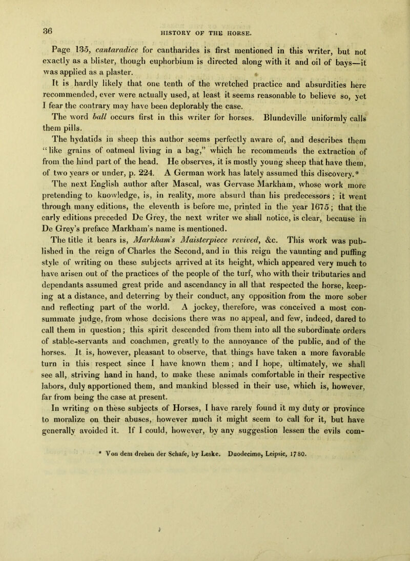 Page 135, cantaradice for cantharides is first mentioned in this writer, but not exactly as a blister, though euphorbium is directed along with it and oil of bays it was applied as a plaster. It is hardly likely that one tenth of the wretched practice and absurdities here recommended, ever were actually used, at least it seems reasonable to believe so, yet I fear the contrary may have been deplorably the case. The word ball occurs first in this writer for horses. Blundeville uniformly calls them pills. The hydatids in sheep this author seems perfectly aware of, and describes them “like grains of oatmeal living in a bag,” which he recommends the extraction of from the hind part of the head. He observes, it is mostly young sheep that have them, of two years or under, p. 224. A German work has lately assumed this discovery.* The next English author after Mascal, was Gervase Markham, whose work more pretending to knowledge, is, in reality, more absurd than his predecessors ; it went through many editions, the eleventh is before me, printed in the year 1675; that the early editions preceded De Grey, the next writer we shall notice, is clear, because in De Grey’s preface Markham’s name is mentioned. The title it bears is, Markham’s Maisterpiece revived, &c. This work was pub- lished in the reign of Charles the Second, and in this reign the vaunting and puffing style of writing on these subjects arrived at its height, which appeared very much to have arisen out of the practices of the people of the turf, who with their tributaries and dependants assumed great pride and ascendancy in all that respected the horse, keep- ing at a distance, and deterring by their conduct, any opposition from the more sober and reflecting part of the world. A jockey, therefore, was conceived a most con- summate judge, from whose decisions there was no appeal, and few, indeed, dared to call them in question; this spirit descended from them into all the subordinate orders of stable-servants and coachmen, greatly to the annoyance of the public, and of the horses. It is, however, pleasant to observe, that things have taken a more favorable turn in this respect since I have known them ; and I hope, ultimately, we shall see all, striving hand in hand, to make these animals comfortable in their respective labors, duly apportioned them, and mankind blessed in their use, which is, however, far from being the case at present. In writing on these subjects of Horses, I have rarely found it my duty or province to moralize on their abuses, however much it might seem to call for it, but have generally avoided it. If I could, however, by any suggestion lessen the evils com- Von deni drehen der Schafe, by Leske. Duodecimo, Leipsic, 17 80.