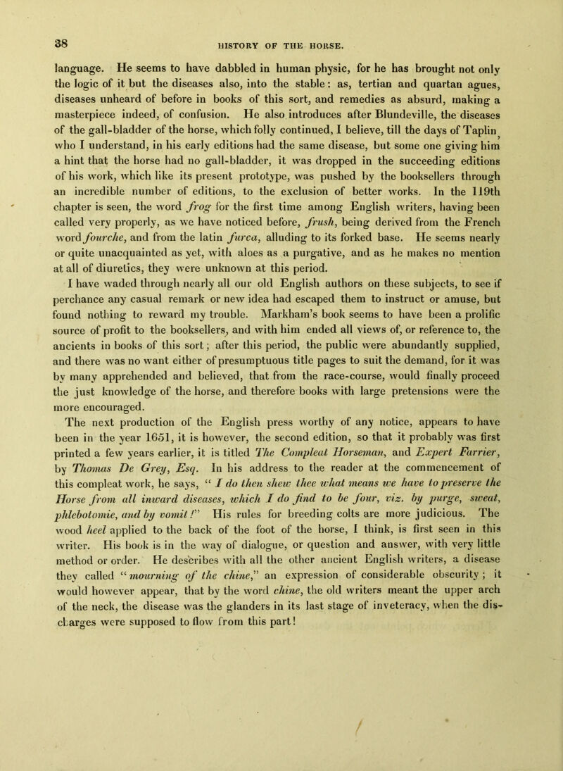 language. He seems to have dabbled in human physic, for he has brought not only the logic of it but the diseases also, into the stable: as, tertian and quartan agues, diseases unheard of before in books of this sort, and remedies as absurd, making a masterpiece indeed, of confusion. He also introduces after Blundeville, the diseases of the gall-bladder of the horse, which folly continued, I believe, till the days of Taplin who I understand, in his early editions had the same disease, but some one giving him a hint that the horse had no gall-bladder, it was dropped in the succeeding editions of his work, which like its present prototype, was pushed by the booksellers through an incredible number of editions, to the exclusion of better works. In the 119th chapter is seen, the word frog for the first time among English writers, having been called very properly, as we have noticed before, frush, being derived from the French word fourche, and from the latin furca, alluding to its forked base. He seems nearly or quite unacquainted as yet, with aloes as a purgative, and as he makes no mention at all of diuretics, they were unknown at this period. I have waded through nearly all our old English authors on these subjects, to see if perchance any casual remark or new idea had escaped them to instruct or amuse, but found nothing to reward my trouble. Markham’s book seems to have been a prolific source of profit to the booksellers, and with him ended all views of, or reference to, the ancients in books of this sort; after this period, the public were abundantly supplied, and there was no want either of presumptuous title pages to suit the demand, for it was by many apprehended and believed, that from the race-course, would finally proceed the just knowledge of the horse, and therefore books with large pretensions were the more encouraged. The next production of the English press worthy of any notice, appears to have been in the year 1651, it is however, the second edition, so that it probably was first printed a few years earlier, it is titled The Compleat Horseman, and Expert Farrier, by Thomas De Grey, Esq. In his address to the reader at the commencement of this compleat work, he says, “ I do then shew thee what means ive have to preserve the Horse from all imvard diseases, which I do find to be four, viz, by purge, sweat, phlebotomie, and by vomit /” His rules for breeding colts are more judicious. The wood heel applied to the back of the foot of the horse, I think, is first seen in this writer. His book is in the way of dialogue, or question and answer, with very little method or order. He describes with all the other ancient English writers, a disease they called “ mourning of the chine,” an expression of considerable obscurity ; it would however appear, that by the word chine, the old writers meant the upper arch of the neck, the disease was the glanders in its last stage of inveteracy, when the dis- charges were supposed to flow from this part!